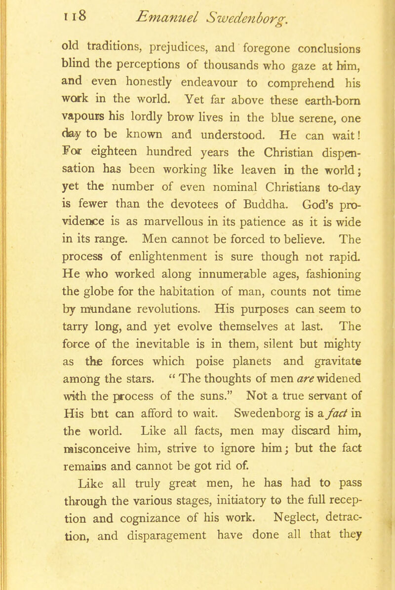 old traditions, prejudices, and foregone conclusions blind the perceptions of thousands who gaze at him, and even honestly endeavour to comprehend his work in the world. Yet far above these earth-bom vapours his lordly brow lives in the blue serene, one day to be known and understood. He can wait! For eighteen hundred years the Christian dispen- sation has been working like leaven in the world; yet the number of even nominal Christians to-day is fewer than the devotees of Buddha. God's pro- \ddence is as marvellous in its patience as it is wide in its range. Men cannot be forced to beUeve. The process of enlightenment is sure though not rapid. He who worked along innumerable ages, fashioning the globe for the habitation of man, counts not time by mundane revolutions. His purposes can seem to tarry long, and yet evolve themselves at last. The force of the inevitable is in them, silent but mighty as the forces which poise planets and gravitate among the stars. The thoughts of men ar*? widened with the process of the suns. Not a true servant of His btit can afford to wait. Swedenborg is a fact in the world. Like all facts, men may discard him, naisconceive him, strive to ignore him; but the fact remains and cannot be got rid of. Like all truly great men, he has had to pass through the various stages, initiatory to the full recep- tion and cognizance of his work. Neglect, detrac- tion, and disparagement have done all that tliey