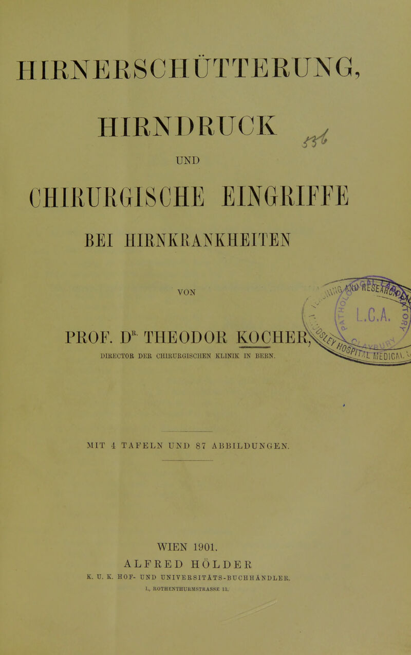 HIRNERSCHÜTTERUNG HIRNDRUCK ^ UND CHIRURGISCHE EINGRIFFE BEI HIRNKßANKHEITEN VON PROF. D'' THEODOR KOCHER DIKECTOR DER CHIRURGISCHEN KLINIK IN BERN. MIT 4 TAFELN UND 87 ABBILDUNGEN. WIEN 1901. ALFRED HOLDER K. U. K. HOF- UND UNIVERSITÄTS-BUCHHÄNDLER. I., ROTHENTHUKM.STRASSE 13.