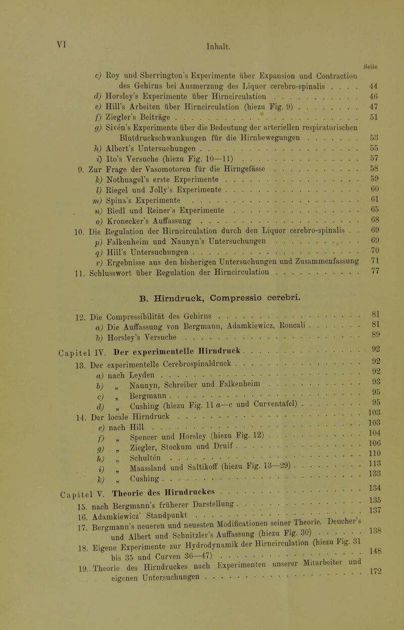 Keile c) Roy und Sherrington's Experimente über Expansion und Contractioii des Gehirns bei Ausmerzung des Liquor cerebro-spinalis .... 44 d) Horsley's Experimente über Hirncirculation 46 e) Hill's Arbeiten über Hirncirculation (hiezu Fig. Ü) 47 f) Ziegler's Beiträge 51 g) Siven's Experimente über die Bedeutung der arteriellen respiratorischen Blutdruckschwankungen für die Hirnbewegungen 53 h) Albert's Untersuchungen 55 i) Ito's Versuche (hiezu Fig. 10—11) 57 9. Zur Frage der Vasomotoren für die Hirngefässe 58 1c) Nothnagel's erste Experimente 59 l) Riegel und Jolly's Experimente 60 m) Spina's Experimente 61 n) Biedl und Reiner's Experimente 65 o) Kronecker's Auffassung 68 10. Die Regulation der Hirncirculation durch den Liquor cerebro-spinalis . . 69 p) Palkenheim und Naunyn's Untersuchungen 69 q) Hill's Untersuchungen 70 r) Ergebnisse aus den bisherigen Untersuchungen und Zusammenfassung 71 11. Schlusswort über Regulation der Hirncirculation 77 B. Hirndruck, Compressio cerebri. 12. Die Compressibilität des Gehirns 81 a) Die Auifassung von Bergmann, Adamkiewicz, Roncali 81 h) Horsley's Versuche 89 Capitel IV. Der experimentelle Hirudruck 92 13. Der experimentelle Cerebrospinaldruck 92 a) nach Leyden b) „ Naunyn, Schreiber und Falkenheim 93 c) „ Bergmann d) Cushing (hiezu Fig. IIa—c und Curventafel) 95 103 14. Der locale Hirndruck e) nach Hill f) „ Spencer und Horsley (hiezu Fig. 12) 104 g) „ Ziegler, Stockum und Druif 106 h) „ Schulten ]]l i) „ Maassland und Saltikoff (hiezu Fig. 13-29) Ic) „ Cushing 1 O J Capitel V. Theorie des Hiriidruekes 15. nach Bergmanns früherer Darstellung • ■ 16. Adamkiewicz' Standpunkt • • ■ • • • • • • ' ' 17 Bergmann's neueren und neuesten Modificationen seiner Iheorie. Deucheis und Albert und Schnitzler's Auffassung (hiezu Fig. 30) . • • • • • 18. Eigene Experimente zur Hydrodynamik der Hirncirculation (h.ezu F.g. 31 his 35 und Curven 36—47) • ; ■ • ' ' ' ' 19. Theorie des Hirndruckes nach Experimenten unse.-er M.tarbeitei und ^^^^ eigenen Untersuchungen