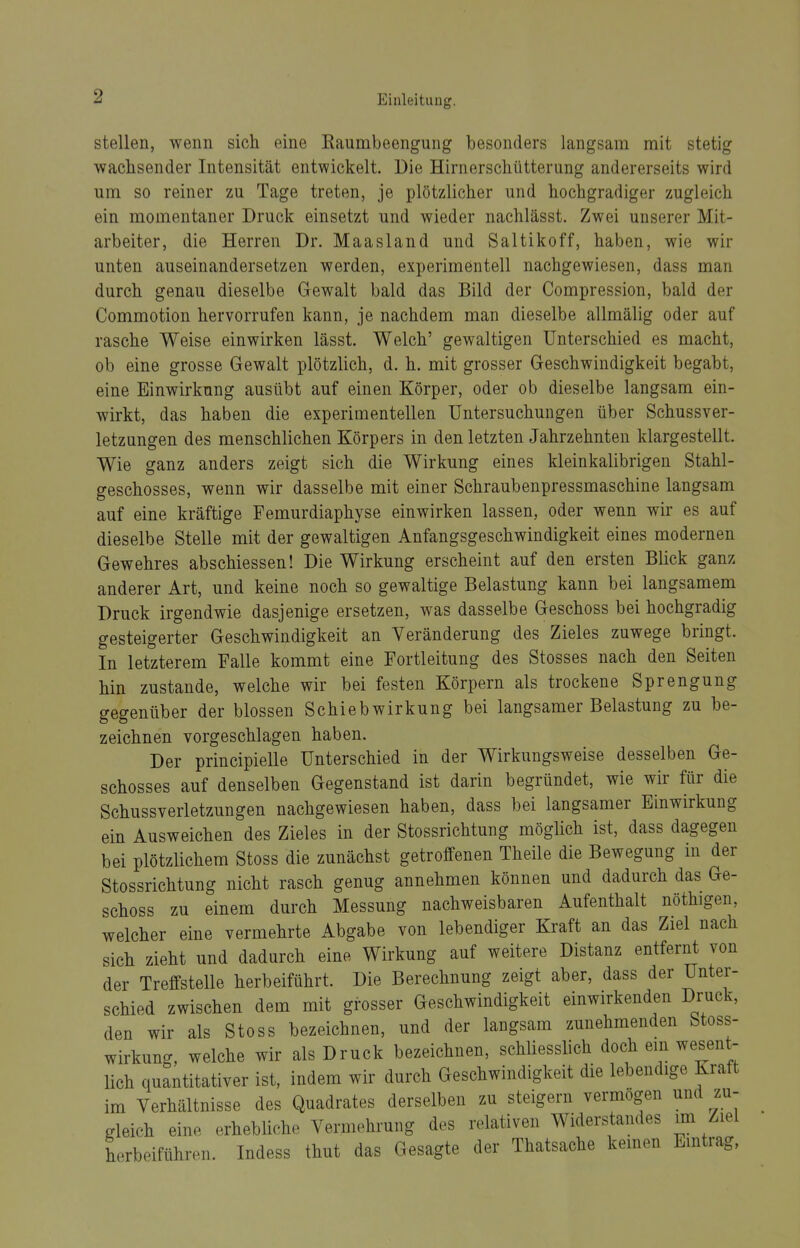 stellen, wenn sich eine Raumbeengung besonders langsam mit stetig wachsender Intensität entwickelt. Die Hirnerschütterung andererseits wird um so reiner zu Tage treten, je plötzlicher und hochgradiger zugleich ein momentaner Druck einsetzt und wieder nachlässt. Zwei unserer Mit- arbeiter, die Herren Dr. Maasland und Saltikoff, haben, wie wir unten auseinandersetzen werden, experimentell nachgewiesen, dass man durch genau dieselbe Gewalt bald das Bild der Compression, bald der Commotion hervorrufen kann, je nachdem man dieselbe allmälig oder auf rasche Weise einwirken lässt. Welch' gewaltigen Unterschied es macht, ob eine grosse Gewalt plötzlich, d. h. mit grosser Geschwindigkeit begabt, eine Einwirkung ausübt auf einen Körper, oder ob dieselbe langsam ein- wirkt, das haben die experimentellen Untersuchungen über Schussver- letzungen des menschlichen Körpers in den letzten Jahrzehnten klargestellt. Wie ganz anders zeigt sich die Wirkung eines kleinkalibrigen Stahl- geschosses, wenn wir dasselbe mit einer Schraubenpressmaschine langsam auf eine kräftige Femurdiaphyse einwirken lassen, oder wenn wir es auf dieselbe Stelle mit der gewaltigen Anfangsgeschwindigkeit eines modernen Gewehres abschiessen! Die Wirkung erscheint auf den ersten Blick ganz anderer Art, und keine noch so gewaltige Belastung kann bei langsamem Druck irgendwie dasjenige ersetzen, was dasselbe Geschoss bei hochgradig gesteigerter Geschwindigkeit an Veränderung des Zieles zuwege bringt. In letzterem Falle kommt eine Fortleitung des Stosses nach den Seiten hin zustande, welche wir bei festen Körpern als trockene Sprengung gegenüber der blossen Schiebwirkung bei langsamer Belastung zu be- zeichnen vorgeschlagen haben. Der principielle Unterschied in der Wirkungsweise desselben Ge- schosses auf denselben Gegenstand ist darin begründet, wie wir für die Schussverletzungen nachgewiesen haben, dass bei langsamer Einwirkung ein Ausweichen des Zieles in der Stossrichtung möglich ist, dass dagegen bei plötzlichem Stoss die zunächst getroffenen Theile die Bewegung in der Stossrichtung nicht rasch genug annehmen können und dadurch das Ge- schoss zu einem durch Messung nachweisbaren Aufenthalt nöthigen, welcher eine vermehrte Abgabe von lebendiger Kraft an das Ziel nach sich zieht und dadurch eine Wirkung auf weitere Distanz entfernt von der Treffstelle herbeiführt. Die Berechnung zeigt aber, dass der Unter- schied zwischen dem mit grosser Geschwindigkeit einwirkenden Druck, den wir als Stoss bezeichnen, und der langsam zunehmenden fetoss- wirkung, welche wir als Druck bezeichnen, schliesslich doch ein wesent- lieh quantitativer ist, indem wir durch Geschwindigkeit die lebendige Kraft im Yerhältnisse des Quadrates derselben zu steigern vermögen und zu- gleich eine erhebliche Vermehrung des relativen Widerstandes im Ziel herbeiführen. Indess thut das Gesagte der Thatsache kernen Eintrag,