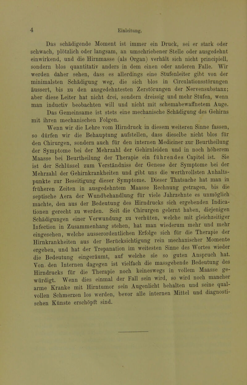 Das schädigende Moment ist immer ein Druck, sei er stark oder schwach, plötzlich oder langsam, an umschriebener Stelle oder ausgedehnt einwirkend, und die Hirnmasse (als Organ) verhält sich nicht principiell, sondern blos quantitativ anders in dem einen oder anderen Falle, Wir werden daher sehen, dass es allerdings eine Stufenleiter gibt von der minimalsten Schädigung weg, die sich blos in Circulationsstörungen äussert, bis zu den ausgedehntesten Zerstörungen der Nervensubstanz; aber diese Leiter hat nicht drei, sondern dreissig und mehr Stufen, wenn man inductiv beobachten will und nicht mit schemabewaffnetem Auge. Das Gremeinsame ist stets eine mechanische Schädigung des Gehirns mit ihren mechanischen Folgen. Wenn wir die Lehre vom Hirndruck in diesem weiteren Sinne fassen, so dürfen wir die Behauptung aufstellen, dass dieselbe nicht blos für den Chirurgen, sondern auch für den internen Mediciner zur Beurtheilung der Symptome bei der Mehrzahl der Gehirnleiden und in noch höherem Maasse bei Beurtheilung der Therapie ein führendes Capitel ist. Sie ist der Schlüssel zum Verständniss der Genese der Symptome bei der Mehrzahl der Gehirnkrankheiten und gibt uns die werthvollsten Anhalts- punkte zur Beseitigung dieser Symptome. Dieser Thatsache hat man in früheren Zeiten in ausgedehntem Maasse Rechnung getragen, bis die septische Aera der Wundbehandlung für viele Jahrzehnte es unmöglich machte, den aus der Bedeutung des Hirndrucks sich ergebenden Indica- tionen gerecht zu werden. Seit die Chirurgen gelernt haben, diejenigen Schädigungen einer Verwundung zu verhüten, welche mit gleichzeitiger Infection in Zusammenhang stehen, hat man wiederum mehr und mehr eingesehen, welche ausserordentlichen Erfolge sich für die Therapie der Hirnkrankheiten aus der Berücksichtigung rein mechanischer Momente ergeben, und hat der Trepanation im weitesten Sinne des Wortes wieder die Bedeutung eingeräumt, auf welche sie so guten Anspruch hat. Von- den Internen dagegen ist vielfach die massgebende Bedeutung des Hirndrucks für die Therapie noch keineswegs in vollem Maasse ge- würdigt. Wenn dies einmal der Fall sein wird, so wird noch mancher arme Kranke mit Hirntumor sein Augenlicht behalten und seine qual- vollen Schmerzen los werden, bevor alle internen Mittel und diagnosti- schen Künste erschöpft sind.