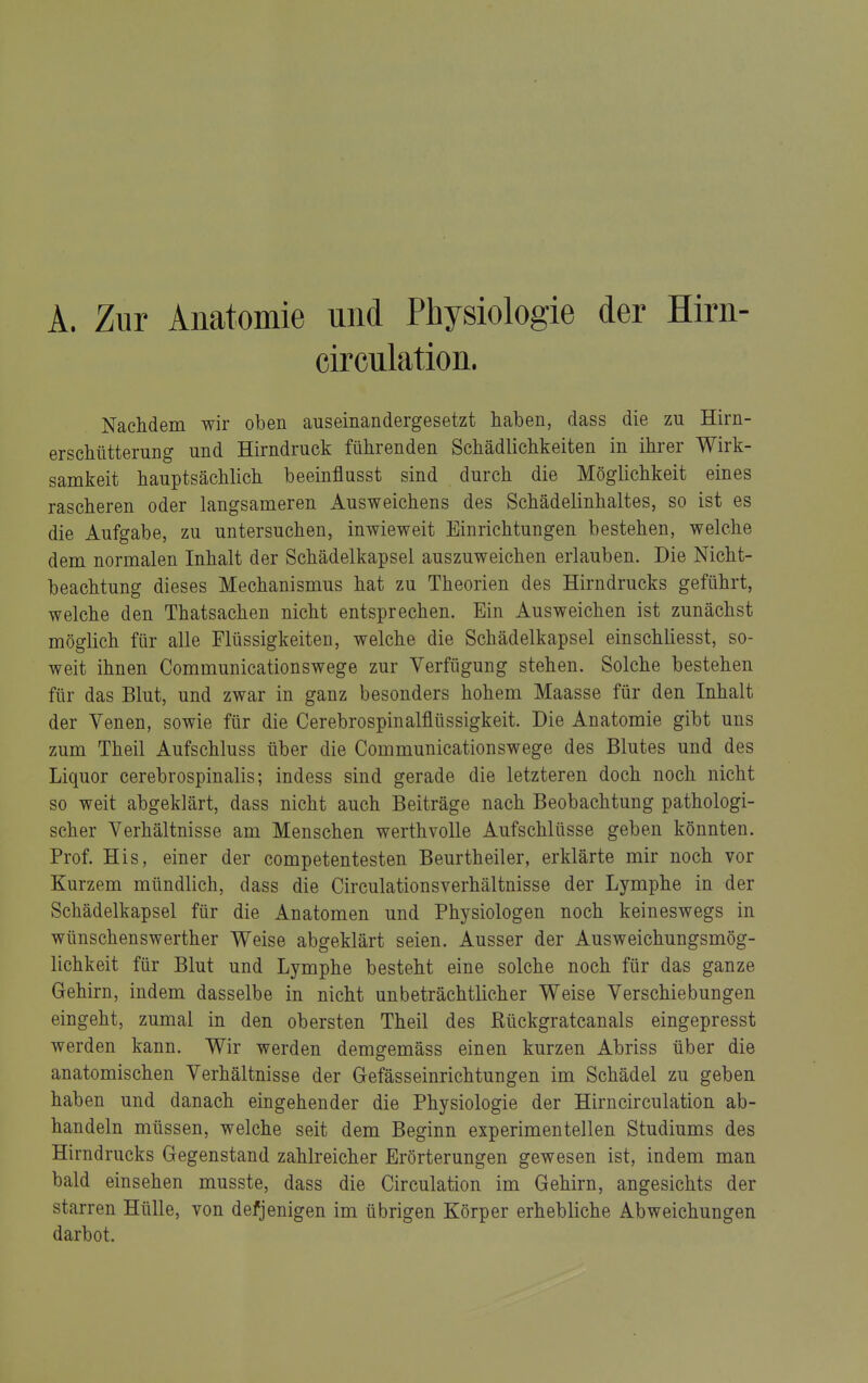 A. Zur Anatomie und Physiologie der Hirn- circnlation. Nachdem wir oben auseinandergesetzt haben, dass die zu Hirn- erschütterung und Hirndruck führenden Schädlichkeiten in ihrer Wirk- samkeit hauptsächlich beeinflusst sind durch die Möglichkeit eines rascheren oder langsameren Ausweichens des Schädelinhaltes, so ist es die Aufgabe, zu untersuchen, inwieweit Einrichtungen bestehen, welche dem normalen Inhalt der Schädelkapsel auszuweichen erlauben. Die Nicht- beachtung dieses Mechanismus hat zu Theorien des Hirndrucks geführt, welche den Thatsachen nicht entsprechen. Bin Ausweichen ist zunächst möglich für alle Flüssigkeiten, welche die Schädelkapsel einschliesst, so- weit ihnen Communicationswege zur Verfügung stehen. Solche bestehen für das Blut, und zwar in ganz besonders hohem Maasse für den Inhalt der Venen, sowie für die Cerebrospinalflüssigkeit. Die Anatomie gibt uns zum Theil Aufschluss über die Communicationswege des Blutes und des Liquor cerebrospinalis; indess sind gerade die letzteren doch noch nicht so weit abgeklärt, dass nicht auch Beiträge nach Beobachtung pathologi- scher Verhältnisse am Menschen werthvolle Aufschlüsse geben könnten. Prof. His, einer der competentesten Beurtheiler, erklärte mir noch vor Kurzem mündlich, dass die Circulationsverhältnisse der Lymphe in der Schädelkapsel für die Anatomen und Physiologen noch keineswegs in Wünschenswerther Weise abgeklärt seien. Ausser der Ausweichungsmög- lichkeit für Blut und Lymphe besteht eine solche noch für das ganze Gehirn, indem dasselbe in nicht unbeträchtlicher Weise Verschiebungen eingeht, zumal in den obersten Theil des Rückgratcanals eingepresst werden kann. Wir werden demgemäss einen kurzen Abriss über die anatomischen Verhältnisse der Gefässeinrichtungen im Schädel zu geben haben und danach eingehender die Physiologie der Hirncirculation ab- handeln müssen, welche seit dem Beginn experimentellen Studiums des Hirndrucks Gegenstand zahlreicher Erörterungen gewesen ist, indem man bald einsehen musste, dass die Circulation im Gehirn, angesichts der starren Hülle, von defjenigen im übrigen Körper erhebliche Abweichungen darbot.