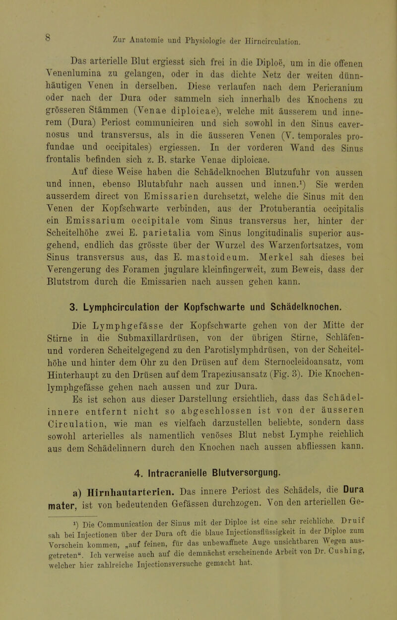 Das arterielle Blut ergiesst sich frei in die Diploe, um in die offenen Venenlumina zu gelangen, oder in das dichte Netz der weiten dünn- häutigen Venen in derselben. Diese verlaufen nach dem Pericranium oder nach der Dura oder sammeln sich innerhalb des Knochens zu grösseren Stämmen (Venae diploicae), welche mit äusserem und inne- rem (Dura) Periost communiciren und sich sowohl in den Sinus caver- nosus und transversus, als in die äusseren Venen (V. temporales pro- fundae und occipitales) ergiessen. In der vorderen Wand des Sinus frontalis befinden sich z. B. starke Venae diploicae. Auf diese Weise haben die Schädelknochen Blutzufuhr von aussen und innen, ebenso Blutabfuhr nach aussen und innen.^) Sie werden ausserdem direct von Emissarien durchsetzt, welche die Sinus mit den Venen der Kopfschwarte verbinden, aus der Protuberantia occipitalis ein Emissarium occipitale vom Sinus transversus her, hinter der Scheitelhöhe zwei E. parietalia vom Sinus longitudinalis superior aus- gehend, endlich das grösste über der Wurzel des Warzenfortsatzes, vom Sinus transversus aus, das E. mastoideum. Merkel sah dieses bei Verengerung des Foramen jugulare kleinfingerweit, zum Beweis, dass der Blutstrom durch die Emissarien nach aussen gehen kann. 3. Lymphcirculation der Kopfschwarte und Schädelknochen. Die Lymphgefässe der Kopfschwarte gehen von der Mitte der Stirne in die Submaxillardrüsen, von der übrigen Stirne, Schläfen- und vorderen Scheitelgegend zu den Parotislymphdrüsen, von der Scheitel- höhe und hinter dem Ohr zu den Drüsen auf dem Sternocleidoansatz, vom Hinterhaupt zu den Drüsen auf dem Trapeziusansatz (Fig. 3). Die Knochen- lymphgefässe gehen nach aussen und zur Dura. Es ist schon aus dieser Darstellung ersichtlich, dass das Schädel- innere entfernt nicht so abgeschlossen ist von der äusseren Circulation, wie man es vielfach darzustellen beliebte, sondern dass sowohl arterielles als namentlich venöses Blut nebst Lymphe reichlich aus dem Schädelinnern durch den Knochen nach aussen abfiiessen kann. 4. Intracranielle Blutversorgung. a) Hirnliautarterieii. Das innere Periost des Schädels, die Dura mater, ist von bedeutenden Gefässen durchzogen. Von den arteriellen Ge- Die Communication der Sinus mit der Diploe ist eine sehr reichliche. Druif sah bei Injectionen über der Dura oft die blaue Injectionsflüssigkeit in der Diploe zum Vorschein kommen, „auf feinen, für das unbewaffnete Auge unsichtbaren Wegen aus- getreten. Ich verweise auch auf die demnächst erscheinende Arbeit yon Dr. Cushing, welcher hier zahlreiche Injectionsversuche gemacht hat.