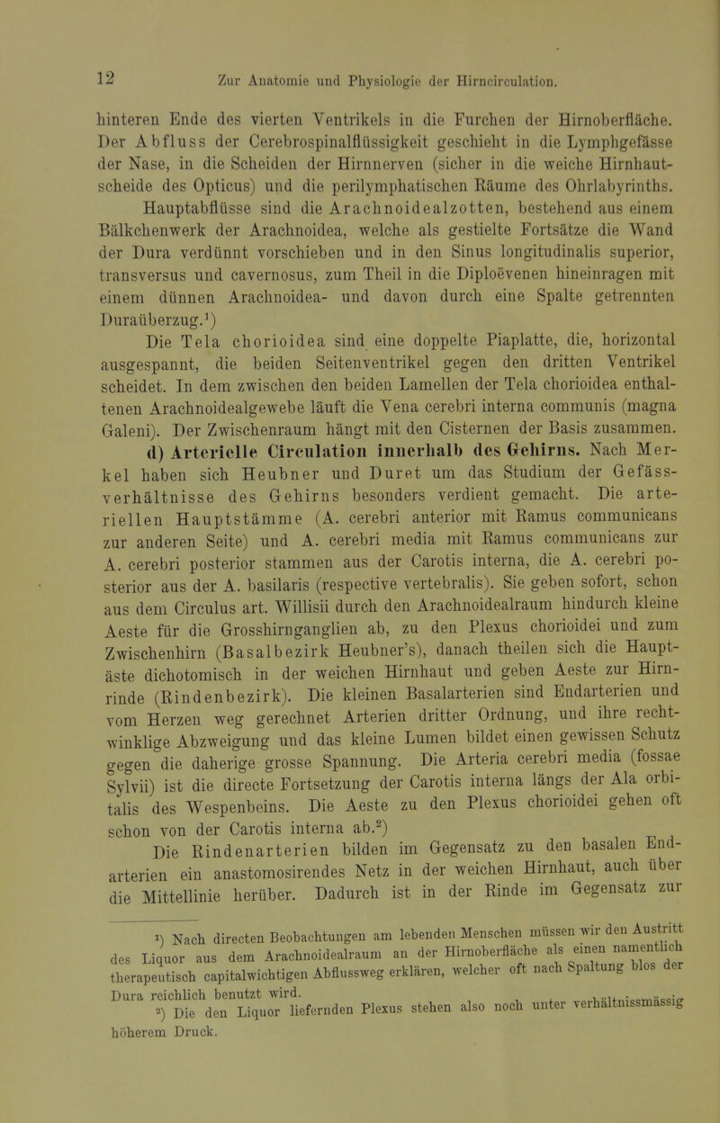 hinteren Ende des vierten Ventrikels in die Furchen der Hirnoherfläche. Der Abfluss der Cerebrospinalflüssigkeit geschieht in die Lymphgefässe der Nase, in die Scheiden der Hirnnerven (sicher in die weiche Hirnhaut- scheide des Opticus) und die perilymphatischen Räume des Ohrlabyrinths. Hauptabflüsse sind die Arachnoidealzotten, bestehend aus einem Bälkchenwerk der Arachnoidea, welche als gestielte Fortsätze die Wand der Dura verdünnt vorschieben und in den Sinus longitudinalis superior, transversus und cavernosus, zum Theil in die Diploevenen hineinragen mit einem dünnen Arachnoidea- und davon durch eine Spalte getrennten DuraüberzugJ) Die Tela chorioidea sind eine doppelte Piaplatte, die, horizontal ausgespannt, die beiden Seitenventrikel gegen den dritten Ventrikel scheidet. In dem zwischen den beiden Lamellen der Tela chorioidea enthal- tenen Arachnoidealgewebe läuft die Vena cerebri interna communis (magna Galeni). Der Zwischenraum hängt mit den Cisternen der Basis zusammen. d) Arterielle Circulation innerhalb des Gfelürns. Nach Mer- kel haben sich Heubner und Duret um das Studium der Gefäss- verhältnisse des Gehirns besonders verdient gemacht. Die arte- riellen Hauptstämme (A. cerebri anterior mit Ramus communicans zur anderen Seite) und A. cerebri media mit Ramus communicans zur A. cerebri posterior stammen aus der Carotis interna, die A. cerebri po- sterior aus der A. basilaris (respective vertebralis). Sie geben sofort, schon aus dem Circulus art. Willisii durch den Arachnoidealraum hindurch kleine Aeste für die Grosshirnganglien ab, zu den Plexus chorioidei und zum Zwischenhirn (Basalbezirk Heubner's), danach theilen sich die Haupt- äste dichotomisch in der weichen Hirnhaut und geben Aeste zur Hirn- rinde (Rindenbezirk). Die kleinen Basalarterien sind Endarterien und vom Herzen weg gerechnet Arterien dritter Ordnung, und ihre recht- winklige Abzweigung und das kleine Lumen bildet einen gewissen Schutz gegen die daherige grosse Spannung. Die Arteria cerebri media (fossae Sylvii) ist die directe Fortsetzung der Carotis interna längs der Ala orbi- talis des Wespenbeins. Die Aeste zu den Plexus chorioidei gehen oft schon von der Carotis interna ab.^) Die Rindenarterien bilden im Gegensatz zu den basalen End- arterien ein anastoraosirendes Netz in der weichen Hirnhaut, auch über die Mittellinie herüber. Dadurch ist in der Rinde im Gegensatz zur 1) Nach directen Beobachtungen am lebenden Menschen müssen wir den Austritt des Liquor aus dem Arachnoidealraum an der Hirnoberfläche als einen namentlich therapeutisch capitalwichtigen Abfiussweg erklären, welcher oft nach Spaltung blos der Dura reichlich benutzt wird. ^„..vsifm-^mncicicr '■') Die den Liquor liefernden Plexus stehen also noch unter verhaltnissmassig höherem Druck.