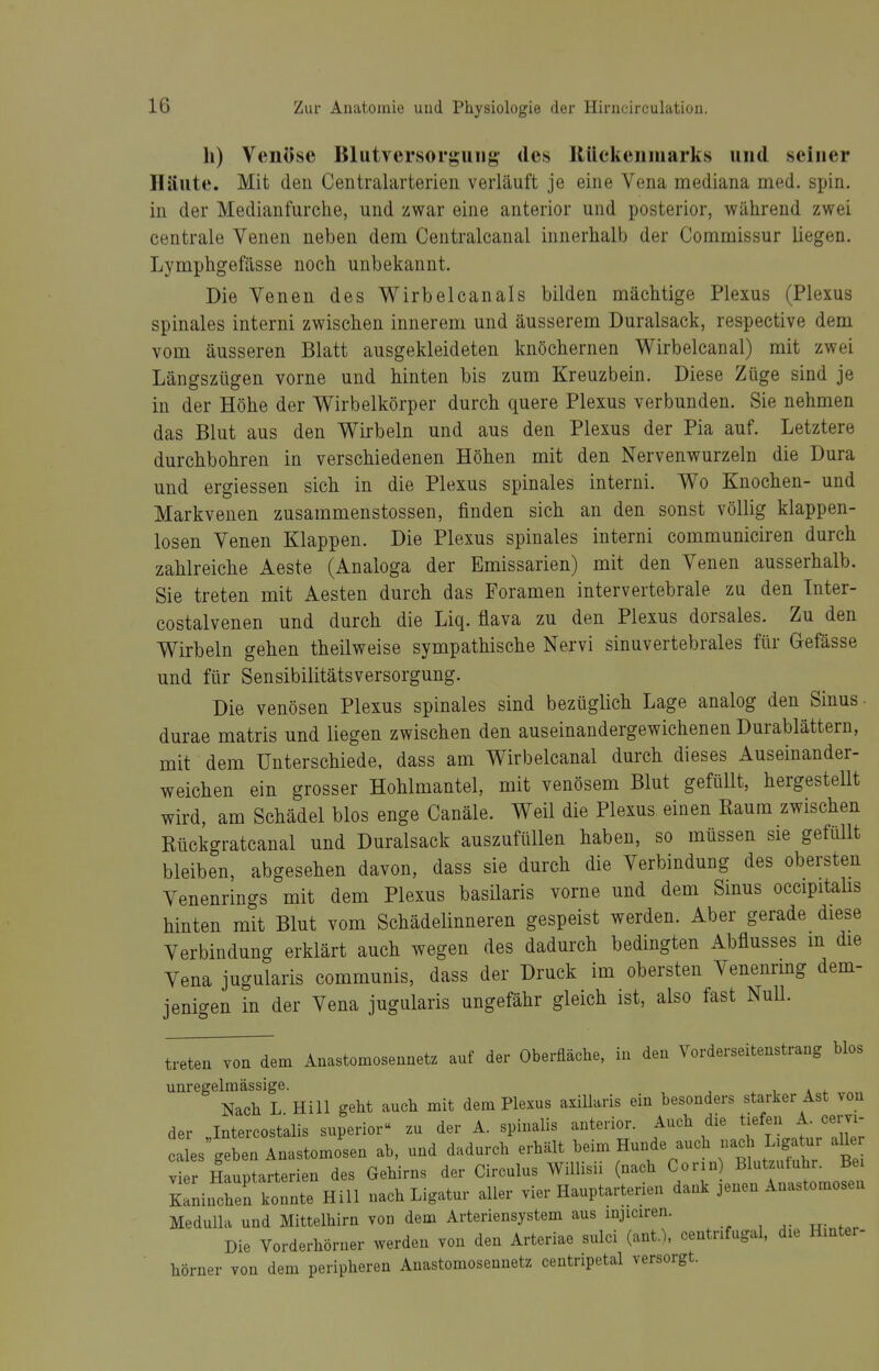 Ii) Venöse Blutversorguiig- des lUickenmarks und seiner Häute. Mit den Centralarterieii verläuft je eine Vena mediana med. spin. in der Medianfurche, und zwar eine anterior und posterior, während zwei centrale Venen neben dem Centralcanal innerhalb der Commissur liegen. Lymphgefässe noch unbekannt. Die Venen des V^irbelcanals bilden mächtige Plexus (Plexus spinales interni zwischen innerem und äusserem Duralsack, respective dem vom äusseren Blatt ausgekleideten knöchernen Wirbelcanal) mit zwei Längszügen vorne und hinten bis zum Kreuzbein. Diese Züge sind je in der Höhe der V^irbelkörper durch quere Plexus verbunden. Sie nehmen das Blut aus den Wirbeln und aus den Plexus der Pia auf. Letztere durchbohren in verschiedenen Höhen mit den Nervenwurzeln die Dura und ergiessen sich in die Plexus spinales interni. Wo Knochen- und Markvenen zusammenstossen, finden sich an den sonst völlig klappen- losen Venen Klappen. Die Plexus spinales interni communiciren durch zahlreiche Aeste (Analoga der Emissarien) mit den Venen ausserhalb. Sie treten mit Aesten durch das Foramen intervertebrale zu den Tnter- costalvenen und durch die Liq. flava zu den Plexus dorsales. Zu den Wirbeln gehen theilweise sympathische Nervi sinuvertebrales für Gefässe und für Sensibilitätsversorgung. Die venösen Plexus spinales sind bezüglich Lage analog den Sinus- durae matris und liegen zwischen den auseinandergewichenen Durablättern, mit dem Unterschiede, dass am Wirbelcanal durch dieses Auseinander- weichen ein grosser Hohlmantel, mit venösem Blut gefüllt, hergestellt wird, am Schädel blos enge Canäle. Weil die Plexus einen Raum zwischen Rückgratcanal und Duralsack auszufüllen haben, so müssen sie gefüllt bleiben, abgesehen davon, dass sie durch die Verbindung des obersten Venenrings mit dem Plexus basilaris vorne und dem Smus occipitahs hinten mit Blut vom Schädelinneren gespeist werden. Aber gerade diese Verbindung erklärt auch wegen des dadurch bedingten Abflusses m die Vena jugularis communis, dass der Druck im obersten Venenrmg dem- jenigen in der Vena jugularis ungefähr gleich ist, also fast Null. treten von dem Anastomosennetz auf der Oberfläche, in den Vorderseitenstrang blos unregelmässige. Nach L Hill geht auch mit dem Plexus axillaris ein besonders starker Ast von der „Intercostalis superior zu der A. spinalis anterior. Auch die tiefen A. cervi- cales geben Anastomosen ab, und dadurch erhält beim Hunde auch nach Ligatur aller vtr I rptarterien des Gehirns der Circulus Willisii (nach Corin Blutzutuhr. Be. Kaninchen konnte Hill nach Ligatur aller vier Hauptarterien dank jenen Anastomosen Medulla und Mittelhirn von dem Arteriensystem aus mjiciren. Die Vorderhörner werden von den Arteriae sulci (ant.% centrifugal. die Hmtei- hörner von dem peripheren Anastomosennetz centripetal versorgt.