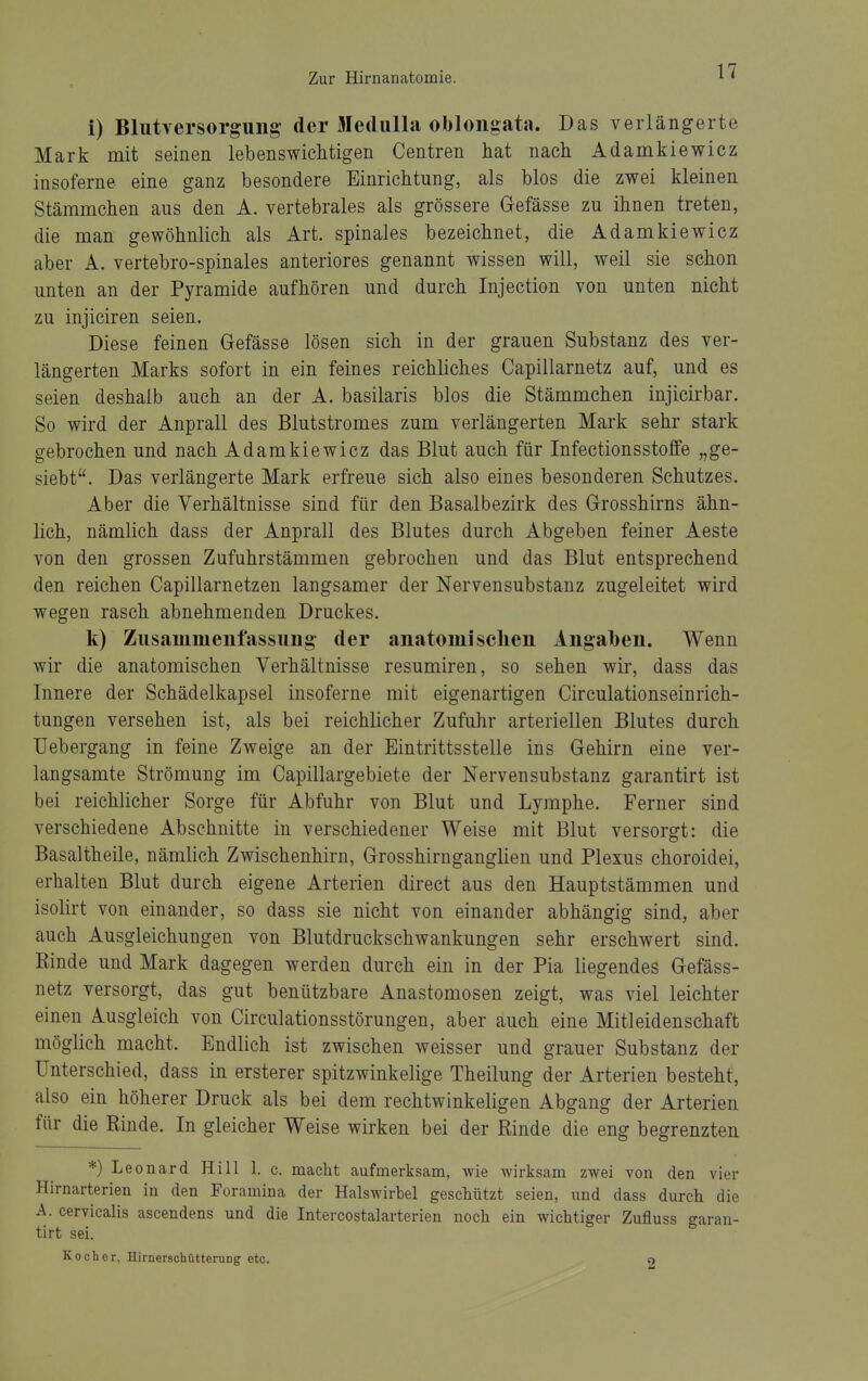 i) Bliitversorgung- der MeduUa obloiigata. Das verlängerte Mark mit seinen lebenswichtigen Centren hat nach Adamkiewicz insoferne eine ganz besondere Einrichtung, als blos die zwei kleinen Stämmchen aus den A. vertebrales als grössere Gefässe zu ihnen treten, die man gewöhnlich als Art. spinales bezeichnet, die Adamkiewicz aber A. vertebro-spinales anteriores genannt wissen will, weil sie schon unten an der Pyramide aufhören und durch Injection von unten nicht zu injiciren seien. Diese feinen Gefässe lösen sich in der grauen Substanz des ver- längerten Marks sofort in ein feines reichliches Capillarnetz auf, und es seien deshalb auch an der A. basilaris blos die Stämmchen injicirbar. So wird der Anprall des Blutstromes zum verlängerten Mark sehr stark gebrochen und nach Adamkiewicz das Blut auch für Infectionsstoffe „ge- siebt. Das verlängerte Mark erfreue sich also eines besonderen Schutzes. Aber die Verhältnisse sind für den Basalbezirk des Grosshirns ähn- lich, nämlich dass der Anprall des Blutes durch Abgeben feiner Aeste von den grossen Zufuhrstämmen gebrochen und das Blut entsprechend den reichen Capillarnetzen langsamer der Nervensubstanz zugeleitet wird wegen rasch abnehmenden Druckes. k) Ziisaiumenfassiing der anatomischen Angalben. Wenn wir die anatomischen Verhältnisse resumiren, so sehen wir, dass das Innere der Schädelkapsel insoferne mit eigenartigen Circulationseinrich- tungen versehen ist, als bei reichlicher Zufuhr arteriellen Blutes durch TJebergang in feine Zweige an der Eintrittsstelle ins Gehirn eine ver- langsamte Strömung im Capillargebiete der Nervensubstanz garantirt ist bei reichlicher Sorge für Abfuhr von Blut und Lymphe. Ferner sind verschiedene Abschnitte in verschiedener Weise mit Blut versorgt: die Basaltheile, nämlich Zwischenhirn, Grosshirnganglien und Plexus choroidei, erhalten Blut durch eigene Arterien direct aus den Hauptstämmen und isolirt von einander, so dass sie nicht von einander abhängig sind, aber auch Ausgleichungen von Blutdruckschwankungen sehr erschwert sind. Rinde und Mark dagegen werden durch ein in der Pia liegendes Gefäss- netz versorgt, das gut benützbare Anastomosen zeigt, was viel leichter einen Ausgleich von Circulationsstörungen, aber auch eine Mitleidenschaft möglich macht. Endlich ist zwischen weisser und grauer Substanz der Unterschied, dass in ersterer spitzwinkelige Theilung der Arterien besteht, also ein höherer Druck als bei dem rechtwinkeligen Abgang der Arterien für die Rinde. In gleicher Weise wirken bei der Rinde die eng begrenzten *) Leonard Hill 1. c. macht aufmerksam, wie wirksam zwei von den vier Hirnarterien in den Foramina der Halswirbel geschützt seien, und dass durch die A. cervicalis ascendens und die Intercostalarterien noch ein wichtiger Zufluss garan- tirt sei. Kocher, Hirnerschütterung etc. o