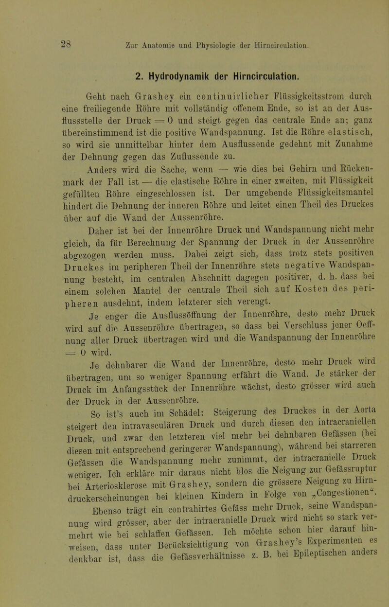 2. Hydrodynamik der Hirncirculation. Geht nach Grashey ein continuivlicher Flüssigkeitsstrom durch eine freiliegende Köhre mit vollständig olfenem Ende, so ist an der Aus- flussstelle der Druck = 0 und steigt gegen das centrale Ende an; ganz übereinstimmend ist die positive Wandspannung. Ist die Röhre elastisch, so wird sie unmittelbar hinter dem Ausflussende gedehnt mit Zunahme der Dehnung gegen das Zuflussende zu. Anders wird die Sache, wenn — wie dies bei Gehirn und Rücken- mark der Fall ist — die elastische Röhre in einer zweiten, mit Flüssigkeit gefüllten Röhre eingeschlossen ist. Der umgebende Flttssigkeitsmantel hindert die Dehnung der inneren Röhre und leitet einen Theil des Druckes über auf die Wand der Aussenröhre. Daher ist bei der Inuenröhre Druck und Wandspannung nicht mehr gleich, da für Berechnung der Spannung der Druck in der Aussenröhre abgezogen werden muss. Dabei zeigt sich, dass trotz stets positiven Druckes im peripheren Theil der Innenröhre stets negative Wandspan- nung besteht, im centralen Abschnitt dagegen positiver, d. h. dass bei einem solchen Mantel der centrale Theil sich auf Kosten des peri- pheren ausdehnt, indem letzterer sich verengt. Je enger die Ausflussöffnung der Innenröhre, desto mehr Druck wird auf die Aussenröhre übertragen, so dass bei Verschluss jener Oeff- nung aller Druck übertragen wird und die Wandspannung der Innenröhre = 0 wird. Je dehnbarer die Wand der Innenröhre, desto mehr Druck wird übertragen, um so weniger Spannung erfährt die Wand. Je stärker der Druck im Anfangsstück der Innenröhre wächst, desto grösser wird auch der Druck in der Aussenröhre. So ist's auch im Schädel: Steigerung des Druckes in der Aorta steigert den intravasculären Druck und durch diesen den intracraniellen Druck, und zwar den letzteren viel mehr bei dehnbaren Gefässen (bei diesen'mit entsprechend geringerer Wandspannung), während bei starreren Gefässen die Wandspannung mehr zunimmt, der intracramelle Druck weniger Ich erkläre mir daraus nicht blos die Neigung zur Gefässruptur bei Arteriosklerose mit Grashey, sondern die grössere Neigung zu Hirn- druckerscheinungen bei kleinen Kindern in Folge von „Congestionen . Ebenso trägt ein contrahirtes Gefäss mehr Druck, seine Wandspan- nung wird grösser, aber der intracranielle Druck wird nicht so stark ver- mehrt wie bei schlaffen Gefässen. Ich möchte schon hier darauf hm- weisen, dass unter Berücksichtigung von Grashey's Experimenten es denkbar ist, dass die Gefässverhältnisse z. B. bei Epileptischen anders