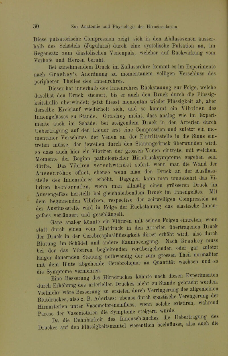 Diese pulsatorische Compression zeigt sich in den Abflussvenen ausser- halb des Schädels (Jugularis) durch eine systolische Pulsation an, im Gegensatz zum diastolischen Venenpuls, welcher auf Rückwirkung vom Vorhofe und Herzen beruht. Bei zunehmendem Druck im Zuflussrohre kommt es im Experimente nach Grashey's Anordnung zu momentanem völligen Verschluss des peripheren Theiles des Innenrohres. Dieser hat innerhalb des Innenrohres Rückstauung zur Folge, welche daselbst den Druck steigert, bis er auch den Druck durch die Flüssig- keitshülle überwindet; jetzt fliesst momentan wieder Flüssigkeit ab, aber derselbe Kreislauf wiederholt sich, und so kommt ein Vibriren des Innengefässes zu Stande. Grashey meint, dass analog wie im Experi- mente auch im Schädel bei steigendem Druck in den Arterien durch Uebertragung auf den Liquor erst eine Compression und zuletzt ein mo- mentaner Verschluss der Venen an der Eintrittsstelle in die Sinus ein- treten müsse, der jeweilen durch den Stauuugsdruck überwunden wird, so dass auch hier ein Vibriren der grossen Venen eintrete, mit welchem Momente der Beginn pathologischer Hirndrucksymptome gegeben sein dürfte. Das Vibriren verschwindet sofort, wenn man die Wand der Aussenröhre öffnet, ebenso wenn man den Druck an der Ausfluss- stelle des Innenrohres erhöht. Dagegen kann man umgekehrt das Vi- briren hervorrufen, wenn man allmälig einen grösseren Druck im Aussengefäss herstellt bei gleichbleibendem Druck im Innengefäss. Mit dem beginnenden Vibriren, respective der zeitweiligen Compression an der Ausflussstelle wird in Folge der Rückstauung das elastische Innen- gefäss verlängert und geschlängelt. Ganz analog könnte ein Vibriren mit seinen Folgen eintreten, wenn statt durch einen vom Blutdruck in den Arterien übertragenen Druck der Druck in der Cerebrospinalflüssigkeit direct erhöht wird, also durch Blutung im Schädel und andere Raumbeengung. Nach Grashey muss bei der das Vibriren begleitenden vorübergehenden oder gar zuletzt länger dauernden Stauung nothwendig der zum grossen Theil normaUter mit dem Blute abgehende Cerebroliquor an Quantität wachsen und so die Symptome vermehren. . Eine Besserung des Hirndruckes könnte nach diesen Experimenten durch Erhöhung des arteriellen Druckes nicht zu Stande gebracht werden. Vielmehr wäre Besserung zu erzielen durch Verringerung des allgememen Blutdruckes, also z. B. Aderlass; ebenso durch spastische Verengerung der Hirnarterien unter Vasomotoreneinfluss, wenn solche existiren, wahrend Parese der Vasomotoren die Symptome steigern würde Da die Dehnbarkeit des Innenschlauches die üebertragung des Druckes auf den Flüssigkeitsmantel wesentlich beeinflusst, also auch die