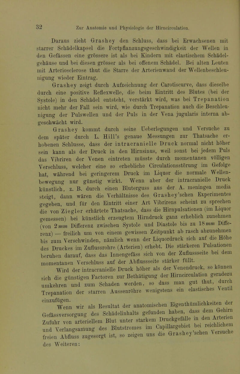 Daraus zieht Grashey den Schluss, dass bei Erwachsenen mit starrer Schädelkapsel die Fortpflanzungsgeschwindigkeit der Wellen in den Gefässen eine grössere ist als bei Kindern mit elastischem Schädel- gehäuse und bei diesen grösser als bei offenem Schädel. Bei alten Leuten mit Arteriosclerose thut die Starre der Arterienwand der Wellenbeschleu- nigung wieder Eintrag. Grashey zeigt durch Aufzeichnung der Carotiscurve, dass dieselbe durch eine positive Reflexwelle, die beim Eintritt des Blutes (bei der Systole) in den Schädel entsteht, verstärkt wird, was bei Trepanation nicht mehr der Fall sein wird, wie durch Trepanation auch die Beschleu- nigung der Pulswellen und der Puls in der Vena jugularis interna ab- geschwächt wird. Grashey kommt durch seine Ueberlegungen und Versuche zu dem später durch L. Hill's genaue Messungen zur Thatsache er- hobenen Schlüsse, dass der intracranielle Druck normal nicht höher sein kann als der Druck in den Hirnsinus, weil sonst bei jedem Puls das Vibriren der Venen eintreten müsste durch momentanen völligen Verschluss, welcher eine so erhebliche CirculationsStörung im Gefolge hat, während bei geringerem Druck im Liquor die normale Wellen- bewegung nur günstig wirkt. Wenn aber der intracranielle Druck künstlich, z. B. durch einen Bluterguss aus der A. meningea media steigt, dann wären die Verhältnisse des Grashey'schen Experimentes gegeben, und, für den Eintritt einer Art Vibrirens scheint zu sprechen die von Ziegler erhärtete Thatsache, dass die Hirnpulsationen (im Liquor gemessen) bei künstlich erzeugtem Hirndruck ganz erheblich zunehmen (von 2 mm Differenz zwischen Systole und Diastole bis zu 18 mm Diffe- renz) — freilich um von einem gewissen Zeitpunkt ab rasch abzunehmen bis zum Verschwinden, nämlich wenn der Liquordruck sich auf die Höhe des Druckes im Zuflussrohre (Arterien) erhebt. Die stärkeren Pulsationeu beruhen darauf, dass das Innengefäss sich von der Zuflussseite bei dem momentanen Verschluss auf der Abflussseite stärker füllt. Wird der intracranielle Druck höher als der Venendruck, so können sich die günstigen Factoren zur Bethätigung der Hirncirculation geradezu umkehren und zum Schaden werden, so dass man gut thut, durch Trepanation der starren Aussenröhre wenigstens ein elastisches Ventil einzufügen^ wir als Resultat der anatomischen Eigenthümlichkeiten der Gefässversorgung des Schädelinhalts gefunden ^^^'^'^^^^^ Zufuhr von arteriellem Blut unter starkem Druckgetalle ^JV^e^ Arten unrverlangsamung des Blutstromes im Capillargebiet bei reichlichem Teti^Abfluss zugfsorgt ist, so zeigen uns die Grashey'schen .ersuche des Weiteren: