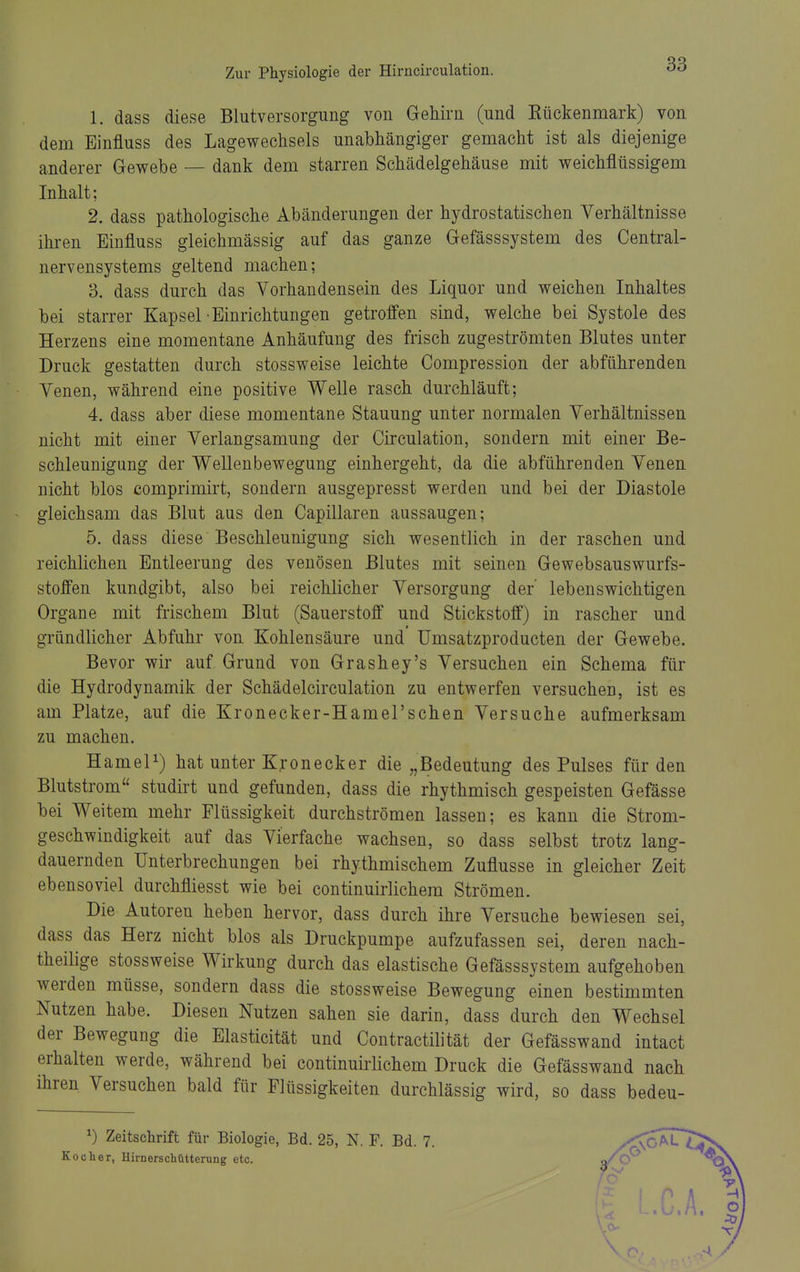 1. dass diese Blutversorgung von Gehirn (und Kückenmark) von dem Einfluss des Lagewechsels unabhängiger gemacht ist als diejenige anderer Gewebe — dank dem starren Schädelgehäuse mit weichflüssigem Inhalt; 2. dass pathologische Abänderungen der hydrostatischen Verhältnisse ihren Einfluss gleichmässig auf das ganze Gefässsystem des Central- nervensystems geltend machen; 3. dass durch das Vorhandensein des Liquor und weichen Inhaltes bei starrer Kapsel Einrichtungen getroffen sind, welche bei Systole des Herzens eine momentane Anhäufung des frisch zugeströmten Blutes unter Druck gestatten durch stossweise leichte Compression der abführenden Venen, während eine positive Welle rasch durchläuft; 4. dass aber diese momentane Stauung unter normalen Verhältnissen nicht mit einer Verlangsamung der Circulation, sondern mit einer Be- schleunigung der Wellenbewegung einhergeht, da die abführenden Venen nicht blos comprimirt, sondern ausgepresst werden und bei der Diastole gleichsam das Blut aus den Capillaren aussaugen; 5. dass diese Beschleunigung sich wesentlich in der raschen und reichlichen Entleerung des venösen Blutes mit seinen Gewebsauswurfs- stoffen kundgibt, also bei reichlicher Versorgung der' lebenswichtigen Organe mit frischem Blut (Sauerstoff und Stickstoff) in rascher und gründlicher Abfuhr von Kohlensäure und Umsatzproducten der Gewebe. Bevor wir auf Grund von Grashey's Versuchen ein Schema für die Hydrodynamik der Schädelcirculation zu entwerfen versuchen, ist es am Platze, auf die Kronecker-Hamel'schen Versuche aufmerksam zu machen. HameP) hat unter Kronecker die „Bedeutung des Pulses für den Blutstrom studirt und gefunden, dass die rhythmisch gespeisten Gefässe bei Weitem mehr Flüssigkeit durchströmen lassen; es kann die Strom- geschwindigkeit auf das Vierfache wachsen, so dass selbst trotz lang- dauernden Unterbrechungen bei rhythmischem Zuflüsse in gleicher Zeit ebensoviel durchfliesst wie bei continuirlichem Strömen. Die Autoren heben hervor, dass durch ihre Versuche bewiesen sei, dass das Herz nicht blos als Druckpumpe aufzufassen sei, deren nach- theilige stossweise Wirkung durch das elastische Gefässsystem aufgehoben werden müsse, sondern dass die stossweise Bewegung einen bestimmten Nutzen habe. Diesen Nutzen sahen sie darin, dass durch den Wechsel der Bewegung die Elasticität und Contractilität der Gefässwand intact erhalten werde, während bei continuirlichem Druck die Gefässwand nach ihren Versuchen bald für Flüssigkeiten durchlässig wird, so dass bedeu- ^) Zeitsclirift für Biologie, Bd. 25, N. F. Bd. 7 Kocher, Hirnerschütterung etc.