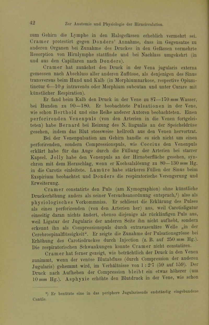 zum Gehirn die Lymphe in den Halsgefässen erheblich vermehrt sei. Gramer protestirt gegen Donders' Annahme, dass im Gegensatze zu anderen Organen bei Zunahme des Druckes in den Gefässen vermehrte Resorption von Hirnlymphe stattfinde und bei Nachlass umgekehrt (in und aus den Capillaren nach Donders). Gramer hat zunächst den Druck in der Vena jugularis externa gemessen nach Abschluss aller anderen Zuflüsse, als denjenigen des Sinus transversus beim Hund und Kalb (in Morphiumnarkose, respective Opium- tinctur 6—10 g intravenös oder Morphium subcutan und unter Curare mit künstlicher Respiration). Er fand beim Kalb den Druck in der Vene zu 87—170 Wasser, bei Hunden zu 90—180. Er beobachtete Pulsationen in der Vene, wie schon Berthold und eine Reihe anderer Autoren beobachteten. Einen perforirenden Venenpuls (von den Arterien in die Venen fortgelei- teten) habe Bernard bei Reizung des N. liugualis an der Speicheldrüse gesehen, indem das Blut stossweise hellroth aus den Venen hervortrat. Bei der Venenpulsation am Gehirn handle es sich nicht um einen perforirenden, sondern Compressionspuls, me Coccius den Venenpuls erklärt habe für das Auge durch die Füllung der Arterien bei starrer Kapsel. JoUy habe den Venenpuls an der Hirnoberfläche gesehen, syn- chron mit dem Herzschlag, wenn er Kochsalzlösung zu 80—130 Hg. in die Carotis einleitete. Lamüre habe stärkeres Füllen der Sinus beim Exspirium beobachtet und Donders die respiratorische Verengerung und Erweiterung. Gramer constatirte den Puls (am Kymographion) ohne künstliche Druckerhöhung anders als seiner Versuchsanordnung entsprach,^) also als physiologisches Vorkommniss. Er schliesst die Erklärung des Pulses als eines perforirenden (von den Arterien her) aus, weil Carotisligatur einseitig daran nichts ändert, ebenso diejenige als rückläufigen Puls aus, weil Ligatur der Jugularis der anderen Seite ihn nicht aufhebt, sondern erkennt ihn als Compressionspuls durch extravasculäre Welle „in der Cerebrospinalflüssigkeit. Er zeigte die Zunahme der Pulsationsgrösse bei Erhöhung des Garotisdruckes durch Injection (z. B. auf 250 mm Hg.\ Die respiratorischen Schwankungen konnte Gramer nicht constatiren. Gramer hat ferner gezeigt, wie beträchtlich der Druck in den Venen zunimmt, wenn der venöse Blutabfluss (durch Compression der anderen Jugularis) gehemmt wird, im Verhältnisse von 1 : 2-7 (59 auf 159). Der Druck nach Aufheben der Compression bleibt ein etwas höherer (um 10 mm Hg.). Asphyxie erhöhte den Blutdruck in der Vene, wie schon 1) Er benützte eine in das periphere Jugularisende endständig eingebun Canüle.
