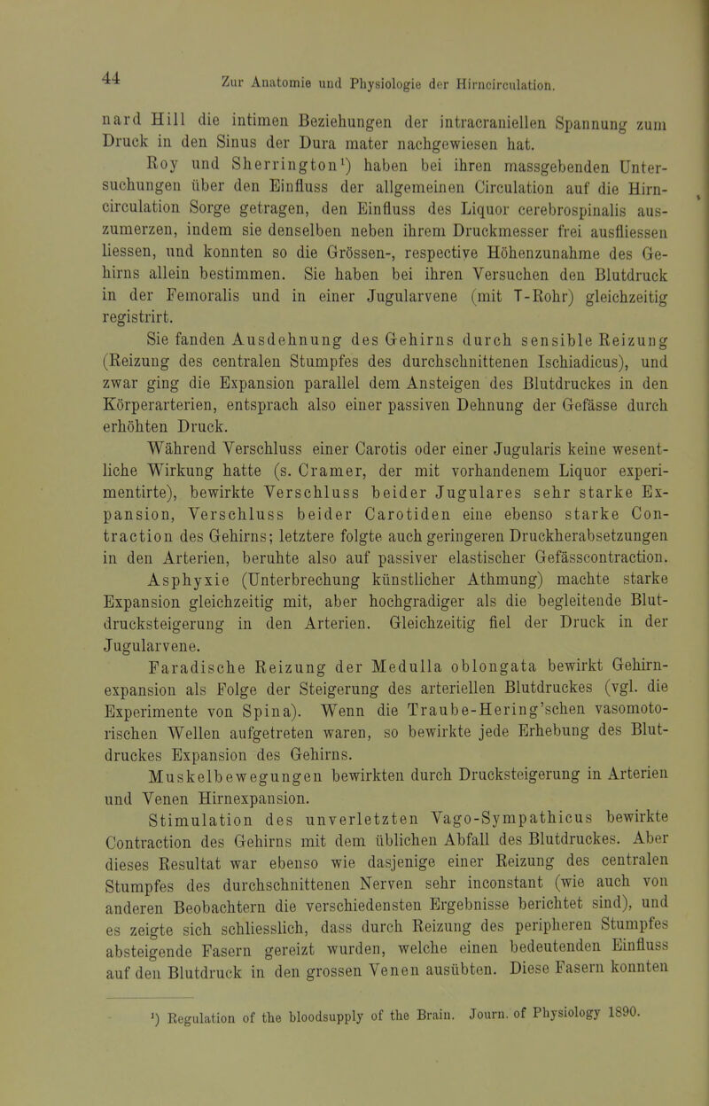 nard Hill die intimen Beziehungen der intracraniellen Spannung zum Druck in den Sinus der Dura mater nachgewiesen hat. Roy und Sherrington^) haben bei ihren massgebenden Unter- suchungen über den Einfluss der allgemeinen Circulation auf die Hirn- circulation Sorge getragen, den Einfluss des Liquor cerebrospinalis aus- zumerzen, indem sie denselben neben ihrem Druckmesser frei ausüiessen Hessen, und konnten so die Grössen-, respectiye Höhenzunahme des Ge- hirns allein bestimmen. Sie haben bei ihren Versuchen den Blutdruck in der Femoralis und in einer Jugularvene (mit T-Rohr) gleichzeitig registrirt. Sie fanden Ausdehnung des Gehirns durch sensible Reizung (Reizung des centralen Stumpfes des durchschnittenen Ischiadicus), und zwar ging die Expansion parallel dem Ansteigen des Blutdruckes in den Körperarterien, entsprach also einer passiven Dehnung der Gefässe durch erhöhten Druck. Während Verschluss einer Carotis oder einer Jugularis keine wesent- liche Wirkung hatte (s. Gramer, der mit vorhandenem Liquor experi- mentirte), bewirkte Verschluss beider Jugulares sehr starke Ex- pansion, Verschluss beider Carotiden eine ebenso starke Con- traction des Gehirns; letztere folgte auch geringeren Druckherabsetzungen in den Arterien, beruhte also auf passiver elastischer Gefässcontraction. Asphyxie (Unterbrechung künstlicher Athmung) machte starke Expansion gleichzeitig mit, aber hochgradiger als die begleitende Blut- drucksteigerung in den Arterien. Gleichzeitig fiel der Druck in der Jugularvene. Earadische Reizung der MeduUa oblongata bewirkt Gehirn- expansion als Folge der Steigerung des arteriellen Blutdruckes (vgl. die Experimente von Spina). Wenn die Traube-Hering'schen vasomoto- rischen Wellen aufgetreten waren, so bewirkte jede Erhebung des Blut- druckes Expansion des Gehirns. Muskelbewegungen bewirkten durch Drucksteigerung in Arterien und Venen Hirnexpansion. Stimulation des unverletzten Vago-Sympathicus bewirkte Contraction des Gehirns mit dem üblichen Abfall des Blutdruckes. Aber dieses Resultat war ebenso wie dasjenige einer Reizung des centralen Stumpfes des durchschnittenen Nerven sehr inconstant (wie auch von anderen Beobachtern die verschiedensten Ergebnisse berichtet sind), und es zeigte sich schliesslich, dass durch Reizung des peripheren Stumpfes absteigende Fasern gereizt wurden, welche einen bedeutenden Einfluss auf den Blutdruck in den grossen Venen ausübten. Diese Fasern konnten 0 Regulation of the bloodsupply of tlie Brain. Journ. of Physiology 1890.