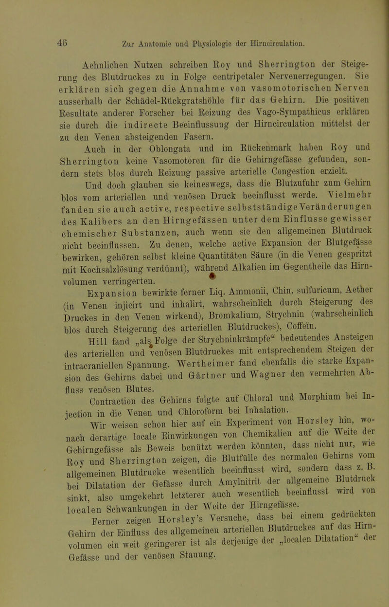 Aehnlichen Nutzen schreiben Roy und Sherrington der Steige- rung des Blutdruckes zu in Folge centripetaler Nervenerregungen. Sie erklären sich gegen die Annahme von vasomotorischen Nerven ausserhalb der Schädel-Rückgratshöhle für das Gehirn. Die positiven Resultate anderer Forscher bei Reizung des Vago-Sympathicus erklären sie durch die indirecte Beeinflussung der Hirncirculation mittelst der zu den Venen absteigenden Fasern. Auch in der Oblongata und im Rückenmark haben Roy und Sherrington keine Vasomotoren für die Gehirngefässe gefunden, son- dern stets blos durch Reizung passive arterielle Congestion erzielt. Und doch glauben sie keineswegs, dass die Blutzufuhr zum Gehirn blos vom arteriellen und venösen Druck beeinflusst werde. Vielmehr fanden sie auch active, respective selbstständige Veränderungen des Kalibers an den Hirngefässen unter dem Einflüsse gewisser chemischer Substanzen, auch wenn sie den allgemeinen Blutdruck nicht beeinflussen. Zu denen, welche active Expansion der Blutgefässe bewirken, gehören selbst kleine Quantitäten Säure (in die Venen gespritzt mit Kochsalzlösung verdünnt), während Alkalien im Gegentheile das Hirn- volumen verringerten. Expansion bewirkte ferner Liq. Ammonii, Chin. sulfuricum, Aether (in Venen injicirt und inhalirt, wahrscheinlich durch Steigerung des Druckes in den Venen wirkend), Bromkalium, Strychnin (wahrscheinlich blos durch Steigerung des arteriellen Blutdruckes), Coffein. Hill fand „als Folge der Strychninkrämpfe bedeutendes Ansteigen des arteriellen und venösen Blutdruckes mit entsprechendem Steigen der intracraniellen Spannung. Wertheimer fand ebenfalls die starke Expan- sion des Gehirns dabei und Gärtner und Wagner den vermehrten Ab- fluss venösen Blutes. Contraction des Gehirns folgte auf Chloral und Morphmm bei In- iection in die Venen und Chloroform bei Inhalation. Wir weisen schon hier auf ein Experiment von Horsley hm, wo- nach derartige locale Einwirkungen von Chemikalien auf die Weite der Gehirngefässe als Beweis benützt werden könnten, dass mcht nur, wie Roy und Sherrington zeigen, die Blutfülle des normalen Gehirns vom allgemeinen Blutdrucke wesentlich beeinflusst wird, sondern dass z. B^ bei Dilatation der Gefässe durch Amylnitrit der allgememe Blu druck sinkt also umgekehrt letzterer auch wesentlich beeinflusst wird von locaien Schwankungen in der Weite der Hirngefässe. Ferner zeigen Horsley's Versuche, dass bei emem gedruckten Gehirn der Einfluss des allgemeinen ^^teiiellen Blutdruckes auf^^^^ Volumen ein weit geringerer ist als derjenige der „locaien Dilatation der Gefässe und der venösen Stauung.