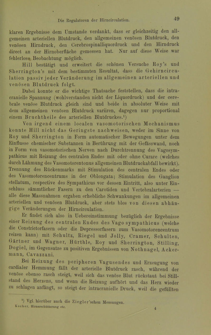 klaren Ergebnisse dem Umstände verdankt, dass er gleichzeitig den all- gemeinen arteriellen Blutdruck, den allgemeinen venösen Blutdruck, den venösen Hirndruck, den Cerebrospinalliquordruck und den Hirndruck direct an der Hirnoberfläche gemessen hat. Nur auf diese Weise war fehlerlose Beobachtung möglich. Hill bestätigt und erweitert die schönen Versuche Roy's und Sherrington's mit dem bestimmten Resultat, dass die Gehirncircu- lation passiv jeder Veränderung im allgemeinen arteriellen und venösen Blutdruck folgt. Dabei konnte er die wichtige Thatsache feststellen, dass die intra- cranielle Spannung (wohlverstanden nicht der Liquordruck) und der cere- brale venöse Blutdruck gleich sind und beide in absoluter Weise mit dem allgemeinen venösen Blutdruck variiren, dagegen nur proportional einem Bruchtheile des arteriellen Blutdruckes.^) Von irgend einem localen vasomotorischen Mechanismus konnte Hill nicht das Geringste nachweisen, weder im Sinne von Roy und Sherrington in Form automatischer Bewegungen unter dem Einflüsse chemischer Substanzen in Berührung mit der Gefässwand, noch in Eorm von vasomotorischen Nerven nach Durchtrennung des Vagosym- pathicus mit Reizung des centralen Endes mit oder ohne Curare (welches durch Lähmung des Vasomotorentonus allgemeinen Blutdruckabfall bewirkt). Trennung des Rückenmarks mit Stimulation des centralen Endes oder des Vasomotorencentrums in der Oblongata; Stimulation des Ganglion stellatum, respective des Sympathicus vor dessen Eintritt, also unter Ein- schluss sämmtlicher Fasern zu den Carotiden und Vertebralarterien — alle diese Massnahmen ergaben erhebliche Schwankungen im allgemeinen arteriellen und venösen Blutdruck, aber stets blos von diesen abhän- gige Veränderungen der Hirncirculation. Er findet sich also in Uebereinstimmung bezüglich der Ergebnisse einer Reizung des centralen Endes des Vago sympathicus (welche die Constrictorfasern oder die Depressorfasern zum Vasomotorencentrum reizen kann) mit Schultz, Riegel und Jolly, Gramer, Schulten, Gärtner und Wagner, Hürthle, Roy und Sherrington, Stilling, Dogiel, im Gegensatze zu positiven Ergebnissen von Nothnagel, Acker- mann, Cavazzani. Bei Reizung des peripheren Vagusendes und Erzeugung von cardialer Hemmung fällt der arterielle Blutdruck rasch, während der venöse ebenso rasch steigt, weil sich das venöse Blut rückstaut bei Still- stand des Herzens, und wenn die Reizung aufhört und das Herz wieder zu schlagen anfängt, so steigt der intracranielle Druck, weil die gefüllten ^) Vgl. hierüber auch die Ziegler'scheu Messungen. Kocher, Hirneischütterung etc. 4