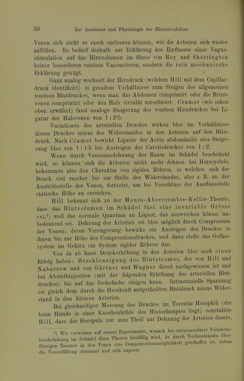 Venen sich nicht so rasch entleeren können, wie die Arterien sich wieder anfüllen. Es bedarf deshalb zur Erklärung des Einflusses einer Vagus- stimulation auf das Hirnvolumen im Sinne von Roy und Sherrington keiner besonderen venösen Vasomotoren, sondern die rein mechanische Erklärung genügt. Ganz analog wechselt der Hirndruck (welchen Hill mit dem Capillar- druck identificirt) in geradem Verhältnisse zum Steigen des allgemeinen venösen Blutdruckes, wenn man das Abdomen comprimirt oder die Brust- venen comprimirt oder den Hals circulär umschnürt. Cramer (wie schon oben erwähnt) fand analoge Steigerung des venösen Hirndruckes bei Li- gatur der Halsvenen von 1 : 2-5. Variationen des arteriellen Druckes wirken blos im Verhältnisse dieses Druckes minus des Widerstandes in den Arterien auf den Hirn- druck. Nach Cramer bewirkt Ligatur der Aorta abdominalis eine Steige- rung blos von 1 : l'ö bei Ansteigen des Carotisdruckes von 1 :2. Wenn durch Venenausdehnung der Raum im Schädel beschränkt wird, so können * sich die Arterien nicht mehr dehnen bei Herzsystole, bekommen also den Charakter von rigiden Röhren, in welchen sich der Druck viel rascher bis zur Stelle des Widerstandes, also z. B. an der Austrittsstelle der Venen, fortsetzt, um bei Verschluss der Ausflussstelle statische Höhe zu erreichen. Hill bekennt sich zu der Monro-Abercrombie-Kellie-Tlieorie, dass das ßlutvolumen im Schädel fast eine invariable Grösse sei,i) ^eil das normale Quantum an Liquor, das ausweichen könne, un- bedeutend sei. Dehnung der Arterien sei blos möglich durch Compression der Venen; deren Verengerung bewirke ein Ansteigen des Druckes in ihnen bis zur Höhe des Compressionsdruckes, und dann stelle das Gefäss- system im Gehirn ein System rigider Röhren dar. Von da ab kann Druckerhöhung in den Arterien blos noch einen Erfolg haben: Beschleunigung des Blutstromes, der von Hill und Nabarrow und von Gärtner und Wagner direct nachgewiesen ist und bei Absinthinjection (mit der folgenden Erhöhung des arteriellen Blut- druckes) bis auf das Sechsfache steigen kann. Intracranielle Spannung sei gleich dem durch die Herzkraft mitgetheilten Blutdruck minus Wider- stand in den kleinen Arterien. Bei gleichzeitiger Messung des Druckes im Torcular Herophili (der beim Hunde in einer Knochenhöhle des Hinterhauptes liegt) constaürte Hill, dass der Herzpuls nur zum Theil zur Dehnung der Arterien diente, '^yWh- verweisen auf unsere Experimente, wonach bei extravasculärer Volumens- beschränkung im Schädel diese Theorie hinfällig wird, da durch ''^^^^^^ Hüssigon Raumes in den Venen eine, Compensationsmöglichke.t geschaffen ..t, mdem die Venenfiillung abnimmt und sich anpasst.