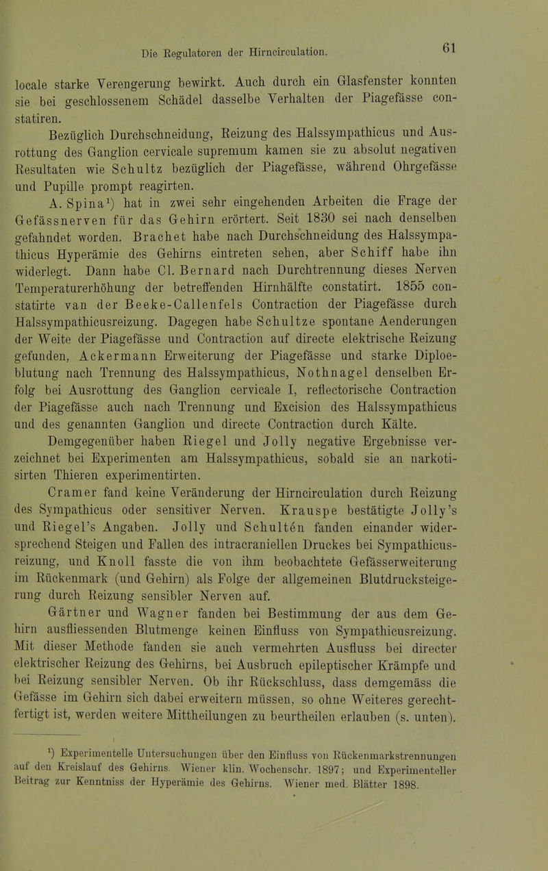 locale starke Verengerung bewirkt. Auch durch ein Glasfenster konnten sie bei geschlossenem Schädel dasselbe Verhalten der Piagefässe con- statiren. Bezüglich Durchschneidung, Reizung des Halssympathicus und Aus- rottung des Ganglion cervicale supremum kamen sie zu absolut negativen Resultaten wie Schultz bezüglich der Piagefässe, während Ohrgefässe und Pupille prompt reagirten. A. Spina 1) hat in zwei sehr eingehenden Arbeiten die Frage der Gefässnerven für das Gehirn erörtert. Seit 1830 sei nach denselben gefahndet worden. Brächet habe nach Durchschneidung des Halssympa- thicus Hyperämie des Gehirns eintreten sehen, aber Schiff habe ihn widerlegt. Dann habe Cl. Bernard nach Durchtrennung dieses Nerven Temperaturerhöhung der betreffenden Hirnhälfte constatirt. 1855 con- statirte van der Beeke-Callenfels Contraction der Piagefässe durch Halssympathicusreizung. Dagegen habe Schnitze spontane Aenderungen der Weite der Piagefässe und Contraction auf directe elektrische Reizung gefunden, Ackermann Erweiterung der Piagefässe und starke Diploe- blutung nach Trennung des Halssympathicus, Nothnagel denselben Er- folg bei Ausrottung des Ganglion cervicale I, reflectorische Contraction der Piagefässe auch nach Trennung und Excision des Halssympathicus und des genannten Ganglion und directe Contraction durch Kälte. Demgegenüber haben Riegel und Jolly negative Ergebnisse ver- zeichnet bei Experimenten am Halssympathicus, sobald sie an narkoti- sirten Thieren experimentirten. Cr am er fand keine Veränderung der Hirncirculation durch Reizung des Sympathicus oder sensitiver Nerven. Krauspe bestätigte Jolly's und Riegel's Angaben. Jolly und Schulten fanden einander wider- sprechend Steigen und Fallen des intracraniellen Druckes bei Sympathicus- reizung, und KnoU fasste die von ihm beobachtete Gefässerweiterung im Rückenmark (und Gehirn) als Folge der allgemeinen Blutdrucksteige- rung durch Reizung sensibler Nerven auf. Gärtner und Wagner fanden bei Bestimmung der aus dem Ge- hirn ausfliessenden Blutmenge keinen Einfluss von Sympathicusreizung. Mit dieser Methode fanden sie auch vermehrten Ausfluss bei directer elektrischer Reizung des Gehirns, bei Ausbruch epileptischer Krämpfe und bei Reizung sensibler Nerven. Ob ihr Rückschluss, dass demgemäss die Gefässe im Gehirn sich dabei erweitern müssen, so ohne Weiteres gerecht- fertigt ist, werden weitere Mittheilungen zu beurtheilen erlauben (s. unten). ^) Experimentelle Untersuchungen über den Einfluss von Rückenmarkstrennungen auf den Kreislauf des Gehirns. Wiener klin. Wochenschr. 1897; und Experimenteller Beitrag zur Kenntniss der Hyperämie des Gehirns. Wiener med. Blätter 1898.