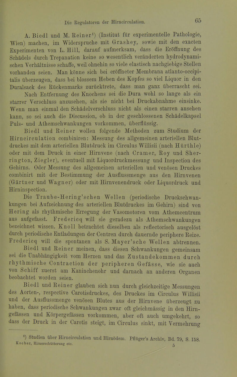 A. Biedl und M. Reiner^) (Institut für experimentelle Pathologie, Wien) machen, im Widerspruche mit Grashey, sowie mit den exacten Experimenten von L. Hill, darauf aufmerksam, dass die Eröffnung des Schädels durch Trepanation keine so wesentlich veränderten hydrodynami- schen Verhältnisse schaffe, weil ohnehin so viele elastisch nachgiebige Stellen vorhanden seien. Man könne sich bei eröffneter Membrana atlanto-occipi- talis überzeugen, dass bei blossem Heben des Kopfes so viel Liquor in den Duralsack des Rückenmarks zurücktrete, dass man ganz überrascht sei. Nach Entfernung des Knochens sei die Dura wohl so lange als ein starrer Verschluss anzusehen, als sie nicht bei Druckabnahme einsinke. Wenn man einmal den Schädelverschluss nicht als einen starren ansehen kann, so sei auch die Discussion, ob in der geschlossenen Schädelkapsel Puls- und Athemschwankungen vorkommen, überflüssig. Biedl und Reiner wollen folgende Methoden zum Studium der Hirncirculation combiniren: Messung des allgemeinen arteriellen Blut- druckes mit dem arteriellen Blutdruck im Circulus Willisii (nach Hürthle) oder mit dem Druck in einer Hirnvene (nach Gramer, Roy und Sher- rington. Ziegler), eventuell mit Liquordruckmessung und Inspection des Gehirns. Oder Messung des allgemeinen arteriellen und venösen Druckes combinirt mit der Bestimmung der Ausflussmenge aus den Hirnvenen (Gärtner und Wagner) oder mit Hirnvenendruck oder Liquordruck und Hirninspection. Die Traube-Hering'schen Wellen (periodische Druckschwan- kungen bei Aufzeichnung des arteriellen Blutdruckes im Gehirn) sind von Hering als rhythmische Erregung der Vasomotoren vom Athemcentrum aus aufgefasst. Fredericq will sie geradezu als Athemschwankungen bezeichnet wissen. Knoll betrachtet dieselben als reflectorisch ausgelöst durch periodische Entladungen der Centren durch dauernde periphere Reize. Fredericq will die spontanen als S. Mayer'sche Wellen abtrennen. Biedl und Reiner meinen, dass diesen Schwankungen gemeinsam sei die Unabhängigkeit vom Herzen und das Zustandekommen durch rhythmische Contraction der peripheren Gefässe, wie sie auch von Schiff zuerst am Kaninchenohr und darnach an anderen Organen beobachtet worden seien. Biedl und Reiner glauben sich nun durch gleichzeitige Messungen des Aorten-, respective Carotisdruckes, des Druckes im Circulus Willisii und der Ausflussmenge venösen Blutes aus der Hirnvene überzeugt zu haben, dass periodische Schwankungen zwar oft gleichmässig in den Hirn- gefässen und Körpergefässen vorkommen, aber oft auch umgekehrt, so dass der Druck in der Carotis steigt, im Circulus sinkt, mit Vermehruncr ^) Studien über Hirncirculation und Hirnödem. Pflüger's Archiv, Bd. 79, S. 158. Kocher, Hirnerschütterung etc. c