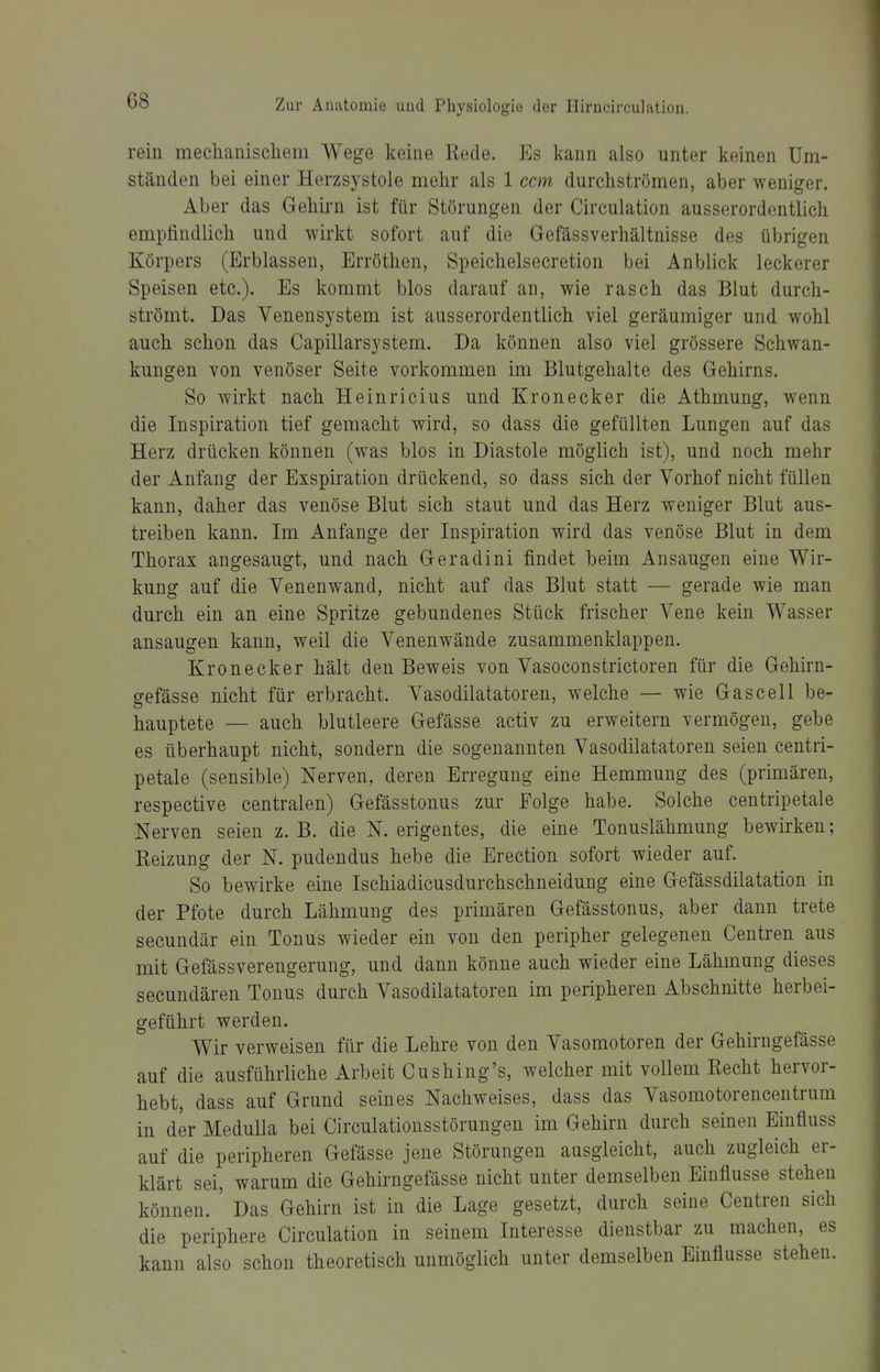 rein mechanischem Wege keine Rede. Es kann also unter keinen Um- ständen bei einer Herzsystole mehr als 1 com durchströmen, aber weniger. Aber das Gehii-n ist für Störungen der Circulation ausserordentlich empfindlich und wirkt sofort auf die Gefässverhältnisse des übrigen Körpers (Erblassen, Erröthen, Speichelsecretion bei Anblick leckerer Speisen etc.). Es kommt blos darauf an, wie rasch das Blut durch- strömt. Das Yenensystem ist ausserordentlich viel geräumiger und wohl auch schon das Capillarsystem. Da können also viel grössere Schwan- kungen von venöser Seite vorkommen im Blutgehalte des Gehirns. So wirkt nach Heinricius und Kronecker die Athmung, wenn die Inspiration tief gemacht wird, so dass die gefüllten Lungen auf das Herz drücken können (was blos in Diastole möglich ist), und noch mehr der Anfang der Exspiration drückend, so dass sich der Vorhof nicht füllen kann, daher das venöse Blut sich staut und das Herz weniger Blut aus- treiben kann. Im Anfange der Inspiration wird das venöse Blut in dem Thorax angesaugt, und nach Geradini findet beim Ansaugen eine Wir- kung auf die Yenenwand, nicht auf das Blut statt — gerade wie man durch ein an eine Spritze gebundenes Stück frischer Vene kein Wasser ansaugen kann, weil die Venenwände zusammenklappen. Kronecker hält den Beweis von Vasoconstrictoren für die Gehirn- gefässe nicht für erbracht. Yasodilatatoren, welche — wie Gas cell be- hauptete — auch blutleere Gefässe activ zu erweitern vermögen, gebe es überhaupt nicht, sondern die sogenannten Yasodilatatoren seien centri- petale (sensible) Nerven, deren Erregung eine Hemmung des (primären, respective centralen) Gefässtouus zur Folge habe. Solche centripetale Nerven seien z. B. die N. erigentes, die eine Tonuslähmung bewirken; Reizung der N. pudendus hebe die Erection sofort wieder auf. So bewirke eine Ischiadicusdurchschneidung eine Gefässdilatation in der Pfote durch Lähmung des primären Gefässtonus, aber dann trete secundär ein Tonus wieder ein von den peripher gelegenen Centren aus mit Gefässverengerung, und dann könne auch wieder eine Lähmung dieses secundären Tonus durch Yasodilatatoren im peripheren Abschnitte herbei- geführt werden. Wir verweisen für die Lehre von den Vasomotoren der Gehirngefässe auf die ausführliche Arbeit Cushing's, welcher mit vollem Recht hervor- hebt, dass auf Grund seines Nachweises, dass das Vasomotorencentrum in der MeduUa bei Circulationsstörungen im Gehirn durch seinen Eiufluss auf die peripheren Gefässe jene Störungen ausgleicht, auch zugleich er- klärt sei, warum die Gehirngefässe nicht unter demselben Einflüsse stehen können. Das Gehirn ist in die Lage gesetzt, durch seine Centren sich die periphere Circulation in seinem Interesse dienstbar zu machen, es kann also schon theoretisch unmöglich unter demselben Einflüsse stehen.