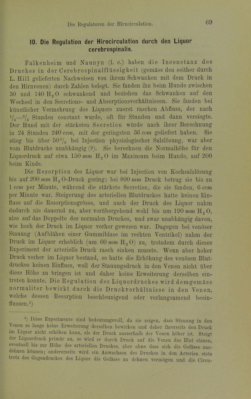 10. Die Regulation der Hirncircuiation durch den Liquor cerebrospinalis. Falkenheim und Naunyn (1. c.) haben die Inconstanz des Druckes in der Cerebrospinalflüssigkeit (gemäss den seither durch L. Hill gelieferten Nachweisen von ihrem Schwanken mit dem Druck in den Hirnvenen) durch Zahlen belegt. Sie fanden ihn beim Hunde zwischen 30 und 140 Hg 0 schwankend und beziehen das Schwanken auf den Wechsel in den Secretions- und Absorptionsverhältnissen. Sie fanden bei künstlicher Vermehrung des Liquors zuerst raschen Abfluss, der nach V4—Stunden constant wurde, oft für Stunden und dann versiegte. Der Hund mit der stärksten Secretion würde nach ihrer Berechnung in 24 Stunden 240 ccm, mit der geringsten 36 ccm geliefert haben. Sie stieg bis über 50°/o l>ei Injection physiologischer Salzlösung, war aber vom Blutdrucke unabhängig (?). Sie berechnen die Normalhöhe für den Liquordruck auf etwa 150 7nm Hg 0 im Maximum beim Hunde, auf 200 beim Kinde. Die Resorption des Liquor war bei Injection von Kochsalzlösung bis auf 200 Hg 0-Druck gering; bei 800 mm Druck betrug sie bis zu 1 ccm per Minute, während die stärkste Secretion, die sie fanden, 6 ccm per Minute war. Steigerung des arteriellen Blutdruckes hatte keinen Ein- fluss auf die Resorptionsgrösse, und auch der Druck des Liquor nahm dadurch nie dauernd zu, aber vorübergehend wohl bis um 190 mm Hg 0, also auf das Doppelte des normalen Druckes, und zwar unabhängig davon, wie hoch der Druck im Liquor vorher gewesen war. Dagegen bei venöser Stauung (Aufblähen einer Gummiblase im rechten Ventrikel) nahm der Druck im Liquor erheblich (um 60 mm Hg 0) zu, trotzdem durch dieses Experiment der arterielle Druck rasch sinken musste. Wenn aber hoher Druck vorher im Liquor bestand, so hatte die Erhöhung des venösen Blut- druckes keinen Einfluss, weil der Stauungsdruck in den Venen nicht über diese Höhe zu bringen ist und daher keine Erweiterung derselben ein- treten konnte. Die Regulation des Liquordruckes wird demgemäss normaliter bewirkt durch die Druckverhältnisse in den Venen, welche dessen Resorption beschleunigend oder verlangsamend beein- flussen.^) 1) Diese Experimente sind bedeutungsvoll, da sie zeigen, dass Stauung in den Venen so lange keine Erweiterung derselben bewirken und daher ihrerseits den Druck im Liquor nicht erhöhen kann, als der Druck ausserhalb der Venen höher ist. Steigt der Liquordruck primär an, so wird er durch Druck auf die Venen das Blut stauen, eventuell bis zur Höhe des arteriellen Druckes, aber ohne dass sich die Gefässe aus- dehnen können; andererseits wird ein Anwachsen des Druckes in den Arterien stets trotz des Gegendruckes des Liquor die Gefässe zu dehnen vermögen und die Circu-