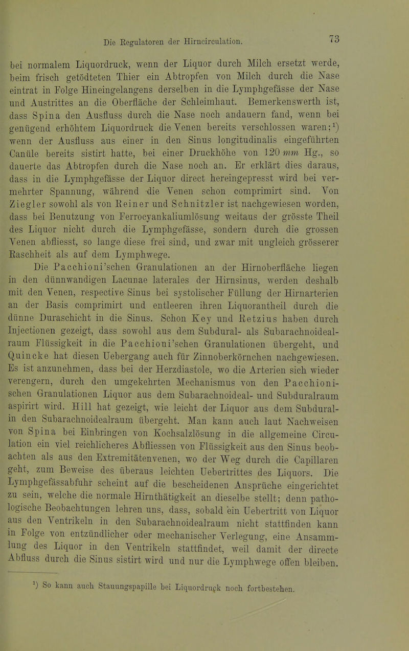 bei normalem Liquordruck, wenn der Liquor durch Milch ersetzt werde, beim frisch getödteten Thier ein Abtropfen von Milch durch die Nase eintrat in Folge Hineingelangens derselben in die Lymphgefässe der Nase und Austrittes an die Oberfläche der Schleimhaut. Bemerkenswerth ist, dass Spina den Ausfluss durch die Nase noch andauern fand, wenn bei genügend erhöhtem Liquordruck die Venen bereits verschlossen waren ;^) wenn der Ausfluss aus einer in den Sinus longitudinalis eingeführten Canüle bereits sistirt hatte, bei einer Druckhöhe von 120 mm Hg., so dauerte das Abtropfen durch die Nase noch an. Er erklärt dies daraus, dass in die Lymphgefässe der Liquor direct hereingepresst wird bei ver- mehrter Spannung, während die Venen schon comprimirt sind. Von Ziegler sowohl als von E ein er und Schnitzler ist nachgewiesen worden, dass bei Benutzung von Eerrocyankaliumlösung weitaus der grösste Theil des Liquor nicht durch die Lymphgefässe, sondern durch die grossen Venen abfliesst, so lange diese frei sind, und zwar mit ungleich grösserer Easchheit als auf dem Lj^mphwege. Die Pacchioni'schen Granulationen an der Hirnoberfläche liegen in den dünnwandigen Lacunae laterales der Hirnsinus, werden deshalb mit den Venen, respective Sinus bei systolischer Füllung der Hirnarterien an der Basis comprimirt und entleeren ihren Liquorantheil durch die dünne Duraschicht in die Sinus. Schon Key und Eetzius haben durch Lijectionen gezeigt, dass sowohl aus dem Subdural- als Subarachnoideal- raum Flüssigkeit in die Pacchioni'schen Granulationen übergeht, und Quincke hat diesen üebergang auch für Zinnoberkörnchen nachgewiesen. Es ist anzunehmen, dass bei der Herzdiastole, wo die Arterien sich wieder verengern, durch den umgekehrten Mechanismus von den Pacchioni- schen Granulationen Liquor aus dem Subarachnoideal- und Subduralraum aspirirt wird. Hill hat gezeigt, wie leicht der Liquor aus dem Subdural- in den Subarachnoidealraum übergeht. Man kann auch laut Nachweisen von Spina bei Einbringen von Kochsalzlösung in die allgemeine Circu- lation ein viel reichlicheres Abfliessen von Flüssigkeit aus den Sinus beob- achten als aus den Extremitätenvenen, wo der Weg durch die Capillaren geht, zum Beweise des überaus leichten üebertrittes des Liquors. Die Lymphgefässabfuhr scheint auf die bescheidenen Ansprüche eingerichtet zu sein, welche die normale Hirnthätigkeit an dieselbe stellt; denn patho- logische Beobachtungen lehren uns, dass, sobald ein Uebertritt von Liquor aus den Ventrikeln in den Subarachnoidealraum nicht stattfinden kann in Folge von entzündlicher oder mechanischer Verlegung, eine Ansamm- lung des Liquor in den Ventrikeln stattfindet, weil damit der directe Abfluss durch die Sinus sistirt wird und nur die Lymphwege offen bleiben. So kann auch Stauungspapille bei Liquordrupk noch fortbestehen.