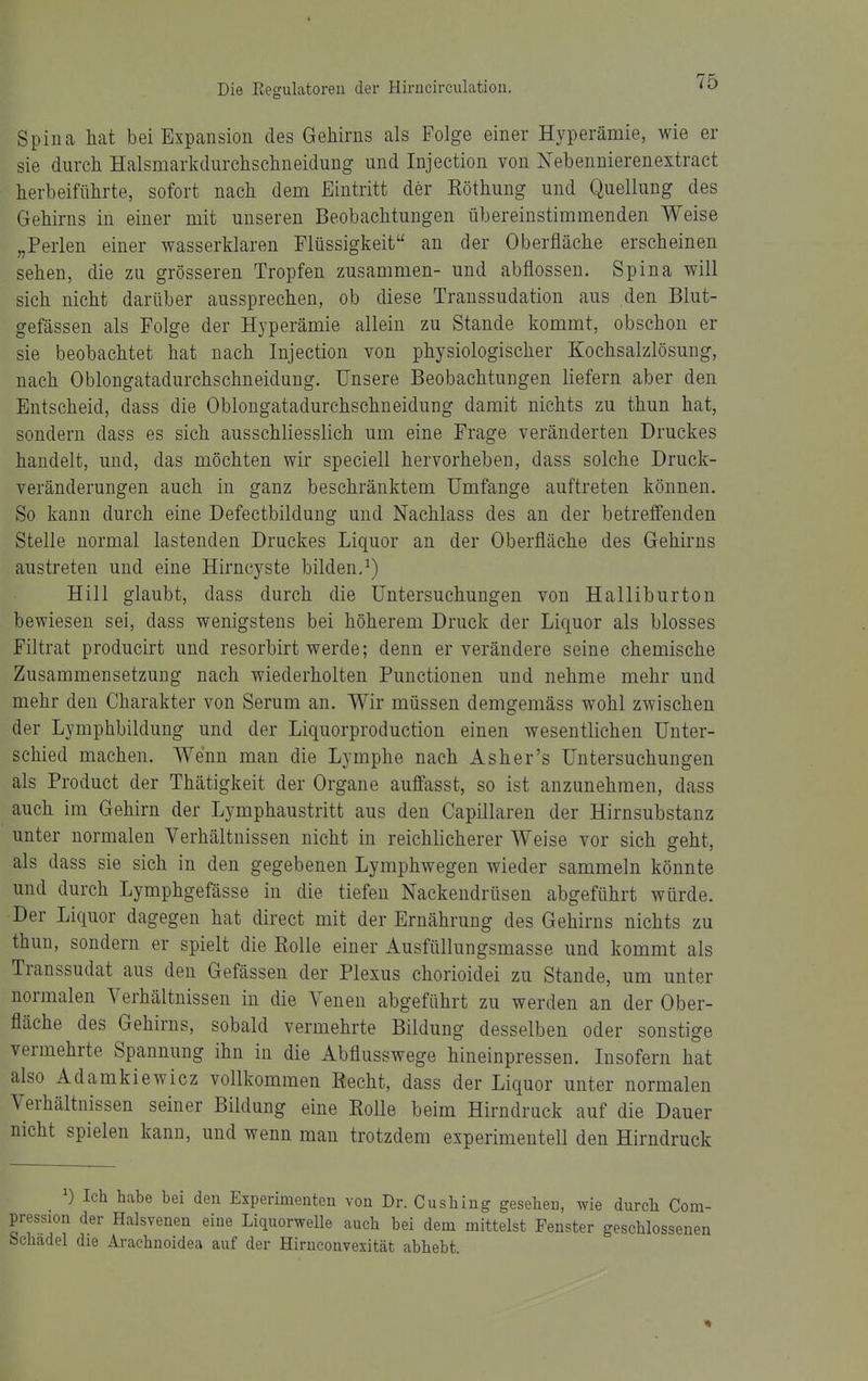 Spina hat bei Expansion des Gehirns als Folge einer Hyperämie, wie er sie durch Halsmarkdurchschneidung und Injection von Nebennierenextract herbeiführte, sofort nach dem Eintritt der Eöthung und Quellung des Gehirns in einer mit unseren Beobachtungen übereinstimmenden Weise „Perlen einer wasserklaren Flüssigkeit an der Oberfläche erscheinen sehen, die zu grösseren Tropfen zusammen- und abflössen. Spina will sich nicht darüber aussprechen, ob diese Transsudation aus den Blut- gefässen als Folge der Hyperämie allein zu Stande kommt, obschon er sie beobachtet hat nach Injection von physiologischer Kochsalzlösung, nach Oblongatadurchschneidung. Unsere Beobachtungen liefern aber den Entscheid, dass die Oblongatadurchschneidung damit nichts zu thun hat, sondern dass es sich ausschliesslich um eine Frage veränderten Druckes handelt, und, das möchten wir speciell hervorheben, dass solche Druck- veränderungen auch in ganz beschränktem Umfange auftreten können. So kann durch eine Defectbildung und Nachlass des an der betreffenden Stelle normal lastenden Druckes Liquor an der Oberfläche des Gehirns austreten und eine Hirncyste bilden.^) Hill glaubt, dass durch die Untersuchungen von Halliburton bewiesen sei, dass wenigstens bei höherem Druck der Liquor als blosses Filtrat producirt und resorbirt werde; denn er verändere seine chemische Zusammensetzung nach wiederholten Functionen und nehme mehr und mehr den Charakter von Serum an. Wir müssen demgemäss wohl zwischen der Lymphbildung und der Liquorproductiou einen wesentlichen Unter- schied machen. Wenn man die Lymphe nach Asher's Untersuchungen als Product der Thätigkeit der Organe auffasst, so ist anzunehmen, dass auch im Gehirn der Lymphaustritt aus den Capillaren der Hirnsubstanz unter normalen Verhältnissen nicht in reichlicherer Weise vor sich geht, als dass sie sich in den gegebenen Lymphwegen wieder sammeln könnte und durch Lymphgefässe in die tiefen Nackendrüsen abgeführt würde. Der Liquor dagegen hat direct mit der Ernährung des Gehirns nichts zu thun, sondern er spielt die Kolle einer Ausfüllungsmasse und kommt als Transsudat aus den Gefässen der Plexus chorioidei zu Stande, um unter normalen Verhältnissen in die Venen abgeführt zu werden an der Ober- fläche des Gehirns, sobald vermehrte Bildung desselben oder sonstige vermehrte Spannung ihn in die Abflusswege hineinpressen. Lisofern hat also Adamkiewicz vollkommen Recht, dass der Liquor unter normalen Verhältnissen seiner Bildung eine Eolle beim Hirndruck auf die Dauer nicht spielen kann, und wenn man trotzdem experimentell den Hirndruck Ich habe bei den Experimenten von Dr. Cushing gesehen, wie durch Com- pression der Halsvenen eine Liquorwelle auch bei dem mittelst Fenster geschlossenen Schädel die Arachnoidea auf der Hirnconvexität abhebt.