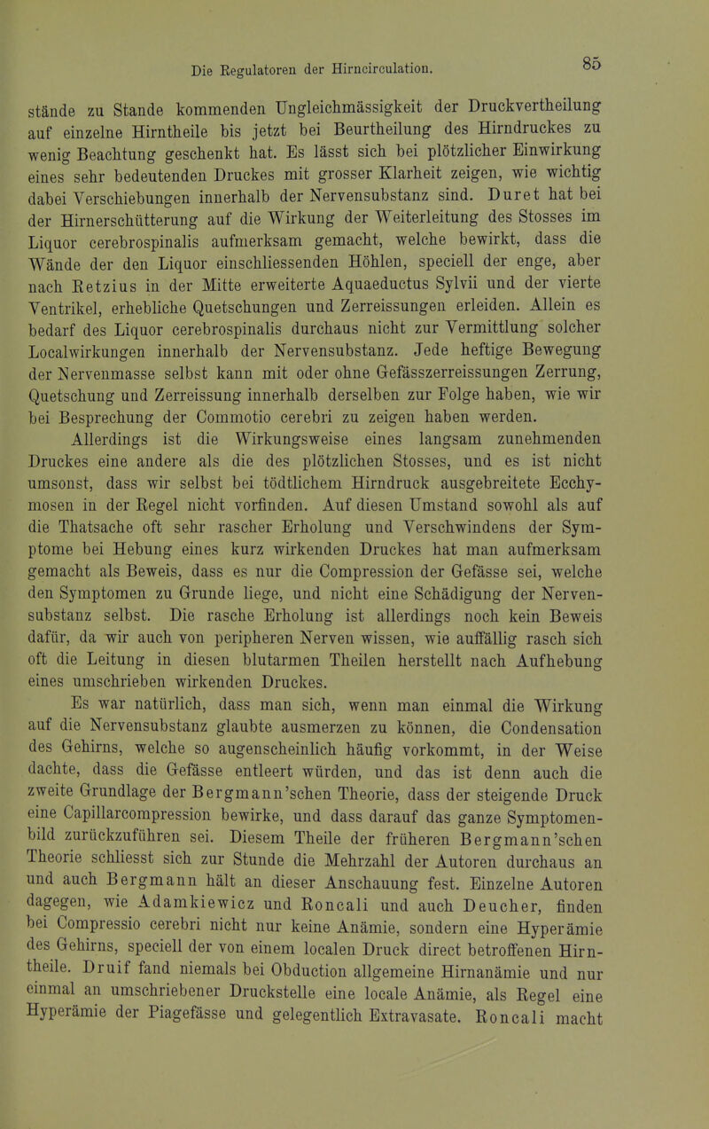 stände zu Stande kommenden Ungleiclimässigkeit der Druckvertheilung auf einzelne Hirntheile bis jetzt bei Beurtheilung des Hirndruckes zu wenig Beachtung geschenkt hat. Es lässt sich bei plötzlicher Einwirkung eines sehr bedeutenden Druckes mit grosser Klarheit zeigen, wie wichtig dabei Verschiebungen innerhalb der Nervensubstanz sind. Duret hat bei der Hirnerschütterung auf die Wirkung der Weiterleitung des Stosses im Liquor cerebrospinalis aufmerksam gemacht, welche bewirkt, dass die Wände der den Liquor einschliessenden Höhlen, speciell der enge, aber nach Ketzins in der Mitte erweiterte Aquaeductus Sylvii und der vierte Ventrikel, erhebliche Quetschungen und Zerreissungen erleiden. Allein es bedarf des Liquor cerebrospinalis durchaus nicht zur Vermittlung solcher Localwirkungen innerhalb der Nervensubstanz. Jede heftige Bewegung der Nerveumasse selbst kann mit oder ohne Gefässzerreissungen Zerrung, Quetschung und Zerreissung innerhalb derselben zur Folge haben, wie wir bei Besprechung der Commotio cerebri zu zeigen haben werden. Allerdings ist die Wirkungsweise eines langsam zunehmenden Druckes eine andere als die des plötzlichen Stosses, und es ist nicht umsonst, dass wir selbst bei tödtlichem Hirndruck ausgebreitete Ecchy- mosen in der Kegel nicht vorfinden. Auf diesen Umstand sowohl als auf die Thatsache oft sehr rascher Erholung und Verschwindens der Sym- ptome bei Hebung eines kurz wirkenden Druckes hat man aufmerksam gemacht als Beweis, dass es nur die Compression der Gefässe sei, welche den Symptomen zu Grunde liege, und nicht eine Schädigung der Nerven- substanz selbst. Die rasche Erholung ist allerdings noch kein Beweis dafür, da wir auch von peripheren Nerven wissen, wie auffällig rasch sich oft die Leitung in diesen blutarmen Theilen herstellt nach Aufhebung eines umschrieben wirkenden Druckes. Es war natürlich, dass man sich, wenn man einmal die Wirkung auf die Nervensubstanz glaubte ausmerzen zu können, die Condensation des Gehirns, welche so augenscheinlich häufig vorkommt, in der Weise dachte, dass die Gefässe entleert würden, und das ist denn auch die zweite Grundlage der Bergmann'schen Theorie, dass der steigende Druck eine Capillarcompression bewirke, und dass darauf das ganze Symptomen- bild zurückzuführen sei. Diesem Theile der früheren Bergmann'schen Theorie schliesst sich zur Stunde die Mehrzahl der Autoren durchaus an und auch Bergmann hält an dieser Anschauung fest. Einzelne Autoren dagegen, wie Adamkiewicz und Roncali und auch Deucher, finden bei Compressio cerebri nicht nur keine Anämie, sondern eine Hyperämie des Gehirns, speciell der von einem localen Druck direct betroffenen Hirn- theile. Druif fand niemals bei Obduction allgemeine Hirnanämie und nur einmal an umschriebener Druckstelle eine locale Anämie, als Kegel eine Hyperämie der Piagefässe und gelegentlich Extravasate. Roncali macht