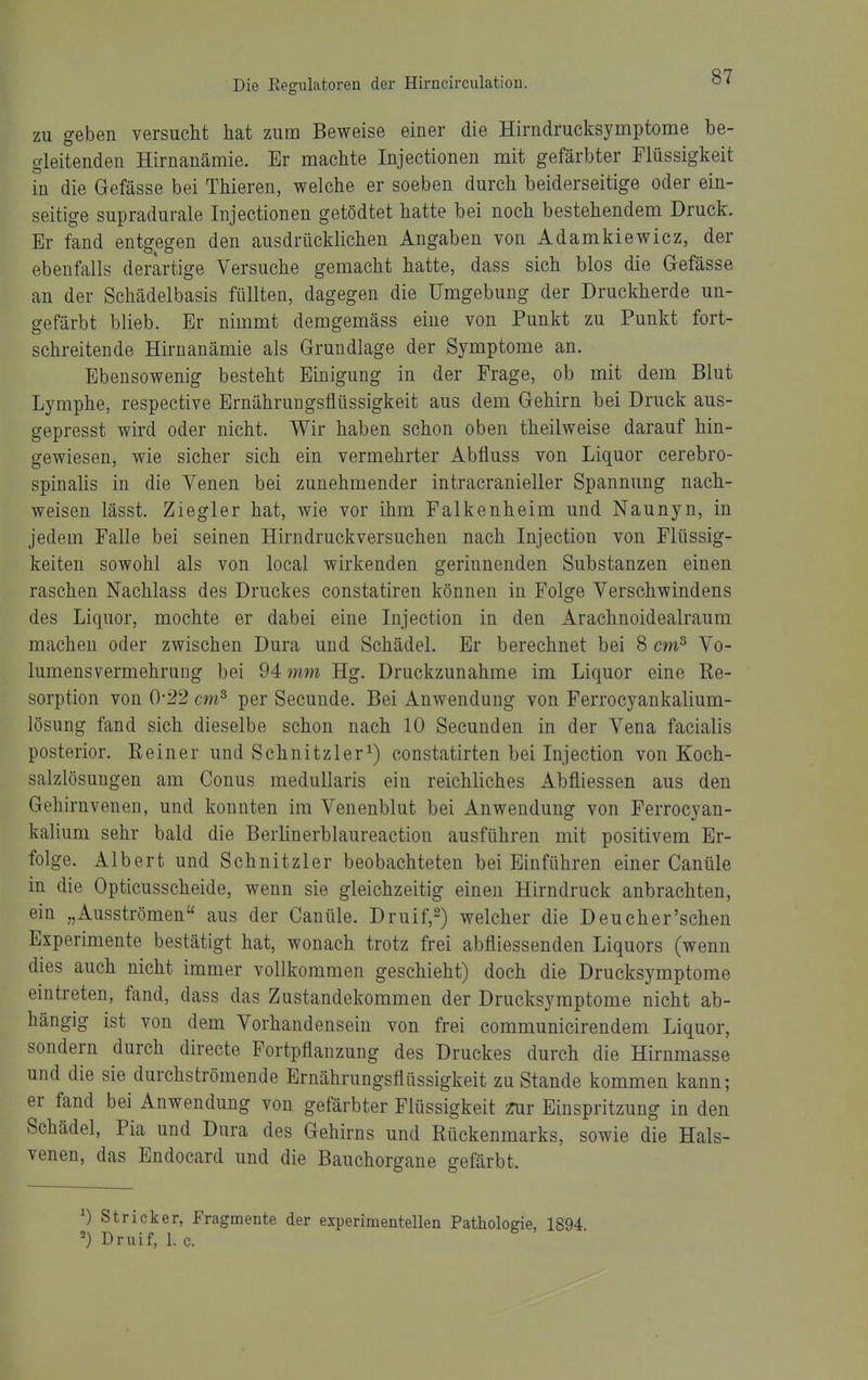 ZU geben versucht hat zum Beweise einer die Hirndrucksymptome be- gleitenden Hirnanämie. Er machte Injectionen mit gefärbter Flüssigkeit in die Glefässe bei Thieren, welche er soeben durch beiderseitige oder ein- seitige supradurale Injectionen getödtet hatte bei noch bestehendem Druck. Er fand entgegen den ausdrücklichen Angaben von Adamkiewicz, der ebenfalls derartige Versuche gemacht hatte, dass sich blos die Gefässe an der Schädelbasis füllten, dagegen die Umgebung der Druckherde un- gefärbt blieb. Er nimmt demgemäss eine von Punkt zu Punkt fort- schreitende Hirnanämie als Grundlage der Symptome an. Ebensowenig besteht Einigung in der Frage, ob mit dem Blut Lymphe, respective Ernährungsflüssigkeit aus dem Gehirn bei Druck aus- gepresst wird oder nicht. Wir haben schon oben theilweise darauf hin- gewiesen, wie sicher sich ein vermehrter Abfluss von Liquor cerebro- spinahs in die Venen bei zunehmender intracranieller Spannung nach- weisen lässt. Ziegler hat, wie vor ihm Falkenheim und Naunyn, in jedem Falle bei seinen Hirndruckversuchen nach Injection von Flüssig- keiten sowohl als von local wirkenden gerinnenden Substanzen einen raschen Nachlass des Druckes constatiren können in Folge Verschwindens des Liquor, mochte er dabei eine Injection in den Arachnoidealraum machen oder zwischen Dura und Schädel. Er berechnet bei 8 cm^ Vo- lumensvermehrung bei 94 mm Hg. Druckzunahme im Liquor eine Re- sorption von 0-22 cm^ per Secunde. Bei Anwendung von Ferrocyankalium- lösung fand sich dieselbe schon nach 10 Secunden in der Vena facialis posterior. Reiner und Schnitzler^) constatirten bei Injection von Koch- salzlösungen am Conus medullaris ein reichliches Abfliessen aus den Gehirnvenen, und konnten im Venenblut bei Anwendung von Ferrocyan- kalium sehr bald die Berlinerblaureaction ausführen mit positivem Er- folge. Albert und Schnitzler beobachteten bei Einführen einer Canüle in die Opticusscheide, wenn sie gleichzeitig einen Hirndruck anbrachten, ein „Ausströmen aus der Canüle. Druif,^) welcher die Deucher'sehen Experimente bestätigt hat, wonach trotz frei abfliessenden Liquors (wenn dies auch nicht immer vollkommen geschieht) doch die Drucksymptome eintreten, fand, dass das Zustandekommen der Drucksymptome nicht ab- hängig ist von dem Vorhandensein von frei communicirendem Liquor, sondern durch directe Fortpflanzung des Druckes durch die Hirnmasse und die sie durchströmende Ernährungsflüssigkeit zu Stande kommen kann; er fand bei Anwendung von gefärbter Flüssigkeit ?ur Einspritzung in den Schädel, Pia und Dura des Gehirns und Rückenmarks, sowie die Hals- venen, das Endocard und die Bauchorgane gefärbt. ^) Stricker, Fragmente der experimentellen Pathologie, 1894 ') Druif, 1. c.