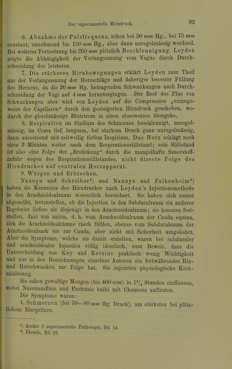 6. Abnahme der Pulsfrequenz, schon bei 50 mm Hg., bei 75 mm constant, zunehmend bis löOwmHg., aber dann unregelmässig werdend. Bei weiterer Fortsetzung bis 250 mm plötzlich Beschleunigung. Leyden zeigte die Abhängigkeit der Verlangsamung vom Vagus durch Durch- schneidung des letzteren. 7. Die stärkeren Hirnbewegungen erklärt Leyden zum Theil aus der Verlangsamung der Herzschläge und daheriger besserer Füllung des Herzens, da die 20 mm Hg. betragenden Schwankungen nach Durch- schneidung der Vagi auf 4 mm heruntergingen. Der Rest des Plus von Schwankungen aber wird von Leyden auf die Compression „vorzugs- weise der Capillaren durch den gesteigerten Hirndruck geschoben, wo- durch der gleichmässige Blutstrom in einen stossweisen übergehe. 8. Respiration im Stadium des Schmerzes beschleunigt, unregel- mässig, im Coma tief, langsam, bei starkem Druck ganz unregelmässig, dann aussetzend mit zeitweilig tiefem Inspirium. Das Herz schlägt noch circa 2 Minuten weiter nach dem Respirationsstillstand; sein Stillstand ist also eine Folge der „Erstickung durch die mangelhafte Sauerstoff- zufuhr wegen des Respirationsstillstandes, nicht directe Folge des Hirndruckes auf centralen Herzapparat. 9. Würgen und Erbrechen. Naunyn und Schreiber^) und Naunyn und Falkenheim^) haben die Kenntniss des Hirndruckes nach Leyden's Injectionsmethode in den Arachnoidealraum wesentlich bereichert. Sie haben sich zuerst abgemüht, festzustellen, ob die Injection in den Subduralraum ein anderes Ergebniss liefere als diejenige in den Arachnoidealraum; sie konnten fest- stellen, dass von unten, d. h. vom Arachnoidealraum der Cauda equina, sich die Arachnoidealräume rasch füllten, ebenso vom Subduralraum der Arachnoidealsack bis zur Cauda, aber nicht mit Sicherheit umgekehrt. Aber die Symptome, welche sie damit erzielten, waren bei subduraler und arachnoidealer Injection völlig identisch, zum Beweis, dass die Unterscheidung von Key und Retzius praktisch wenig Wichtigkeit und nur in den Bezeichnungen einzelner Autoren ein fortwährendes Hin- und Herschwanken zur Folge hat. Sie injicirten physiologische Koch- salzlösung. Sie sahen gewaltige Mengen (bis 400 ccm) in Vj^ Stunden einfliessen, wobei Nasenausfluss und Protrusio bulbi mit Chemosis auftraten. Die Symptome waren: 1. Schmerzen (bei 70—80 mm Hg. Druck), am stärksten bei plötz- lichem Einspritzen. ^) Archiv f. experimentelle Pathologie, Bd. 14. ^) Ebenda, Bd. 22.