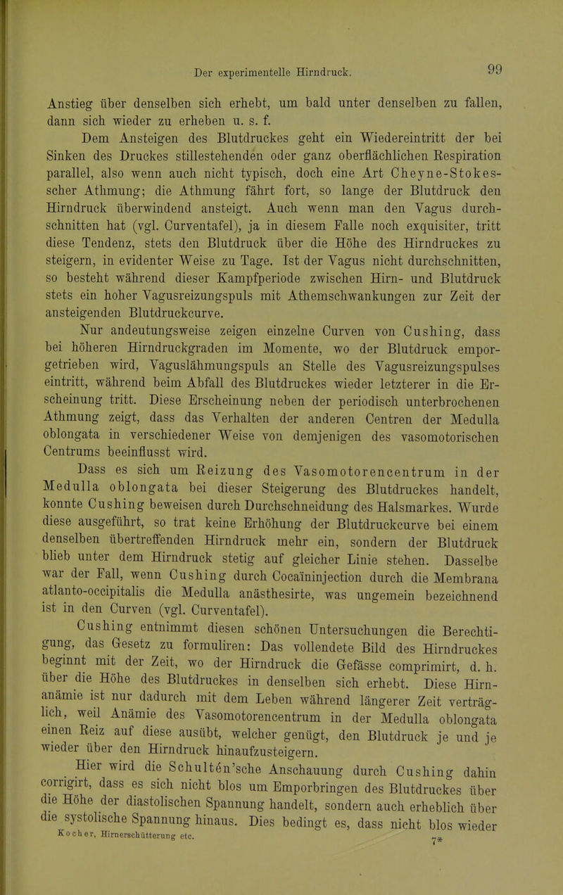 Anstieg über denselben sich erhebt, um bald unter denselben zu fallen, dann sich wieder zu erheben u. s. f. Dem Ansteigen des Blutdruckes geht ein Wiedereintritt der bei Sinken des Druckes stillestehenden oder ganz oberflächlichen Kespiration parallel, also wenn auch nicht typisch, doch eine Art Cheyne-Stokes- scher Athmung; die Athmung fährt fort, so lange der Blutdruck den Hirndruck überwindend ansteigt. Auch wenn man den Vagus durch- schnitten hat (vgl. Curventafel), ja in diesem Falle noch exquisiter, tritt diese Tendenz, stets den Blutdruck über die Höhe des Hirndruckes zu steigern, in evidenter Weise zu Tage. Ist der Vagus nicht durchschnitten, so besteht während dieser Kampfperiode zwischen Hirn- und Blutdruck stets ein hoher Vagusreizungspuls mit Athemschwankungen zur Zeit der ansteigenden Blutdruckcurve. Nur andeutungsweise zeigen einzelne Curven von Cushing, dass bei höheren Hirndruckgraden im Momente, wo der Blutdruck empor- getrieben wird, Vaguslähmungspuls an Stelle des Vagusreizungspulses eintritt, während beim Abfall des Blutdruckes wieder letzterer in die Er- scheinung tritt. Diese Erscheinung neben der periodisch unterbrochenen Athmung zeigt, dass das Verhalten der anderen Centren der Medulla oblongata in verschiedener Weise von demjenigen des vasomotorischen Gentrums beeinflusst wird. Dass es sich um Reizung des Vasomotorencentrum in der Medulla oblongata bei dieser Steigerung des Blutdruckes handelt, konnte Cushing beweisen durch Durchschneidung des Halsmarkes. Wurde diese ausgeführt, so trat keine Erhöhung der Blutdruckcurve bei einem denselben übertreffenden Hirndruck mehr ein, sondern der Blutdruck blieb unter dem Hirndruck stetig auf gleicher Linie stehen. Dasselbe war der Fall, wenn Cushing durch Cocaininjection durch die Membrana atlanto-occipitalis die Medulla anästhesirte, was ungemein bezeichnend ist in den Curven (vgl. Curventafel). Cushing entnimmt diesen schönen Untersuchungen die Berechti- gung, das Gesetz zu formuliren: Das vollendete Bild des Hirndruckes beginnt mit der Zeit, wo der Hirndruck die Gefässe coraprimirt, d. h. über die Höhe des Blutdruckes in denselben sich erhebt. Diese Hirn- anämie ist nur dadurch mit dem Leben während längerer Zeit verträg- lich, weil Anämie des Vasomotorencentrum in der Medulla oblongata emen Reiz auf diese ausübt, welcher genügt, den Blutdruck je und je wieder über den Hirn druck hinaufzusteigern. Hier wird die Schulten'sche Anschauung durch Cushing dahin corrigirt, dass es sich nicht blos um Emporbringen des Blutdruckes über die Höhe der diastolischen Spannung handelt, sondern auch erheblich über die systolische Spannung hinaus. Dies bedingt es, dass nicht blos wieder Kocher, Hirnerschütterung etc. r.»