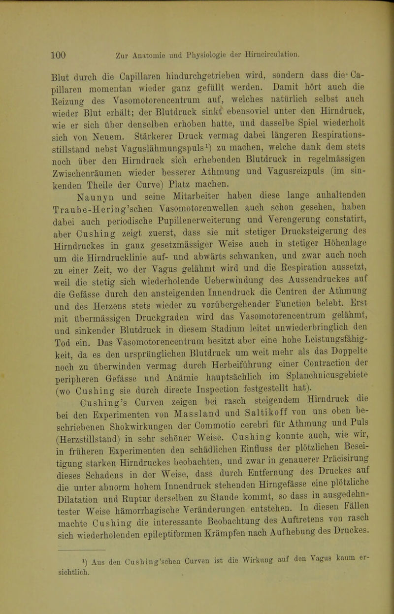 Blut durch die Capillaren hiiidurcligetrieben wird, sondern dass die* Ca- pillaren momentan wieder ganz gefüllt werden. Damit hört auch die Reizung des Vasomotorencentrum auf, welches natürlich selbst auch wieder Blut erhält; der Blutdruck sinkt ebensoviel unter den Hirndruck, wie er sich über denselben erhoben hatte, und dasselbe Spiel wiederholt sich von Neuem. Stärkerer Druck vermag dabei längeren Respirations- stillstand nebst Vaguslähmungspuls ^) zu machen, welche dank dem stets noch über den Hirndruck sich erhebenden Blutdruck in regelmässigen Zwischenräumen wieder besserer Athmung und Vagusreizpuls (im sin- kenden Theile der Curve) Platz machen. Naunyn und seine Mitarbeiter haben diese lange anhaltenden Traube-Hering'schen Vasomotorenwellen auch schon gesehen, haben dabei auch periodische Pupillenerweiterung und Verengerung constatirt, aber Cushing zeigt zuerst, dass sie mit stetiger Drucksteigerung des Hirndruckes in ganz gesetzmässiger Weise auch in stetiger Höhenlage um die Hirndrucklinie auf- und abwärts schwanken, und zwar auch noch zu einer Zeit, wo der Vagus gelähmt wird und die Respiration aussetzt, weil die stetig sich wiederholende Ueberwindung des Aussendruckes auf die Gefässe durch den ansteigenden Innendruck die Centren der Athmung und des Herzens stets wieder zu vorübergehender Function belebt. Erst mit übermässigen Druckgraden wird das Vasomotorencentrum gelähmt, und sinkender Blutdruck in diesem Stadium leitet unwiederbringlich den Tod ein. Das Vasomotorencentrum besitzt aber eine hohe Leistungsfähig- keit, da es den ursprünglichen Blutdruck um weit mehr als das Doppelte noch zu überwinden vermag durch Herbeiführung einer Contraction der peripheren Gefässe und Anämie hauptsächlich im Splanchnicusgebiete (wo Cushing sie durch directe Inspection festgestellt hat). Cushing's Curven zeigen bei rasch steigendem Hirndruck die bei den Experimenten von Massland und Saltikoff von uns oben be- schriebenen Shokwirkungen der Commotio cerebri für Athmung und Puls (Herzstillstand) in sehr schöner Weise. Cushing konnte auch, wie wu:, in früheren Experimenten den schädlichen Einfluss der plötzlichen Besei- tigung starken Hirndruckes beobachten, und zwar in genauerer Präcisirung dieses Schadens in der Weise, dass durch Entfernung des Druckes auf die unter abnorm hohem Innendruck stehenden Hirngefässe eine plotzhche Dilatation und Ruptur derselben zu Stande kommt, so dass in ausgedehn- tester Weise hämorrhagische Veränderungen entstehen. In diesen Fallen machte Cushing die interessante Beobachtung des Auftretens von rasch sich wiederholenden epileptiformen Krämpfen nach Aufhebung des Druckes. 1) Aus den Cushing'scheu Curven ist die Wirkung auf den Vagus kaum er- sichtlich.