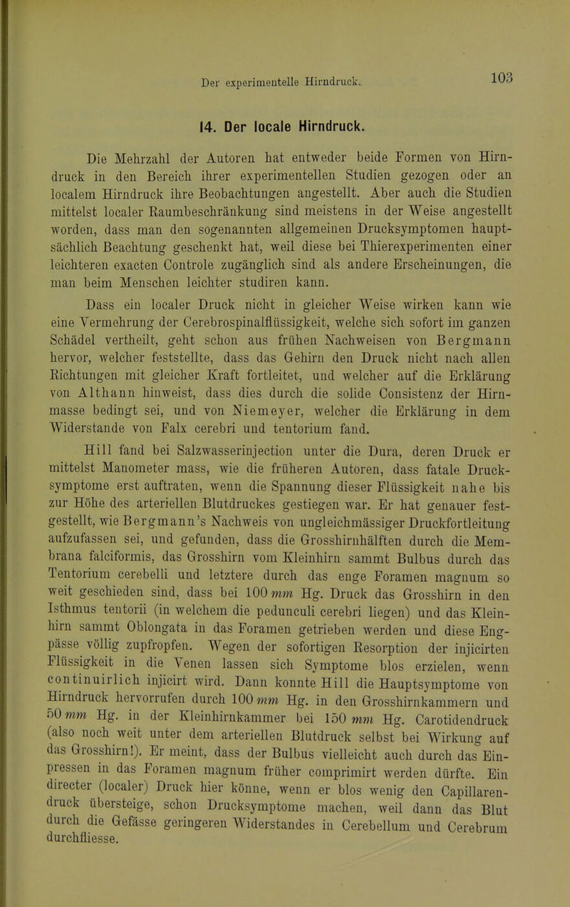 14. Der locale Hirndruck. Die Mehrzahl der Autoren hat entweder beide Formen von Hirn- druck in den Bereich ihrer experimentellen Studien gezogen oder an localem Hirndruck ihre Beobachtungen angestellt. Aber auch die Studien mittelst localer Kaumbeschränkung sind meistens in der Weise angestellt worden, dass man den sogenannten allgemeinen Drucksymptomen haupt- sächlich Beachtung geschenkt hat, weil diese bei Thierexperimenten einer leichteren exacten Controle zugänglich sind als andere Erscheinungen, die man beim Menschen leichter studiren kann. Dass ein localer Druck nicht in gleicher Weise wirken kann wie eine Vermehrung der Cerebrospinalfliissigkeit, welche sich sofort im ganzen Schädel vertheilt, geht schon aus frühen Nachweisen von Bergmann hervor, welcher feststellte, dass das Gehirn den Druck nicht nach allen Kichtungen mit gleicher Kraft fortleitet, und welcher auf die Erklärung von Althann hinweist, dass dies durch die solide Consistenz der Hirn- masse bedingt sei, und von Niemeyer, welcher die Erklärung in dem Widerstande von Falx cerebri und tentorium fand. Hill fand bei Salzwasserinjection unter die Dura, deren Druck er mittelst Manometer mass, wie die früheren Autoren, dass fatale Druck- symptome erst auftraten, wenn die Spannung dieser Flüssigkeit nahe bis zur Höhe des arteriellen Blutdruckes gestiegen war. Er hat genauer fest- gestellt, wie Bergmann's Nachweis von ungleichmässiger Druckfortleitung aufzufassen sei, und gefunden, dass die Grosshirnhälften durch die Mem- brana falciformis, das Grosshirn vom Kleinhirn sammt Bulbus durch das Tentorium cerebelli und letztere durch das enge Foramen maguum so weit geschieden sind, dass bei 100 mm Hg. Druck das Grosshirn in den Isthmus tentorii (in welchem die pedunculi cerebri liegen) und das Klein- hirn sammt Oblongata in das Foramen getrieben werden und diese Eng- pässe^ völlig zupfropfen. Wegen der sofortigen Resorption der injicirten Flüssigkeit in die Venen lassen sich Symptome blos erzielen, wenn eontinuirlich injicirt wird. Dann konnte Hill die Hauptsymptome von Hirndruck hervorrufen durch 100 mm Hg. in den Grosshirnkammern und 50 mm Hg. in der Kleinhirnkammer bei 150 mwi Hg. Carotidendruck (also noch weit unter dem arteriellen Blutdruck selbst bei Wirkung auf das Grosshirn!). Er meint, dass der Bulbus vielleicht auch durch das Ein- pressen in das Foramen magnum früher comprimirt werden dürfte. Ein directer (localer) Druck hier könne, wenn er blos wenig den Capillaren- druck übersteige, schon Drucksymptome machen, weil dann das Blut durch die Gefässe geringeren Widerstandes in Cerebellum und Cerebrum durchfliesse.