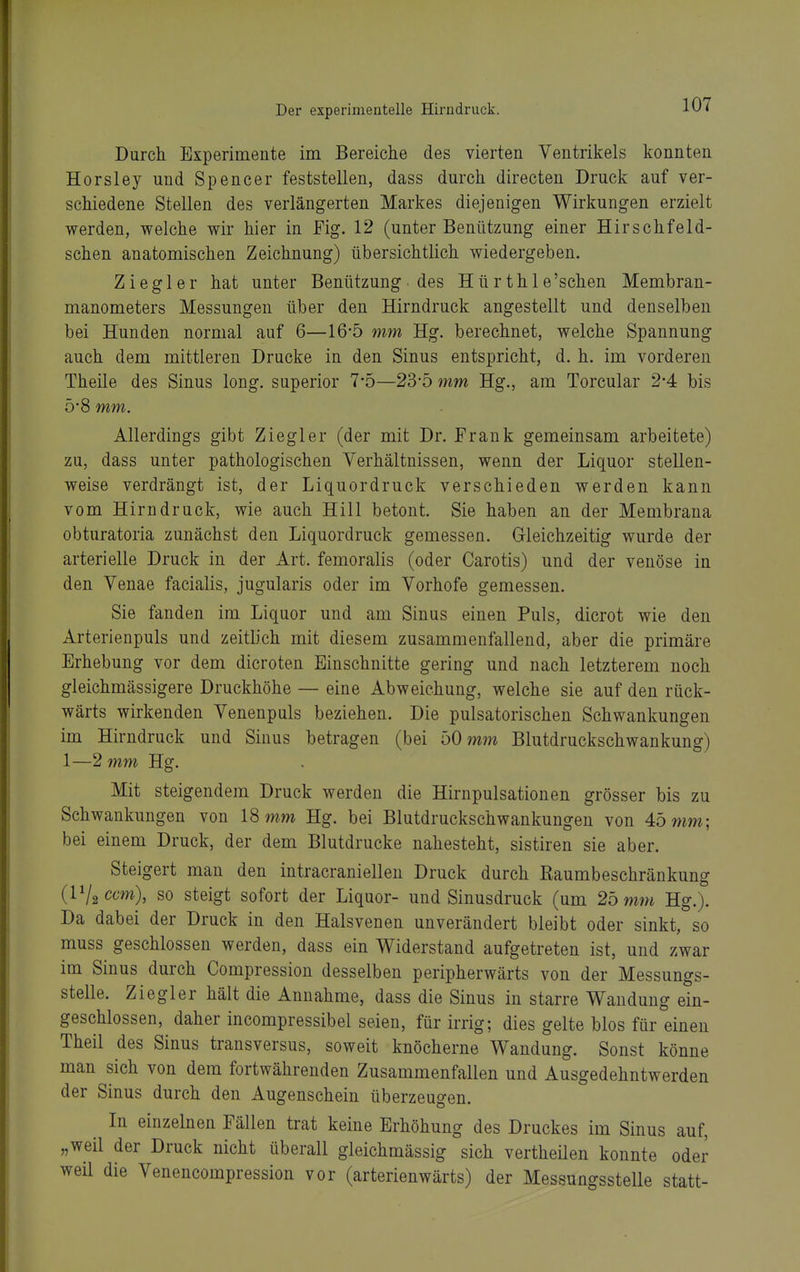 Durch Experimente im Bereiche des vierten Ventrikels konnten Horsley und Spencer feststellen, dass durch directen Druck auf ver- schiedene Stellen des verlängerten Markes diejenigen Wirkungen erzielt werden, welche wir hier in Fig. 12 (unter Benützung einer Hirschfeld- schen anatomischen Zeichnung) übersichtlich wiedergeben. Ziegler hat unter Benützung ■ des Hür thle'schen Membran- manometers Messungen über den Hirndruck angestellt und denselben bei Hunden normal auf 6—16-5 mm Hg, berechnet, welche Spannung auch dem mittleren Drucke in den Sinus entspricht, d. h. im vorderen Theile des Sinus long, superior 7-5—23-5 mm Hg., am Torcular 2*4 bis 5-8 mm. Allerdings gibt Ziegler (der mit Dr. Frank gemeinsam arbeitete) zu, dass unter pathologischen Verhältnissen, wenn der Liquor stellen- weise verdrängt ist, der Liquordruck verschieden werden kann vom Hirn druck, wie auch Hill betont. Sie haben an der Membrana obturatoria zunächst den Liquordruck gemessen. Gleichzeitig wurde der arterielle Druck in der Art. femoralis (oder Carotis) und der venöse in den Venae facialis, jugularis oder im Vorhofe gemessen. Sie fanden im Liquor und am Sinus einen Puls, dicrot wie den Arterienpuls und zeitlich mit diesem zusammenfallend, aber die primäre Erhebung vor dem dicroten Einschnitte gering und nach letzterem noch gleichmässigere Druckhöhe — eine Abweichung, welche sie auf den rück- wärts wirkenden Venenpuls beziehen. Die pulsatorischen Schwankungen im Hirndruck und Sinus betragen (bei bOmm Blutdruckschwankung) 1—2 mm Hg. Mit steigendem Druck werden die Hirnpulsationen grösser bis zu Schwankungen von 18 mm Hg. bei Blutdruckschwankungen von 45 mm; bei einem Druck, der dem Blutdrucke nahesteht, sistiren sie aber. Steigert man den intracraniellen Druck durch Raumbeschränkung (Vl^ccm), so steigt sofort der Liquor- und Sinusdruck (um 25 mm Hg.). Da dabei der Druck in den Halsvenen unverändert bleibt oder sinkt, so muss geschlossen werden, dass ein Widerstand aufgetreten ist, und zwar im Sinus durch Compression desselben peripherwärts von der Messungs- stelle. Ziegler hält die Annahme, dass die Sinus in starre Wandung ein- geschlossen, daher incompressibel seien, für irrig; dies gelte blos für einen Theil des Sinus transversus, soweit knöcherne Wandung. Sonst könne man sich von dem fortwährenden Zusammenfallen und Ausgedehntwerden der Sinus durch den Augenschein überzeugen. In einzelnen Fällen trat keine Erhöhung des Druckes im Sinus auf, „weil der Druck nicht überall gleichmässig sich vertheilen konnte oder weil die Venencompression vor (arterienwärts) der Messungsstelle statt-