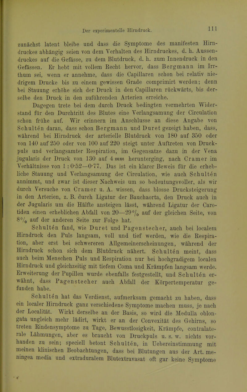 zunächst latent bleibe und dass die Symptome des manifesten Hirn- druckes abhängig seien von dem Verhalten des Hirndruckes, d. h. Aussen- druckes auf die Gefässe, zu dem Blutdruck, d. h. zum Innendruck in den Gefässen. Er hebt mit vollem Recht hervor, dass Bergmann im Irr- thum sei, wenn er annehme, dass die Capillaren schon bei relativ nie- drigem Drucke bis zu einem gewissen Grade comprimirt werden; denn bei Stauung erhöhe sich der Druck in den Capillaren rückwärts, bis der- selbe den Druck in den zuführenden Arterien erreiche. Dagegen trete bei dem durch Druck bedingten vermehrten Wider- stand für den Durchtritt des Blutes eine Verlangsamung der Circulation schon frühe auf. Wir erinnern im Anschlüsse an diese Angabe von Schulten daran, dass schon Bergmann und Duret gezeigt haben, dass, während bei Hirndruck der arterielle Blutdruck von 180 auf 350 oder von 140 auf 250 oder von 100 auf 220 steigt unter Auftreten von Druck- puls und verlangsamter Respiration, im Gegensatze dazu in der Vena jugularis der Druck von 130 auf 4 mm herunterging, nach Gramer im Verhältnisse von 1:0-52—0-77. Das ist ein klarer Beweis für die erheb- liche Stauung und Verlangsamung der Circulation, wie auch Schulten annimmt, und zwar ist dieser Nachweis um so bedeutungsvoller, als wir durch Versuche von Gramer u. A. wissen, dass blosse Drucksteigerung in den Arterien, z. B. durch Ligatur der Bauchaorta, den Druck auch in der Jugularis um die Hälfte ansteigen lässt, während Ligatur der Caro- tiden einen erheblichen Abfall von 20—29 auf der gleichen Seite, von 8% auf der anderen Seite zur Folge hat. Schulten fand, wie Duret und Pagenstecher, auch bei localem Hirndruck den Puls langsam, voll und tief werden, wie die Respira- tion, aber erst bei schwereren Allgemeinerscheinungen, während der Hirndruck schon sich dem Blutdruck nähert. Schulten meint, dass auch beim Menschen Puls und Respiration nur bei hochgradigem localen Hirndruck und gleichzeitig mit tiefem Coma und Krämpfen langsam werde. Erweiterung der Pupillen wurde ebenfalls festgestellt, und Schulten er- wähnt, dass Pagenstecher auch Abfall der Körpertemperatur ge- funden habe. Schulten hat das Verdienst, aufmerksam gemacht zu haben, dass ein localer Hirndruck ganz verschiedene Symptome machen muss, je nach der Localität. Wirkt derselbe an der Basis, so wird die MeduUa oblon- gata ungleich mehr lädirt, wirkt er an der Convexität des Gehirns, so treten Rindensymptome zu Tage, Bewusstlosigkeit, Krämpfe, coutralate- rale Lähmungen, aber es braucht von Druckpuls u. s. w. nichts vor- handen zu sein; speciell betont Schulten, in Uebereinstimmung mit meinen klinischen Beobachtungen, dass bei Blutungen aus der Art. me- ningea media und extraduralem Blutextravasat oft gar keine Symptome