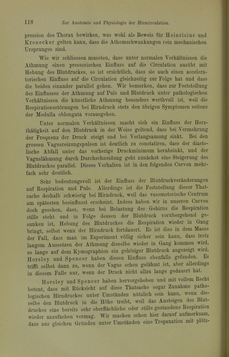 pression des Thorax bewirken, was wohl als Beweis für Heinricius und Kronecker gelten kann, dass die Athemschwankungen rein mechanischen Ursprunges sind. Wie wir schliessen mussten, dass unter normalen Verhältnissen die Athmung einen pressorischen Einfluss auf die Circulation ausübt mit Hebung des Blutdruckes, so ist ersichtlich, dass sie auch einen accelera- torischen Einfluss auf die Circulation gleichzeitig zur Folge hat und dass die beiden einander parallel gehen. Wir bemerken, dass zur Feststellung des Einflusses der Athmung auf Puls und Blutdruck unter pathologischen Verhältnissen die künstliche Athmung besonders werthvoll ist, weil die ßespirationsstörungen hei Hirndruck stets den übrigen Symptomen seitens der Medulla oblongata vorausgehen. Unter normalen Verhältnissen macht sich ein Einfluss der Herz- thätigkeit auf den Blutdruck in der Weise geltend, dass bei Vermehrung der Frequenz der Druck steigt und bei Verlangsamung sinkt. Bei den grossen Vagusreizungspulsen ist deutlich zu constatiren, dass der diasto- lische Abfall unter das vorherige Druckminimum herabsinkt, und der Vaguslähmung durch Durchschneidung geht zunächst eine Steigerung des Blutdruckes parallel. Dieses Verhalten ist in den folgenden Curven mehr- fach sehr deutlich. Sehr bedeutungsvoll ist der Einfluss der Blutdruckveränderungen auf Respiration und Puls. Allerdings ist die Feststellung dieser That- sache deshalb schwierig bei Hirndruck, weil das vasomotorische Centrum am spätesten beeinflusst erscheint. Indess haben wir in unseren Curven doch gesehen, dass, wenn bei Belastung des Gehirns die Respiration stüle steht und in Folge dessen der Blutdruck vorübergehend ge- sunken ist, Hebung des Blutdruckes die Respiration wieder in Gang bringt, selbst wenn der Hirndruck fortdauert. Es ist dies in dem Masse der Fall, dass man im Experiment völlig sicher sein kann, dass trotz langem Aussetzen der Athmung dieselbe wieder in Gang kommen wird, so lange auf dem Kymographion ein gehöriger Blutdruck angezeigt wird. Horsley und Spencer haben diesen Einfluss ebenfalls gefunden. Es trifft selbst dann zu, wenn der Vagus schon gelähmt ist, aber allerdings in diesem Falle nur, wenn der Druck nicht allzu lange gedauert hat. Horsley und Spencer haben hervorgehoben und mit vollem Recht betont, dass mit Rücksicht auf diese Thatsache sogar Zunahme patho- logischen Hirndruckes unter Umständen nützlich sein kann, wenn die- selbe den Blutdruck in die Höhe treibt, weil das Ansteigen des Blut- druckes eine bereits sehr oberflächliche oder stille gestandene Respiration wieder anzufachen vermag. Wir machen schon hier darauf aufmerksam, dass aus gleichen Gründen unter Umständen eine Trepanation mit plotz-