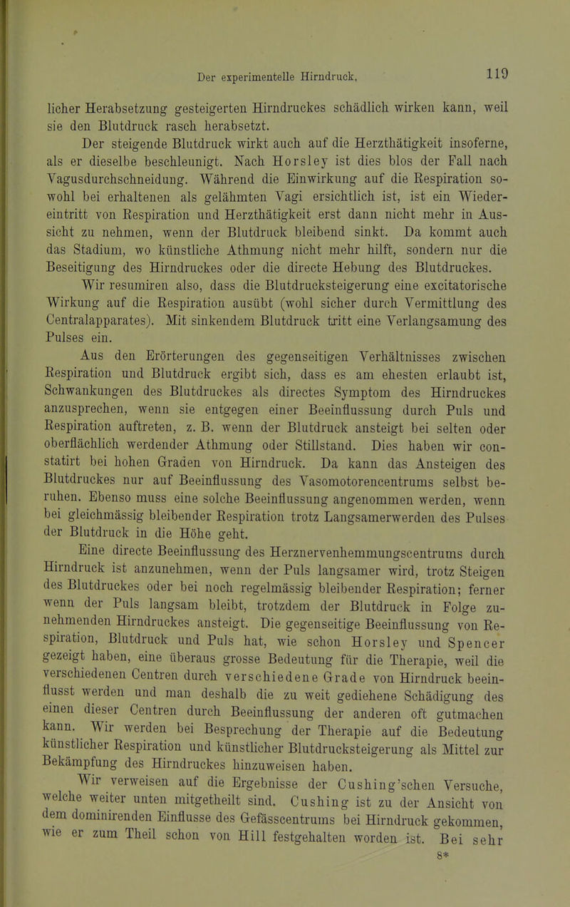 lieber Herabsetzung gesteigerten Hirndruckes schädlich wirken kann, weil sie den Blutdruck rasch herabsetzt. Der steigende Blutdruck wirkt auch auf die Herzthätigkeit insoferne, als er dieselbe beschleunigt. Nach Horsley ist dies blos der Fall nach Vagusdurchschneidung. Während die Einwirkung auf die Respiration so- wohl bei erhaltenen als gelähmten Vagi ersichtlich ist, ist ein Wieder- eintritt von Respiration und Herzthätigkeit erst dann nicht mehr in Aus- sicht zu nehmen, wenn der Blutdruck bleibend sinkt. Da kommt auch das Stadium, wo künstliche Athmung nicht mehr hilft, sondern nur die Beseitigung des Hirndruckes oder die directe Hebung des Blutdruckes. Wir resumiren also, dass die Blutdrucksteigerung eine excitatorische Wirkung auf die Respiration ausübt (wohl sicher durch Vermittlung des Centraiapparates). Mit sinkendem Blutdruck tritt eine Verlangsamung des Pulses ein. Aus den Erörterungen des gegenseitigen Verhältnisses zwischen Respiration und Blutdruck ergibt sich, dass es am ehesten erlaubt ist, Schwankungen des Blutdruckes als directes Symptom des Hirndruckes anzusprechen, wenn sie entgegen einer Beeinflussung durch Puls und Respiration auftreten, z. B. wenn der Blutdruck ansteigt bei selten oder oberflächlich werdender Athmung oder Stillstand. Dies haben wir con- statirt bei hohen Graden von Hirndruck. Da kann das Ansteigen des Blutdruckes nur auf Beeinflussung des Vasomotorencentrums selbst be- ruhen. Ebenso muss eine solche Beeinflussung angenommen werden, wenn bei gleichmässig bleibender Respiration trotz Laugsamerwerden des Pulses der Blutdruck in die Höhe geht. Eine directe Beeinflussung des Herznervenhemmungscentrums durch Hirndruck ist anzunehmen, wenn der Puls langsamer wird, trotz Steigen des Blutdruckes oder bei noch regelmässig bleibender Respiration; ferner wenn der Puls langsam bleibt, trotzdem der Blutdruck in Folge zu- nehmenden Hirndruckes ansteigt. Die gegenseitige Beeinflussung von Re- spiration, Blutdruck und Puls hat, wie schon Horsley und Spencer gezeigt haben, eine überaus grosse Bedeutung für die Therapie, weil die verschiedenen Centren durch verschiedene Grade von Hirndruck beein- flusst werden und man deshalb die zu weit gediehene Schädigung des einen dieser Centren durch Beeinflussung der anderen oft gutmachen kann. Wir werden bei Besprechung der Therapie auf die Bedeutung künstlicher Respiration und künsthcher Blutdrucksteigerung als Mittel zur Bekämpfung des Hirndruckes hinzuweisen haben. Wir verweisen auf die Ergebnisse der Cushing'schen Versuche, welche weiter unten mitgetheilt sind. Cushing ist zu der Ansicht von dem dominirenden Einflüsse des Gefässcentrums bei Hirndruck gekommen, wie er zum Theil schon von Hill festgehalten worden ist. Bei sehr 8*