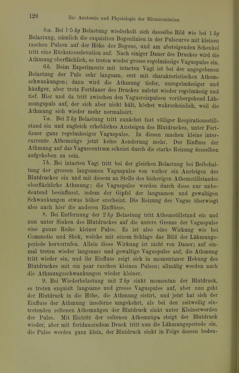 6a. Bei VbJcg Belastung wiederholt sich dasselbe Bild wie bei 1 kg Belastung, nämlich die exquisiten Bogenlinien in der Pulscurve mit kleinen raschen Pulsen auf der Höhe des Bogens, und am absteigenden Schenkel tritt eine Kückstosselevation auf. Nach einiger Dauer des Druckes wird die Athmung oberflächlich, es treten wieder grosse regelmässige Vaguspulse ein. 6&. Beim Experimente mit intacten Vagi ist bei der angegebenen Belastung der Puls sehr langsam, erst mit charakteristischen Athem- schwankungen; dann wird die Athmung tiefer, unregelmässiger und häufiger, aber trotz Fortdauer des Druckes zuletzt wieder regelmässig und tief. Hier und da tritt zwischen den Vagusreizpulsen vorübergehend Läh- mungspuls auf, der sich aber nicht hält, höchst wahrscheinlich, weil die Athmung sich wieder mehr normalisirt. 7 a. Bei 2 Z:(7 Belastung tritt zunächst fast völliger Respirationsstill- stand ein und zugleich erhebliches Ansteigen des Blutdruckes, unter Fort- dauer ganz regelmässiger Vaguspulse. In diesen machen kleine inter- currente Athemzüge jetzt keine Aenderung mehr. Der Einfluss der Athmung auf das Vaguscentrum scheint durch die starke Reizung desselben aufgehoben zu sein. 7 h. Bei intacten Vagi tritt bei der gleichen Belastung bei Beibehal- tung der grossen langsamen Vaguspulse von vorher ein Ansteigen des Blutdruckes ein und mit diesem an Stelle des bisherigen Athemstillstandes oberflächliche Athmung; die Vaguspulse werden durch diese nur unbe- deutend beeinflusst, indem der Gipfel der langsamen und gewaltigen Schwankungen etwas höher erscheint. Die Reizung des Vagus überwiegt also auch hier die anderen Einflüsse. 8. Bei Entfernung der 2 hg Belastung tritt Athemstillstand ein und nun unter Sinken des Blutdruckes auf die untere Grenze der Vaguspulse eine ganze Reihe kleiner Pulse. Es ist also eine Wirkung wie bei Commotio und Shok, welche mit einem Schlage das Bild der Lähmungs- periode hervorrufen. Allein diese Wirkung ist nicht von Dauer; auf ein- mal treten wieder langsame und gewaltige Vaguspulse auf, die Athmung tritt wieder ein, und ihr Einfluss zeigt sich in momentaner Hebung des Blutdruckes mit ein paar raschen kleinen Pulsen; allmälig werden auch die Athmungsschwankungen wieder kleiner. 9. Bei Wiederbelastung mit 2 Jcg sinkt momentan der Blutdruck, es treten exquisit langsame und grosse Vaguspulse auf, aber nun geht der Blutdruck in die Höhe, die Athmung sistirt, und jetzt hat sich der Einfluss der Athmung insoferne umgekehrt, als bei den zeitweilig ein- tretenden seltenen Athemzügen der Blutdruck sinkt unter Kleiuerwerden der Pulse. Mit Eintritt der seltenen Athemzüga steigt der Blutdruck wieder, aber mit fortdauerndem Druck tritt nun die Lähmungsperiode ein, die Pulse werden ganz klein, der Blutdruck sinkt in Folge dessen bedeu-