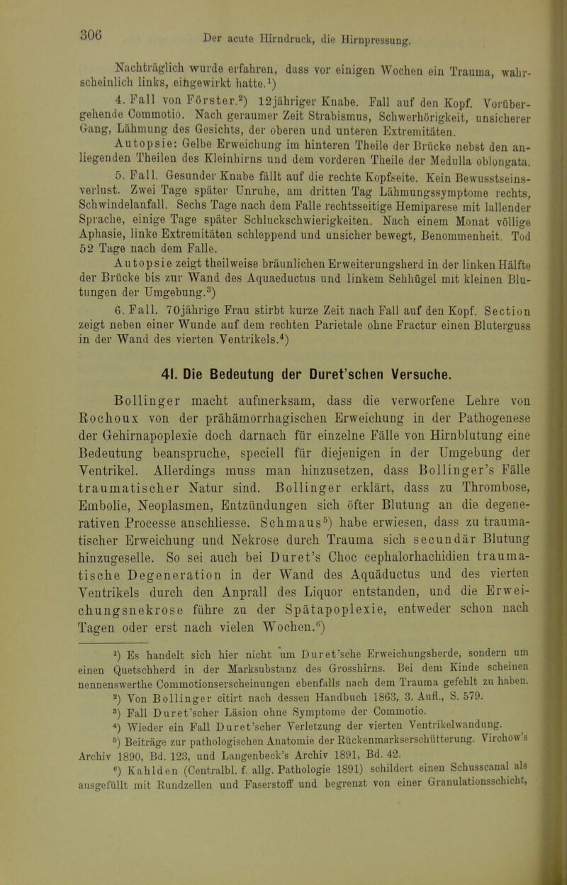 Nachträglich wurde erfahren, dass vor einigen Wochen ein Trauma, wahr- scheinlich links, eingewirkt hatte. ^) 4. Eall von Förster.2) 12jähriger Knabe. Fall auf den Kopf. Vorüber- gehende Commotio. Nach geraumer Zeit Strabismus, Schwerhörigkeit, unsicherer Gang, Lähmung des Gesichts, der oberen und unteren Extremitäten. Autopsie: Gelbe Erweichung im hinteren Theile der Brücke nebst den an- liegenden Theilen des Kleinhirns und dem vorderen Theile der Medulla oblongata. 5. Fall. Gesunder Knabe fällt auf die rechte Kopfseite. Kein Bewusstseins- verlust. Zwei Tage später Unruhe, am dritten Tag Lähmungssymptome rechts, Schwindelanfall. Sechs Tage nach dem Falle rechtsseitige Hemiparese mit lallender Sprache, einige Tage später Schluckschwierigkeiten. Nach einem Monat völlige Aphasie, linke Extremitäten schleppend und unsicher bewegt, Benommenheit. Tod 52 Tage nach dem Falle. Autopsie zeigt theilweise bräunlichen Erweiterungsherd in der linken Hälfte der Brücke bis zur Wand des Aquaeductus und linkem Sehhügel mit kleinen Blu- tungen der Umgebung.^) 6. Fall. 70jährige Frau stirbt kurze Zeit nach Fall auf den Kopf. Section zeigt neben einer Wunde auf dem rechten Parietale ohne Fractur einen Bluterguss in der Wand des vierten Ventrikels.*) 41. Die Bedeutung der Duret'schen Versuche. Bollinger macht aufmerksam, dass die verworfene Lehre von Rochoux von der prähämorrhagischen Erweichung in der Pathogenese der Gehirnapoplexie doch darnach für einzelne Fälle von Hirnblutung eine Bedeutung beanspruche, speciell für diejenigen in der Umgebung der Ventrikel. Allerdings muss man hinzusetzen, dass BoUinger's Fälle traumatischer Natur sind, ßollinger erklärt, dass zu Thrombose, Embolie, Neoplasmen, Entzündungen sich öfter Blutung an die degene- rativen Processe anschliesse. Schmaus) habe erwiesen, dass zu trauma- tischer Erweichung und Nekrose durch Trauma sich secundär Blutung hinzugeselle. So sei auch bei Duret's Choc cephalorhachidien trauma- tische Degeneration in der Wand des Aquäductus und des vierten Ventrikels durch den Anprall des Liquor entstanden, und die Erwei- chungsnekrose führe zu der Spätapoplexie, entweder schon nach Tagen oder erst nach vielen Wochen.*^) ^) Es handelt sich hier nicht um Duret'sche Erweichungsherde, sondern um einen Quetschherd in der Marksubstanz des Grosshirns. Bei dem Kinde scheinen nennenswerthe Comraotionserscheinungeu ebenfalls nach dem Trauma gefehlt zu haben. 2) Von Bollinger citirt nach dessen Handbuch 1863, 3. Aufl., S. 579. 3) Fall Duret'scher Läsion ohne Symptome der Commotio. *) AVieder ein Fall Duret'scher Verletzung der vierten Ventrikelwandung. ^) Beiträge zur pathologischen Anatomie der Eückenmarkserschütterung. Virehow's Archiv 1890, Bd. 123, und Langenbeck's Archiv 1891, Bd. 42. «) Kahlden (Centralbl. f. allg. Pathologie 1891) schildert einen Schusscaual als ausgefüllt mit Rundzellen und Faserstoff und begrenzt von einer Granulatiousschicht,