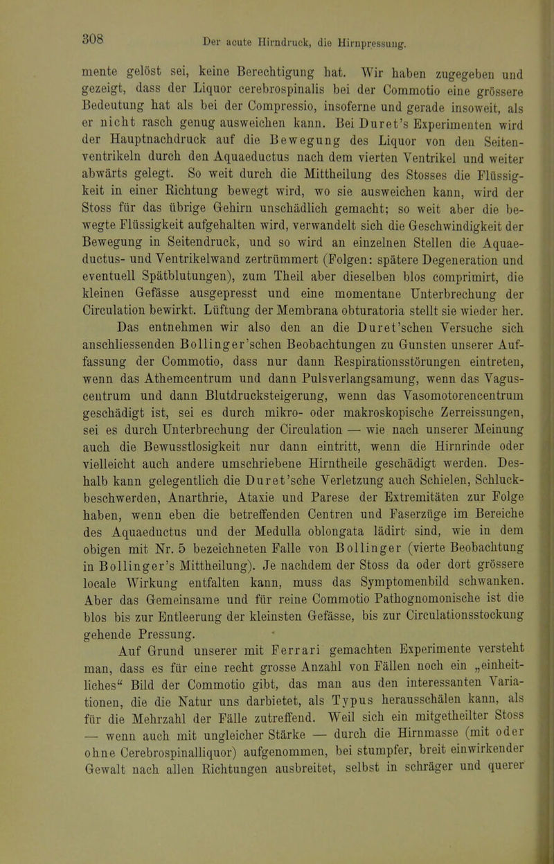 mente gelöst sei, keine Berechtigung hat. Wir haben zugegeben und gezeigt, dass der Liquor cerebrospinalis bei der Comnaotio eine grössere Bedeutung hat als bei der Compressio, insoferne und gerade insoweit, als er nicht rasch genug ausweichen kann. Bei Duret's Experimenten wird der Hauptnachdruck auf die Bewegung des Liquor von den Seiten- ventrikeln durch den Aquaeductus nach dem vierten Ventrikel und weiter abwärts gelegt. So weit durch die Mittheilung des Stesses die Flüssig- keit in einer Richtung bewegt wird, wo sie ausweichen kann, wird der Stoss für das übrige Gehirn unschädlich gemacht; so weit aber die be- wegte Flüssigkeit aufgehalten wird, verwandelt sich die Geschwindigkeit der Bewegung in Seitendruck, und so wird an einzelnen Stellen die Aquae- ductus- und Ventrikelwand zertrümmert (Folgen: spätere Degeneration und eventuell Spätblutungen), zum Theil aber dieselben blos comprimirt, die kleinen Gefässe ausgepresst und eine momentane Unterbrechung der Circulation bewirkt. Lüftung der Membrana obturatoria stellt sie wieder her. Das entnehmen wir also den an die Dur et'sehen Versuche sich anschliessenden BoUinger'schen Beobachtungen zu Gunsten unserer Auf- fassung der Commotio, dass nur dann ßespirationsstörungen eintreten, wenn das Athemcentrum und dann Pulsverlangsamung, wenn das Vagus- centrum und dann Blutdrucksteigerung, wenn das Vasomotorencentrum geschädigt ist, sei es durch mikro- oder makroskopische Zerreissungen, sei es durch Unterbrechung der Circulation — wie nach unserer Meinung auch die Bewusstlosigkeit nur dann eintritt, wenn die Hirnrinde oder vielleicht auch andere umschriebene Hirntheile geschädigt werden. Des- halb kann gelegentlich die Dur et'sehe Verletzung auch Schielen, Schluck- beschwerden, Anarthrie, Ataxie und Parese der Extremitäten zur Folge haben, wenn eben die betreffenden Centren und Faserzüge im Bereiche des Aquaeductus und der Medulla oblongata lädirt- sind, wie in dem obigen mit Nr. 5 bezeichneten Falle von Bollinger (vierte Beobachtung in Bollinger's Mittheilung). Je nachdem der Stoss da oder dort grössere locale Wirkung entfalten kann, muss das Symptomenbild schwanken. Aber das Gemeinsame und für reine Commotio Pathognomonische ist die blos bis zur Entleerung der kleinsten Gefässe, bis zur Circulationsstockung gehende Pressung. Auf Grund unserer mit Ferrari gemachten Experimente versteht man, dass es für eine recht grosse Anzahl von Fällen noch ein „einheit- liches Bild der Commotio gibt, das man aus den interessanten Varia- tionen, die die Natur uns darbietet, als Typus herausschälen kann, als für die Mehrzahl der Fälle zutreffend. Weil sich ein mitgetheilter Stoss — wenn auch mit ungleicher Stärke — durch die Hirnmasse (mit oder ohne Cerebrospinalliquor) aufgenommen, bei stumpfer, breit einwirkender Gewalt nach allen Richtungen ausbreitet, selbst in schräger und querer