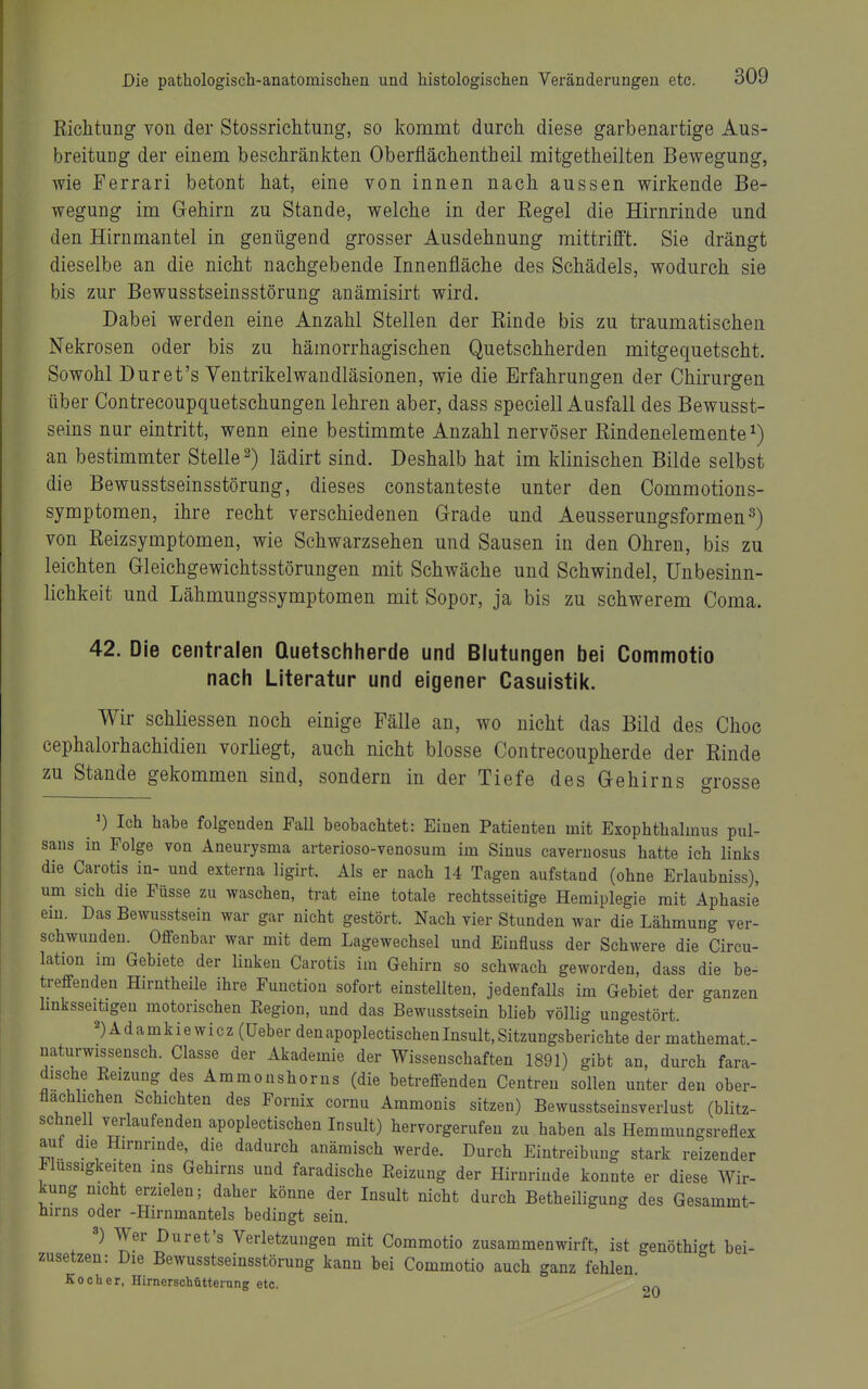 Richtung von der Stossrichtung, so kommt durch diese garbenartige Aus- breitung der einem beschränkten Oberflächentheil mitgetheilten Bewegung, wie Ferrari betont hat, eine von innen nach aussen wirkende Be- wegung im Gehirn zu Stande, welche in der Regel die Hirnrinde und den Hirnmantel in genügend grosser Ausdehnung mittrilFt. Sie drängt dieselbe an die nicht nachgebende Innenfläche des Schädels, wodurch sie bis zur Bewusstseinsstörung anämisirt wird. Dabei werden eine Anzahl Stellen der Rinde bis zu traumatischen Nekrosen oder bis zu hämorrhagischen Quetschherden mitgequetscht. Sowohl Duret's Yentrikelwandläsionen, wie die Erfahrungen der Chirurgen über Contrecoupquetschungen lehren aber, dass speciell Ausfall des Bewusst- seins nur eintritt, wenn eine bestimmte Anzahl nervöser Rindenelemente an bestimmter Stelle 2) lädirt sind. Deshalb hat im klinischen Bilde selbst die Bewusstseinsstörung, dieses constanteste unter den Commotions- symptomen, ihre recht verschiedenen Grade und Aeusserungsformen^) von Reizsymptomen, wie Schwarzsehen und Sausen in den Ohren, bis zu leichten Gleichgewichtsstörungen mit Schwäche und Schwindel, Unbesinn- lichkeit und Lähmungssymptomen mit Sopor, ja bis zu schwerem Coma. 42. Die centralen Quetschherde und Blutungen bei Commotio nach Literatur und eigener Casuistik. Wir schhessen noch einige Fälle an, wo nicht das Bild des Choc cephalorhachidien vorliegt, auch nicht blosse Contrecoupherde der Rinde zu Stande gekommen sind, sondern in der Tiefe des Gehirns grosse ') Ich habe folgenden Fall beobachtet: Einen Patienten mit Exophthalmus pul- sans in Folge von Aneurysma arterioso-venosum im Sinus cavernosus hatte ich links die Carotis in- und externa ligirt. Als er nach 14 Tagen aufstand (ohne Erlaubniss), um sich die Füsse zu waschen, trat eine totale rechtsseitige Hemiplegie mit Aphasie ein. Das Bewusstsein war gar nicht gestört. Nach vier Stunden war die Lähmung ver- schwunden. Offenbar war mit dem Lagewechsel und Eiufluss der Schwere die Circu- lation im Gebiete der linken Carotis im Gehirn so schwach geworden, dass die be- treffenden Hirntheile ihre Function sofort einstellten, jedenfalls im Gebiet der ganzen Imksseibgeu motorischen Eegiou, und das Bewusstsein blieb völlig ungestört. 2)Adamkiewicz (üeber denapoplectischenInsult,Sitzungsberichte der mathemat - naturwissensch. Classe der Akademie der Wissenschaften 1891) gibt an, durch fara- dische Keizung des Ammonshorns (die betreffenden Centren sollen unter den ober- flächlichen Schichten des Fornix cornu Ammonis sitzen) Bewusstseinsverlust (blitz- schnell verlaufenden apoplectischen Insult) hervorgerufen zu haben als Hemmungsreflex aut die Hirnrinde, die dadurch anämisch werde. Durch Eintreibung stark reizender Flüssigkeiten ins Gehirns und faradische Reizung der Hirnrinde konnte er diese Wir- kung nicht erzielen; daher könne der Insult nicht durch Betheiligung des Gesammt- hirns oder -Hirnmantels bedingt sein. ») Wer Duret's Verletzungen mit Commotio zusammenwirft, ist genöthigt bei- zusetzen: Die Bewusstseinsstörung kann bei Commotio auch ganz fehlen. Kocher, Hirnersohütterung etc. 20