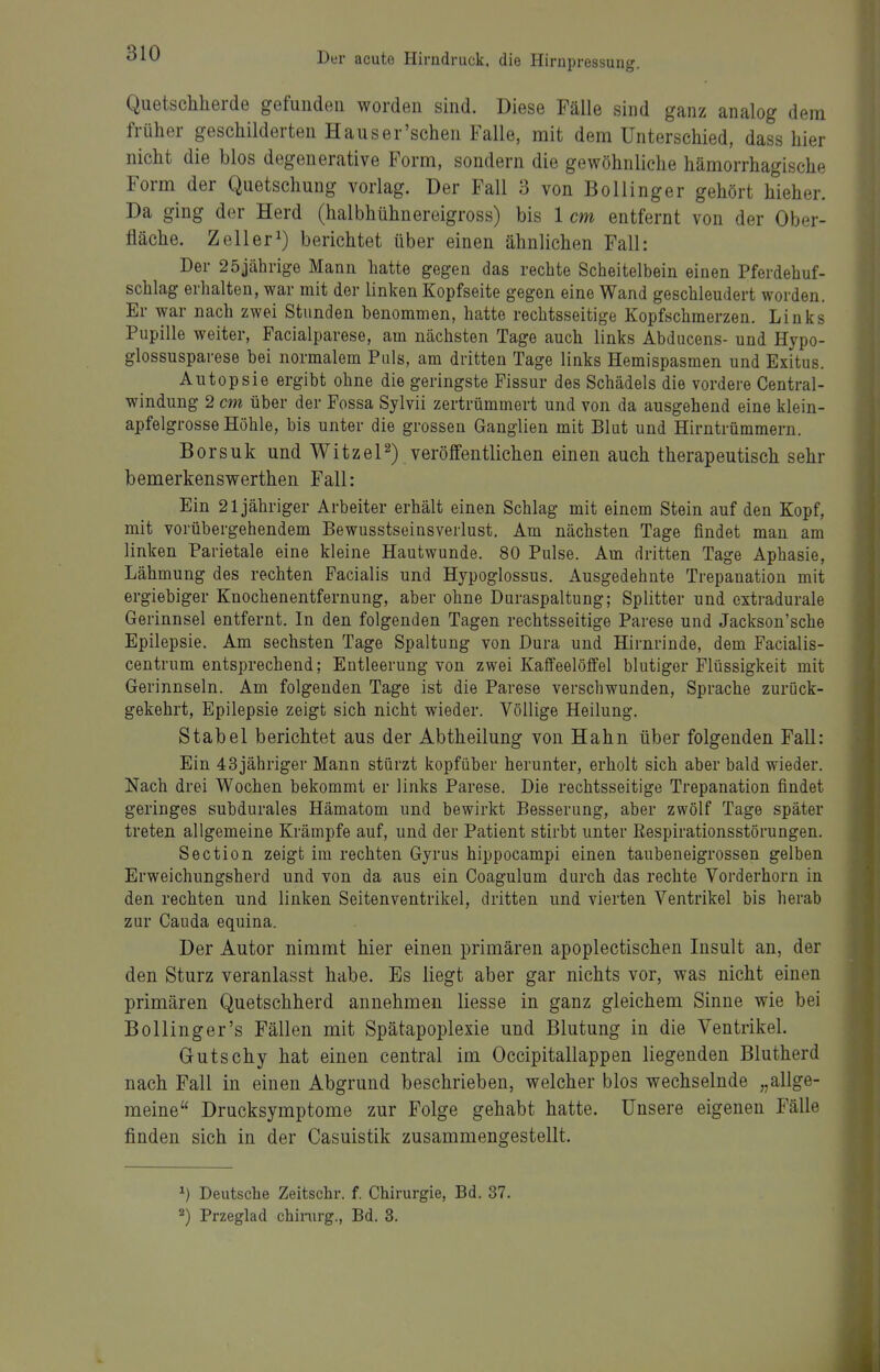 Quetschherde gefunden worden sind. Diese Fälle sind ganz analog dem früher geschilderten Hauser'schen Falle, mit dem Unterschied, dass hier nicht die blos degenerative Form, sondern die gewöhnliehe hämorrhagische Form der Quetschung vorlag. Der Fall 3 von Bollinger gehört hieher. Da ging der Herd (halbhühnereigross) bis 1 cm entfernt von der Ober- fläche. Zell er 1) berichtet über einen ähnlichen Fall: Der 25jährige Mann hatte gegen das rechte Scheitelbein einen Pferdehuf- schlag erhalten, war mit der linken Kopfseite gegen eine Wand geschleudert worden. Er war nach zwei Stunden benommen, hatte rechtsseitige Kopfschmerzen. Links Pupille weiter, Facialparese, am nächsten Tage auch links Abducens- und Hypo- glossusparese bei normalem Puls, am dritten Tage links Hemispasmen und Exitus. Autopsie ergibt ohne die geringste Fissur des Schädels die vordere Centrai- windung 2 cm über der Fossa Sjlvii zertrümmert und von da ausgehend eine klein- apfelgrosse Höhle, bis unter die grossen Ganglien mit Blut und Hirntrümmern. Borsuk und WitzeP) veröffentlichen einen auch therapeutisch sehr bemerkenswerthen Fall: Ein 21 jähriger Arbeiter erhält einen Schlag mit einem Stein auf den Kopf, mit vorübergehendem Bewusstseinsverlust. Am nächsten Tage findet man am linken Parietale eine kleine Hautwunde. 80 Pulse. Am dritten Tage Aphasie, Lähmung des rechten Facialis und Hypoglossus. Ausgedehnte Trepanation mit ergiebiger Knochenentfernung, aber ohne Duraspaltung; Splitter und cxtradurale Gerinnsel entfernt. In den folgenden Tagen rechtsseitige Parese und Jackson'sche Epilepsie. Am sechsten Tage Spaltung von Dura und Hirnrinde, dem Facialis- centrum entsprechend; Entleerung von zwei Kaffeelöffel blutiger Flüssigkeit mit Gerinnseln. Am folgenden Tage ist die Parese verschwunden, Sprache zurück- gekehrt, Epilepsie zeigt sich nicht wieder. Völlige Heilung, Stabel berichtet aus der Abtheilung von Hahn über folgenden Fall: Ein 43jähriger Mann stürzt kopfüber herunter, erholt sich aber bald wieder. Nach drei Wochen bekommt er links Parese. Die rechtsseitige Trepanation findet geringes subdurales Hämatom und bewirkt Besserung, aber zwölf Tage später treten allgemeine Krämpfe auf, und der Patient stirbt unter Respirationsstörungen. Section zeigt im rechten Gyrus hippocampi einen taubeneigrossen gelben Erweichungsherd und von da aus ein Coagulum durch das rechte Vorderhorn in den rechten und linken Seitenventrikel, dritten und vierten Ventrikel bis herab zur Cauda equina. Der Autor nimmt hier einen primären apoplectischen Insult an, der den Sturz veranlasst habe. Es liegt aber gar nichts vor, was nicht einen primären Quetschherd annehmen liesse in ganz gleichem Sinne wie bei Bollinger's Fällen mit Spätapoplexie und Blutung in die Ventrikel Gutschy hat einen central im Occipitallappen liegenden Blutherd nach Fall in einen Abgrund beschrieben, welcher blos wechselnde „allge- meine Drucksymptome zur Folge gehabt hatte. Unsere eigenen Fälle finden sich in der Casuistik zusammengestellt. ^) Deutsche Zeitschr. f. Chirurgie, Bd. 37. ^) Przeglad chinirg., Bd. 3.