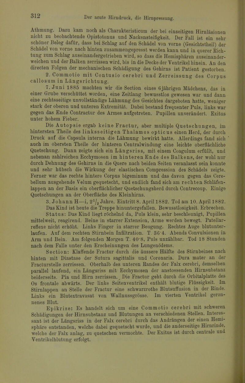 Athmung. Dazu kam noch als Charakteristicum der bei einseitigen Hirnläsionen nicht zu beobachtende Opistotonus und Nackensteifigkeit. Der Fall ist ein sehr schöner Beleg dafür, dass bei Schlag auf den Schädel von vorne (Gesichtstheil) der Schädel von vorne nach hinten zusammengepresst werden kann und in querer Eich- tung zum Schlag auseinandergetrieben wird, so dass die Hemisphären auseinander- weichen und der Balken zerrissen wird, bis in die Decke der Ventrikel hinein. An den directen Folgen der mechanischen Schädigung des Gehirns ist Patient gestorben. 2. Commotio mit Contusio cerebri und Zerreissung des Corpus callosum in Längsrichtung. T.Juni 1885 machten wir die Section eines 6 jährigen Mädchens, das in einer Grube verschüttet worden, eine Zeitlang bewusstlos gewesen war und dann eine rechtsseitige unvollständige Lähmung des Gesichtes dargeboten hatte, weniger stark der oberen und unteren Extremität. Dabei bestand frequenter Puls, links war gegen das Ende Contractur des Armes aufgetreten. Pupillen unverändert. Exitus unter hohem Fieber. Die Autopsie ergab keine Fractur, aber multiple Quetschungen, im hintersten Theile des linksseitigen Thalamus opticus einen Herd, der durch Druck auf die Capsula interna die Lähmung bewirkt hatte. Allerdings fand sich auch im obersten Theile der hinteren Centraiwindung eine leichte oberflächliche Quetschung. Dann zeigte sich ein Längsriss, mit einem Coagulum erfüllt, und nebenan zahlreichen Ecchymosen im hinteren Ende des Balkens, der wohl nur durch Dehnung des Gehirns in die Quere nach beiden Seiten veranlasst sein konnte und sehr hübsch die Wirkung der elastischen Compression des Schädels zeigte. Ferner war das rechte hintere Corpus bigeminum und das davon gegen das Cere- bellum ausgehende Velum gequetscht, und endlich fand sich am rechten Schläfen- lappen an der Basis ein oberflächlicher Quetschungsherd durch Contrecoup. Einige Quetschungen an der Oberfläche des Kleinhirns. 3. Johann H—i, 2^2 Jahre. Eintritt 8. April 1882. Tod am 10. April 1882. Das Kind ist heute die Treppe hinuntergefallen. Bewusstlosigkeit. Erbrechen. Status: Das Kind liegt röchelnd da, Puls klein, sehr beschleunigt, Pupillen mittelweit, reagirend. Beine in starrer Extension, Arme werden bewegt. Patellar- reflexe nicht erhöht. Links Finger in starrer Beugung. Kechtes Auge blutunter- laufen. Auf dem rechten Stirnbein Infiltration. T. 36-4. Abends Convulsionen in Arm und Bein. Am folgenden Morgen T. 40-8, Puls unzählbar. Tod 18 Stunden nach dem Falle unter den Erscheinungen des Lungenödems. Section: Klaffende Fractur durch die äussere Hälfte des Stirnbeines nach hinten mit Diastase der Sutura sagittalis und Coronaria. Dura mater an der Fracturstelle zerrissen. Oberhalb des unteren Randes der Falx cerebri, demselben parallel laufend, ein Längsriss mit Ecchymosen der anstossendeu Hirnsubstanz beiderseits. Pia und Hirn zerrissen. Die Fractur geht durch die Orbitalplatte des Os frontale abwärts. Der linke Seitenventrikel enthält blutige Flüssigkeit. Im Stirnlappen an Stelle der Fractur eine schwarzrothe Blutsuffusion in der Einde. Links ein Blutextravasat von Wallnussgrösse. Im vierten Ventrikel geron- nenes Blut. Epikrise: Es handelt sich um eine Commotio cerebri mit schweren Schädigungen der Hirnsubstauz und Blutungen an verschiedenen Stellen. Interes- sant ist der Längsriss in der Falx cerebri durch das Andrängen der einen Hemi- sphäre entstanden, welche dabei gequetscht wurde, und die anderseitige Hirnrinde, welche der Falx anlag, zu quetschen vermochte. Der Exitus ist durch centrale und Ventrikelblutung erfolgt.