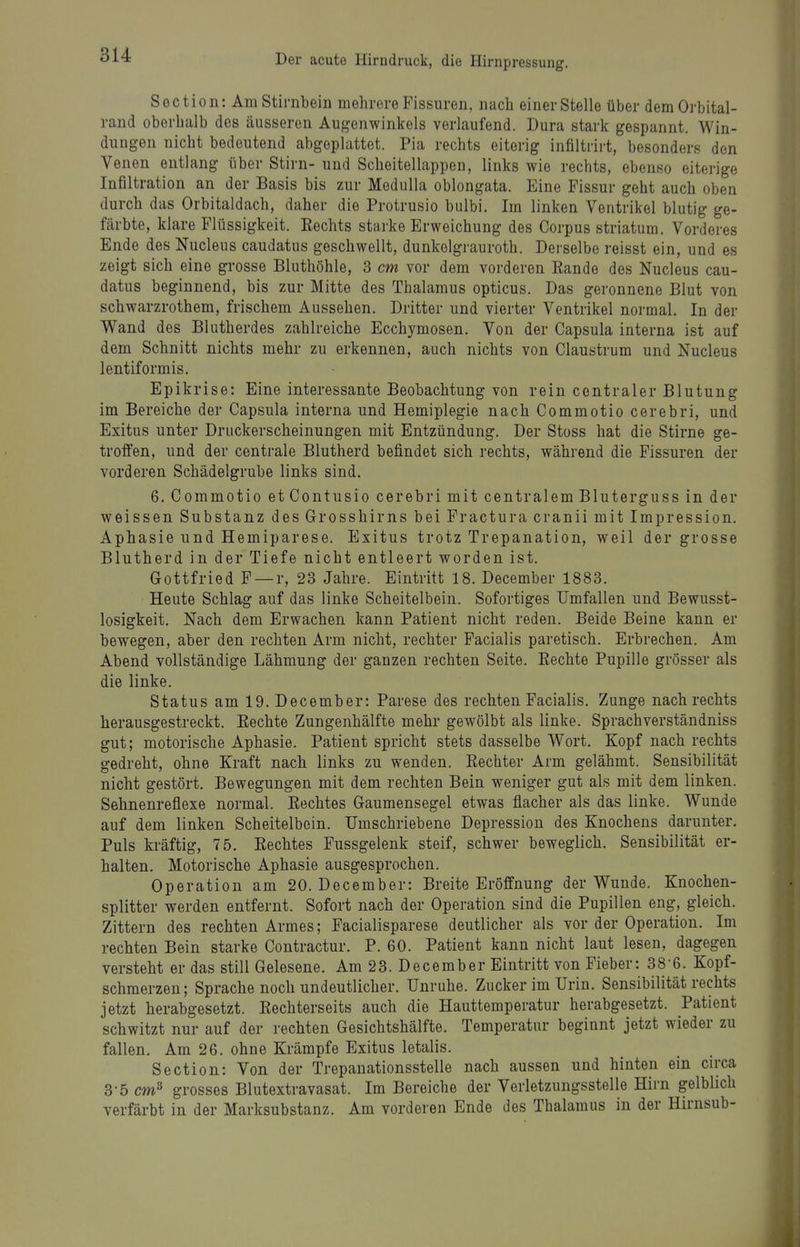 Section: Am Stirnbein mehrere Fissuren, nach einer Stelle über dem Orbital- rand oberhalb des äusseren Augenwinkels verlaufend. Dura stark gespannt. Win- dungen nicht bedeutend abgeplattet. Pia rechts eiterig infiltrirt, besonders den Venen entlang über Stirn- und Scheitellappen, links wie rechts, ebenso eiterige Infiltration an der Basis bis zur Medulla oblongata. Eine Fissur geht auch oben durch das Orbitaldach, daher die Protrusio bulbi. Im linken Ventrikel blutig ge- färbte, klare Flüssigkeit. Rechts starke Erweichung des Corpus striatum. Vorderes Ende des Nucleus caudatus geschwellt, dunkolgrauroth. Derselbe reisst ein, und es zeigt sich eine grosse Bluthöhle, 3 cm vor dem vorderen Eande des Nucleus cau- datus beginnend, bis zur Mitte des Thalamus opticus. Das geronnene Blut von schwarzrothem, frischem Aussehen. Dritter und vierter Ventrikel normal. In der Wand des Blutherdes zahlreiche Ecchymosen. Von der Capsula interna ist auf dem Schnitt nichts mehr zu erkennen, auch nichts von Claustrum und Nucleus lentiformis. Epikrise: Eine interessante Beobachtung von rein centraler Blutung im Bereiche der Capsula interna und Hemiplegie nach Commotio cerebri, und Exitus unter Druckerscheinungen mit Entzündung. Der Stoss hat die Stirne ge- troffen, und der centrale Blutherd befindet sich rechts, während die Fissuren der vorderen Schädelgrube links sind. 6. Commotio etContusio cerebri mit centralem Bluterguss in der weissen Substanz des Grosshirns bei Fractura cranii mit Impression. Aphasie und Hemiparese. Exitus trotz Trepanation, weil der grosse Blutherd in der Tiefe nicht entleert worden ist. Gottfried F —r, 23 Jahre. Eintritt 18. December 1883. Heute Schlag auf das linke Scheitelbein. Sofortiges Umfallen und Bewusst- losigkeit. Nach dem Erwachen kann Patient nicht reden. Beide Beine kann er bewegen, aber den rechten Arm nicht, rechter Facialis paretisch. Erbrechen. Am Abend vollständige Lähmung der ganzen rechten Seite. Eechte Pupille grösser als die linke. Status am 19. December: Parese des rechten Facialis. Zunge nach rechts herausgestreckt. Eechte Zungenhälfte mehr gewölbt als linke. Sprachverständniss gut; motorische Aphasie. Patient spricht stets dasselbe Wort. Kopf nach rechts gedreht, ohne Kraft nach links zu wenden. Eechter Arm gelähmt. Sensibilität nicht gestört. Bewegungen mit dem rechten Bein weniger gut als mit dem linken. Sehnenreflexe normal. Eechtes Gaumensegel etwas flacher als das linke. Wunde auf dem linken Scheitelbein. Umschriebene Depression des Knochens darunter. Puls kräftig, 75. Eechtes Fussgelenk steif, schwer beweglich. Sensibilität er- halten. Motorische Aphasie ausgesprochen. Operation am 20. December: Breite Eröffnung der Wunde. Knochen- splitter werden entfernt. Sofort nach der Operation sind die Pupillen eng, gleich. Zittern des rechten Armes; Facialisparese deutlicher als vor der Operation. Im rechten Bein starke Contractur. P. 60. Patient kann nicht laut lesen, dagegen versteht er das still Gelesene. Am 23. December Eintritt von Fieber: 38-6. Kopf- schmerzen; Sprache noch undeutlicher. Unruhe. Zucker im Urin. Sensibilität rechts jetzt herabgesetzt. Eechterseits auch die Hauttemperatur herabgesetzt. Patient schwitzt nur auf der rechten Gesichtshälfte. Temperatur beginnt jetzt wieder zu fallen. Am 26. ohne Krämpfe Exitus letalis. Section: Von der Trepanationsstelle nach aussen und hinten ein circa 3-5 cm^ grosses Blutextravasat. Im Bereiche der Verletzungsstelle Hirn gelblich verfärbt in der Marksubstanz. Am vorderen Ende des Thalamus in der Hirnsub-