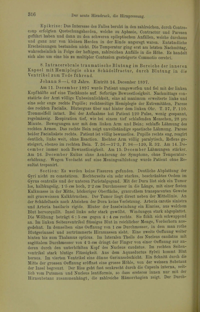 Epikrise: Das Interesse des Falles beruht in den zahlreichen, durch Contre- coup erfolgten Quetschungsherden, welche zu Aphasie, Contractur und Paresen geführt haben und dann zu den schweren epileptischen Anfällen, welche durchaus und ganz nur von kleinen Herden in der Kinde angeregt waren. Entzündliche Erscheinungen bestanden nicht. Die Temperatur ging erst am letzten Nachmittag, wahrscheinlich in Folge der heftigen, zahlreichen Anfälle in die Höhe. Es handelt sich also um eine bis zu multipler Contusion gesteigerte Commotio cerebri. 8. Intracerebrale traumatische Blutung im Bereiche der inneren Kapsel mit Hemiplegie ohne Schädelfractur, durch Blutung in die Ventrikel zum Tode führend. Johann S—i, 62 Jahre. Eintritt 16. December 1897. Amll.Decemberl897 wurde Patient umgeworfen und fiel mit der linken Kopfhälfte auf eine Tischkante auf. Sofortige Bewusstlosigkeit. Nachmittags con- statirte der Arzt völlige Unbesinnlichkeit, eine ad maximum erweiterte linke und eine sehr enge rechte Pupille; rechtsseitige Hemiplegie der Extremitäten, Parese des rechten Facialis. Bluterguss über und hinter dem linken Ohr. T. 37, P. 110. Trommelfell intact. Bei der Aufnahme hat Patient 120 Pulse, wenig gespannt, regelmässig. Eespiration tief, wie bei einem tief schlafenden Menschen, 28 pro Minute. Bewegungen nur mit dem linken Arm und Bein; schlaffe Lähmung des rechten Armes. Das rechte Bein zeigt unvollständige spastische Lähmung. Parese beider Facialisäste rechts. Patient ist völlig bewusstlos. Pupille rechts eng, reagirt deutlich, linke weit, ohne Eeaction. Eechter Arm völlig paralytisch, Keflexe ge- steigert, ebenso im rechten Bein. T. 36—37-8, P. 96—120, ß. 32. Am 14. De- cember immer noch Bewusstlosigkeit. Am 15. December Lähmungen stärker. Am 16. December Exitus ohne Aenderung der Symptome, ohne Temperatur- erhöhung. Wegen Verdacht auf eine Meningealblutung wurde Patient ohne Ee- sultat trepanirt. Section: Es werden keine Fissuren gefunden. Deutliche Abplattung der Gyri nicht zu constatiren. Eechterseits ein sehr starkes, beschränktes Oedem im Gyrus centralis und der unteren Parietalgegend. Mit der Dura löst sich ein Tumor los, halbkugelig, Vb cm hoch, 2'2 cm Durchmesser in die Länge, mit einer festen Kalkmasse in der Mitte, höckeriger Oberfläche, graurothem transparenten Gewebe mit grauweissen Kalkkörnchen. Der Tumor liegt direct neben der Mittellinie. An der Schädelbasis nach Abziehen der Dura keine Verletzung. Arteria carotis sinistra und Arteria basilaris rigide. Hinter der Inselwindung ein Einriss, aus welchem Blut hervorquillt. Insel links sehr stark gewölbt. Windungen stark abgeplattet. Die Wölbung beträgt 6 : 5 cm gegen 4 : 4 rechts. Sie fühlt sich schwappend an. Im linken Seitenventrikel flüssiges Blut in reichlicher Menge, Vorderhorn aus- gedehnt. In demselben eine Oeffnung von 1 cm Durchmesser, in dem man rothe Blutgerinnsel und zertrümmerte Hirnmassen sieht. Eine zweite Oeffnung weiter hinten bis zum Thalamus opticus. Im lateralen Theile des Nucleus caudatus mit sagittalem Durchmesser von 4-5 cm dringt der Finger von einer Oeffnung zur an- deren durch den unterhöhlten Kopf des Nucleus caudatus. Im rechten Seiten- ventrikel stark blutige Flüssigkeit. Aus dem Aquaeductus Sylvii kommt Blut heraus. Im vierten Ventrikel eine dünne Gerinnselschicht. Ein Schnitt durch die Mitte der grossen Oeffnung eröffnet eine grosse Höhle, von der weissen Substanz der Insel begrenzt. Der Eiss geht fast senkrecht durch die Capsula interna, seit- lich vom Putamen und Nucleus lentiformis, so dass ersteres innen nur mit der Hirnsubstanz zusammenhängt, die zahlreiche Hämorrhagien zeigt. Der Durch-