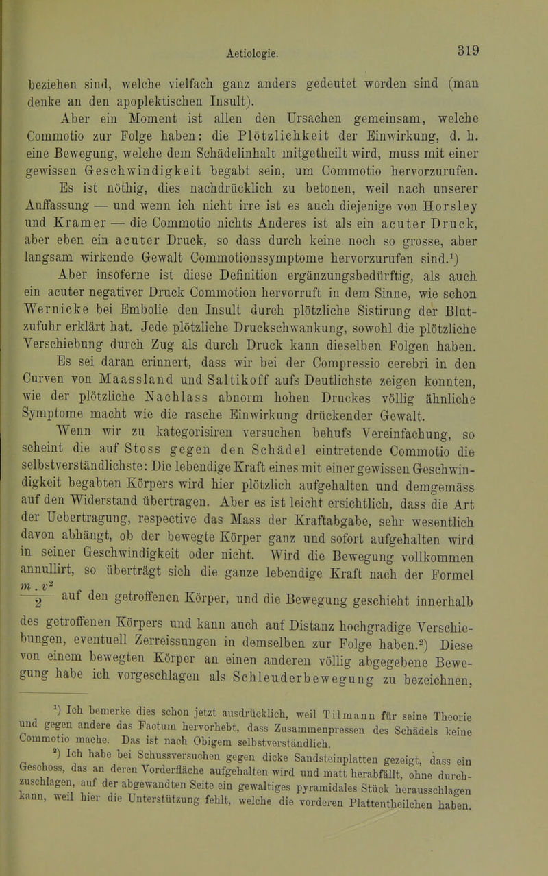 beziehen sind, welche vielfach ganz anders gedeutet worden sind (man denke an den apoplektischen Insult). Aber ein Moment ist allen den Ursachen gemeinsam, welche Commotio zur Folge haben: die Plötzlichkeit der Einwirkung, d. h. eine Bewegung, welche dem Schädelinhalt mitgetheilt wird, muss mit einer gewissen Geschwindigkeit begabt sein, um Commotio hervorzurufen. Es ist nöthig, dies nachdrücklich zu betonen, weil nach unserer Auifassung — und wenn ich nicht irre ist es auch diejenige von Horsley und Kram er — die Commotio nichts Anderes ist als ein acuter Druck, aber eben ein acuter Druck, so dass durch keine noch so grosse, aber langsam wirkende Gewalt Commotionssymptome hervorzurufen sind.^) Aber insoferne ist diese Definition ergänzungsbedürftig, als auch ein acuter negativer Druck Commotion hervorruft in dem Sinne, wie schon Wer nicke bei Embolie den Insult durch plötzliche Sistirung der Blut- zufuhr erklärt hat. Jede plötzliche Druckschwankung, sowohl die plötzliche Verschiebung durch Zug als durch Druck kann dieselben Folgen haben. Es sei daran erinnert, dass wir bei der Compressio cerebri in den Curven von Maassland und Saltikoff aufs Deutlichste zeigen konnten, wie der plötzliche Nachlass abnorm hohen Druckes völlig ähnliche Symptome macht wie die rasche Einwirkung drückender Gewalt. Wenn wir zu kategorisiren versuchen behufs Vereinfachung, so scheint die auf Stoss gegen den Schädel eintretende Commotio die selbstverständlichste: Die lebendige Kraft eines mit einer gewissen Geschwin- digkeit begabten Körpers wird hier plötzlich aufgehalten und demgemäss auf den Widerstand übertragen. Aber es ist leicht ersichtlich, dass die Art der Uebertragung, respective das Mass der Kraftabgabe, sehr wesentlich davon abhängt, ob der bewegte Körper ganz und sofort aufgehalten wird in seiner Geschwindigkeit oder nicht. Wird die Bewegung vollkommen annullirt, so überträgt sich die ganze lebendige Kraft nach der Formel —auf den getroffenen Körper, und die Bewegung geschieht innerhalb des getroffenen Körpers und kann auch auf Distanz hochgradige Verschie- bungen, eventuell Zerreissungen in demselben zur Folge haben.^) Diese von einem bewegten Körper an einen anderen völlig abgegebene Bewe- gung habe ich vorgeschlagen als Schleuderbewegung zu bezeichnen, Ich bemerke dies schon jetzt ausdrücklich, weil Tilmann für seine Theorie und gegen andere das Factum hervorhebt, dass Zusammenpressen des Schädels keine Commotio mache. Das ist nach Obigem selbstverständlich. ^) Ich habe bei Schussversuchen gegen dicke Sandsteinplatten gezeigt, dass ein Geschoss, das an deren Vorderfläche aufgehalten wird und matt herabfällt, ohne durch- zuschlagen auf der abgewandten Seite ein gewaltiges pyramidales Stück herausschlao-en kann, weil hier die Unterstützung fehlt, welche die vorderen Plattentheilcheu haben