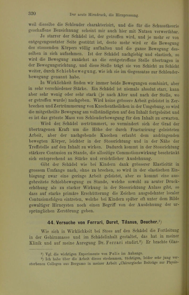 weil dieselbe die Schleuder charakterisirt, und die für die Schusstheorie geschaffene Bezeichnung scheint mir auch hier mit Nutzen verwerthbar. Je starrer der Schädel ist, der getroffen wird, und je mehr er von entgegengesetzter Seite gestützt ist, desto mehr wird er die Bewegung des stossenden Körpers völlig aufhalten und die ganze Bewegung des- selben in sich aufnehmen. Ist der Schädel nachgiebig und elastisch, so wird die Bewegung zunächst an die erstgetroffene Stelle übertragen in der Bewegungsrichtung, und diese Stelle trägt sie von Schicht zu Schicht weiter, durch Schiebbewegung, wie ich sie im Gegensatze zur Schleuder- bewegung genannt habe. In Wirklichkeit finden wir immer beide Bewegungen combinirt, aber in sehr verschiedener Stärke. Ein Schädel ist niemals absolut starr, kann aber sehr wenig oder sehr stark (je nach Alter und nach der Stelle, wo er getroffen wurde) nachgeben. Wird keine grössere Arbeit geleistet in Zer- brechen und Zertrümmerung von Knochentheilchen in der Umgebung, so wird die mitgetheilte Bewegung am vollständigsten auf den Inhalt fortgeleitet und es ist das grösste Mass von Schleuderbewegung für den Inhalt zu erwarten. Wird der^ Schädel zertrümmert, so vermindert sich der Grad der übertragenen Kraft um die Höhe der durch Fracturirung geleisteten Arbeit, aber der nachgebende Knochen erlaubt dem andringenden bewegten Körper, leichter in der Stossrichtung und in der Nähe der Treffstelle auf den Inhalt zu wirken. Dadurch kommt in der Stossrichtung stärkere Contusion zu Stande, die allseitige Commotionswirkung beschränkt sich entsprechend an Stärke und ersichtlicher Ausdehnung. Gibt der Schädel wie bei Kindern dank grösserer Elasticität in grossem Umfange nach, ohne zu brechen, so wird in der elastischen Ein- biegung zwar eine geringe Arbeit geleistet, aber es kommt eine aus- gebreitete Schiebbewegung zu Stande, welche sowohl zu acuter Druck- erhöhung als zu starker Wirkung in der Stossrichtung Anlass gibt, so dass auf starke primäre Erschütterung die Zeichen ausgedehnter localer Contusionsfolgen eintreten, welche bei Kindern später oft unter dem Bilde gewaltiger Hirncysten noch einen Begriff von der Ausdehnung der ur- sprünglichen Zerstörung geben. 44. Versuche von Ferrari, Duret, Tilanus, Deucher.^) Wie sich in Wirklichkeit bei Stoss auf den Schädel die Fortleituug in der Gehirnmasse und im Schädelinhalt gestaltet, das hat in meiner Klinik und auf meine Anregung Dr. Ferrari studirt.^) Er brachte Glas- ^) Vgl. die wichtigen Experimente von Polis im Anhange. 2) Ich habe über die Arbeit dieses strebsamen, tüchtigen, leider sehr jung ve storbeneu Collegen aus Bergamo in meiner Arbeit „Chirurgische Beiträge zur Physi