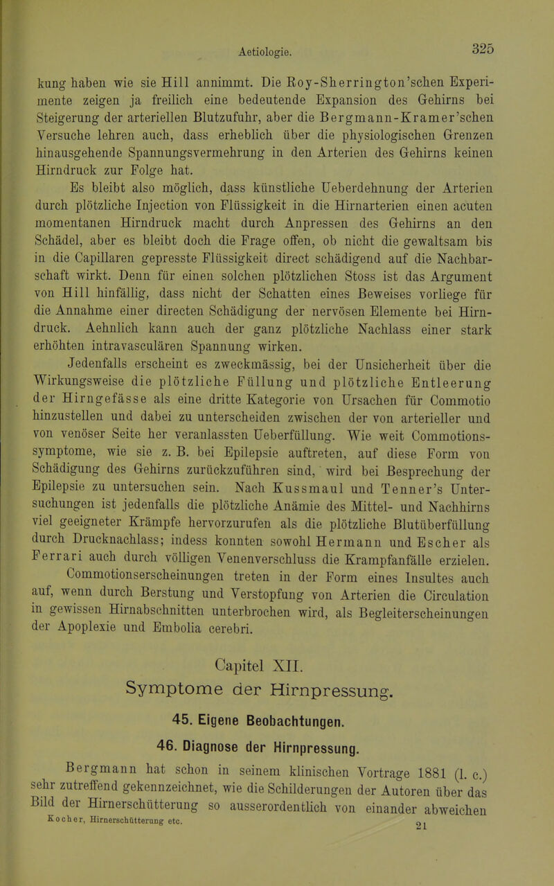 kung haben wie sie Hill annimmt. Die Roy-Sherrington'schen Experi- mente zeigen ja freilich eine bedeutende Expansion des Gehirns bei Steigerung der arteriellen Blutzufuhr, aber die Bergmann-Kramer'schen Versuche lehren auch, dass erheblich über die physiologischen G-renzen hinausgehende SpannungsVermehrung in den Arterien des Gehirns keinen Hirndruck zur Folge hat. Es bleibt also möglich, dass künstliche Ueberdehnung der Arterien durch plötzliche Injection von Flüssigkeit in die Hirnarterien einen acuten momentanen Hirndruck macht durch Anpressen des Gehirns an den Schädel, aber es bleibt doch die Frage offen, ob nicht die gewaltsam bis in die Capillaren gepresste Flüssigkeit direct schädigend auf die Nachbar- schaft wirkt. Denn für einen solchen plötzlichen Stoss ist das Argument von Hill hinfällig, dass nicht der Schatten eines Beweises vorliege für die Annahme einer directen Schädigung der nervösen Elemente bei Hirn- druck. Aehnlich kann auch der ganz plötzliche Nachlass einer stark erhöhten intravasculären Spannung wirken. Jedenfalls erscheint es zweckmässig, bei der Unsicherheit über die Wirkungsweise die plötzliche Füllung und plötzliche Entleerung der Hirngefässe als eine dritte Kategorie von Ursachen für Commotio hinzustellen und dabei zu unterscheiden zwischen der von arterieller und von venöser Seite her veranlassten Ueberfüllung. Wie weit Commotions- symptome, wie sie z. B. bei Epilepsie auftreten, auf diese Form von Schädigung des Gehirns zurückzuführen sind, wird bei Besprechung der Epilepsie zu untersuchen sein. Nach Kussmaul und Tenner's Unter- suchungen ist jedenfalls die plötzliche Anämie des Mittel- und Nachhirns viel geeigneter Krämpfe hervorzurufen als die plötzliche Blutüberfüllung durch Drucknachlass; indess konnten sowohl Hermann und Escher als Ferrari auch durch völligen Venenverschluss die Krampfanfälle erzielen. Commotionserscheinungen treten in der Form eines Insultes auch auf, wenn durch Berstung und Verstopfung von Arterien die Circulation in gewissen Hirnabschnitten unterbrochen wird, als Begleiterscheinungen der Apoplexie und Embolia cerebri. Capitel XII. Symptome der Hirnpressung. 45. Eigene Beobachtungen. 46. Diagnose der Hirnpressung. Bergmann hat schon in seinem klinischen Vortrage 1881 (1. c.) ir zutreffend gekennzeichnet, wie die Schilderungen der Autoren über das d der Hirnerschütterung so ausserordentlich von einander abweichen Kocher, Hirnerschütterung etc. o,