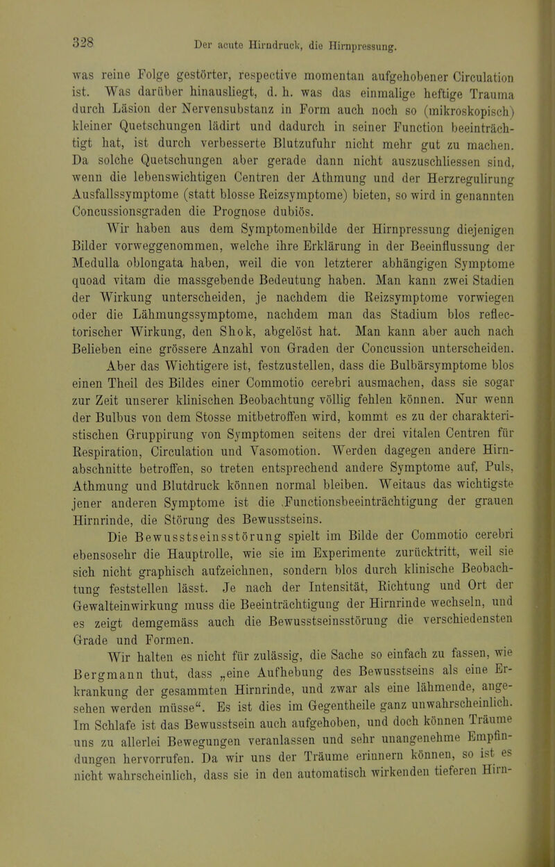 was reine Folge gestörter, respective momentan aufgehobener Circulation ist. Was darüber hinausliegt, d. h, was das einmalige heftige Trauma durch Läsion der Nervensubstanz in Form auch noch so (mikroskopisch) kleiner Quetschungen lädirt und dadurch in seiner Function beeinträch- tigt hat, ist durch verbesserte Blutzufuhr nicht mehr gut zu machen. Da solche Quetschungen aber gerade dann nicht auszuschliessen sind, wenn die lebenswichtigen Centren der Athmung und der Herzregulirung Ausfallssymptome (statt blosse Reizsymptome) bieten, so wird in genannten Concussionsgraden die Prognose dubiös. Wir haben aus dem Symptomenbilde der Hirnpressung diejenigen Bilder vorweggenommen, welche ihre Erklärung in der Beeinflussung der MeduUa oblongata haben, weil die von letzterer abhängigen Symptome quoad vitam die massgebende Bedeutung haben. Man kann zwei Stadien der Wirkung unterscheiden, je nachdem die Reizsymptome vorwiegen oder die Lähmungssymptome, nachdem man das Stadium blos reflec- torischer Wirkung, den Shok, abgelöst hat. Man kann aber auch nach Belieben eine grössere Anzahl von Graden der Concussion unterscheiden. Aber das Wichtigere ist, festzustellen, dass die Bulbärsymptome blos einen Theil des Bildes einer Commotio cerebri ausmachen, dass sie sogar zur Zeit unserer klinischen Beobachtung völlig fehlen können. Nur wenn der Bulbus von dem Stosse mitbetroffen wird, kommt es zu der charakteri- stischen Gruppirung von Symptomen seitens der drei vitalen Centren für Respiration, Circulation und Vasomotion. Werden dagegen andere Hirn- abschnitte betroffen, so treten entsprechend andere Symptome auf, Puls, Athmung und Blutdruck können normal bleiben. Weitaus das wichtigste jener anderen Symptome ist die .Functionsbeeinträchtigung der grauen Hirnrinde, die Störung des Bewusstseins. Die Bewusstseinsstörung spielt im Bilde der Commotio cerebri ebensosehr die Hauptrolle, wie sie im Experimente zurücktritt, weil sie sich nicht graphisch aufzeichnen, sondern blos durch klinische Beobach- tung feststellen lässt. Je nach der Intensität, Richtung und Ort der Gewalteinwirkung muss die Beeinträchtigung der Hirnrinde wechseln, und es zeigt demgemäss auch die Bewusstseinsstörung die verschiedensten Grade und Formen. Wir halten es nicht für zulässig, die Sache so einfach zu fassen, wie Bergmann thut, dass „eine Aufhebung des Bewusstseins als eine Er- krankung der gesammten Hirnrinde, und zwar als eine lähmende, ange- sehen werden müsse. Bs ist dies im Gegentheile ganz unwahrscheinlich. Im Schlafe ist das Bewusstsein auch aufgehoben, und doch können Träume uns zu allerlei Bewegungen veranlassen und sehr unangenehme Empfin- dungen hervorrufen. Da wir uns der Träume erinnern können, so ist es nicht wahrscheinlich, dass sie in den automatisch wirkenden tieferen Hirn-