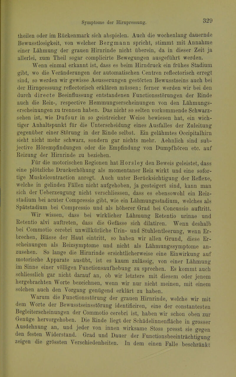 theilen oder im Rückenmark sich abspielen. Auch die wochenlang dauernde Bewusstlosigkeit, von welcher Bergmann spricht, stimmt mit Annahme einer Lähmung der grauen Hirnrinde nicht überein, da in dieser Zeit ja allerlei, zum Theil sogar complicirte Bewegungen ausgeführt werden. Wenn einmal erkannt ist, dass es beim Hirndruck ein frühes Stadium gibt, wo die Veränderungen der automatischen Centren reflectorisch erregt sind, so werden wir gewisse Aeusserungen gestörten Bewusstseins auch bei der Hirnpressung reflectorisch erklären müssen; ferner werden wir bei den durch directe Beeinflussung entstandenen Functionsstörungen der Rinde auch die Reiz-, respective Hemmungserscheinungen von den Lähmungs- erscheinungen zu trennen haben. Das nicht so selten vorkommende Schwarz- sehen ist, wie Dufour in so geistreicher Weise bewiesen hat, ein wich- tiger Anhaltspunkt für die Unterscheidung eines Ausfalles der Zuleitung gegenüber einer Störung in der Rinde selbst. Ein gelähmtes Occipitalhirn sieht nicht mehr schwarz, sondern gar nichts mehr. Aehnlich sind sub- jective Hörempfindungen oder die Empfindung von Dumpfhören etc. auf Reizung der Hirnrinde zu beziehen. Für die motorischen Regionen hat Horsley den Beweis geleistet, dass eine plötzliche Druckerhöhung als momentaner Reiz wirkt und eine sofor- tige Muskelcontraction anregt. Auch unter Berücksichtigung der Reflexe, welche in gelinden Fällen nicht aufgehoben, ja gesteigert sind, kann man sich der TJeberzeugung nicht verschliessen, dass es ebensowohl ein Reiz- stadium bei acuter Compressio gibt, wie ein Lähmungsstadium, welches als Spätstadium bei Compressio und als höherer Grad bei Concussio auftritt. Wir wissen, dass bei wirklicher Lähmung Retentio urinae und Retentio alvi auftreten, dass die Gefässe sich dilatiren. Wenn deshalb bei Commotio cerebri unwillkürliche Urin- und Stuhlentleerung, wenn Er- brechen, Blässe der Haut eintritt, so haben wir allen Grund, diese Er- scheinungen als Reizsymptome und nicht als Lähmungssymptome an- zusehen. So lange die Hirnrinde ersichtlicherweise eine Einwirkung auf motorische Apparate ausübt, ist es kaum zulässig, von einer Lähmungr im Sinne einer völligen Functionsaufhebung zu sprechen. Es kommt auch schliesslich gar nicht darauf an, ob wir letztere mit diesem oder jenem hergebrachten Worte bezeichnen, wenn wir nur nicht meinen, mit einem solchen auch den Vorgang genügend erklärt zu haben. Warum die Functionsstörung der grauen Hirnrinde, welche wir mit dem Worte der Bewusstseinsstörung identificiren, eine der constantesten Begleiterscheinungen der Commotio cerebri ist, haben wir schon oben zur Genüge hervorgehoben. Die Rinde liegt der Schädelinnenfläche in grosser Ausdehnung an, und jeder von innen wirksame Stoss presst sie gegen den festen Widerstand. Grad und Dauer der Functionsbeeinträchtigung zeigen die grössten Verschiedenheiten. In dem einen Falle beschränket