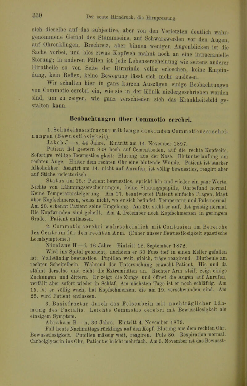 sich dieselbe auf das subjective, aber von den Verletzten deutlich wahr- genommene Gefühl des Stummseins, auf Schwarzwerden vor den Augen, auf Ohrenklingen, Brechreiz, aber binnen wenigen Augenblicken ist die Sache vorbei, und blos etwas Kopfweh mahnt noch an eine intracranielle Störung; in anderen Fällen ist jede Lebenserscheinung wie seitens anderer Hirntheile so von Seite der Hirnrinde völlig erloschen, keine Empfin- dung, kein Keflex, keine Bewegung lässt sich mehr auslösen. Wir schalten hier in ganz kurzen Auszögen einige Beobachtungen von Commotio cerebri ein, wie sie in der Klinik niedergeschrieben worden sind, um zu zeigen, wie ganz verschieden sich das Krankheitsbild ge- stalten kann. Beol)achtuiigen über Commotio cerebri. 1. Schädelbasisfractur mit lange dauernden Commotionserschei- nungen (Bewusstlosigkeit). Jakob J—s, 44 Jahre. Eintritt am 14. November 1897. Patient fiel gestern 8 m hoch auf Cementboden, auf die rechte Kopfseite. Sofortige völlige Bewusstlosigkeit; Blutung aus der Nase. Blutunterlaufung am rechten Auge. Hinter dem rechten Ohr eine blutende Wunde. Patient ist starker Alkoholiker. Eeagirt am 14. nicht auf Anrufen, ist völlig bewusstlos, reagirt aber auf Stiche reflectorisch. Status am 15.: Patient bewusstlos, spricht hin und wieder ein paar Worte. Nichts von Lähmungserscheinungen, keine Stauungspapille, Ohrbefund normal. Keine Temperatursteigerung. Am 17. beantwortet Patient einfache Fragen, klagt über Kopfschmerzen, weiss nicht, wo er sich befindet. Temperatur und Puls normal. Am 20. erkennt Patient seine Umgebung. Am 30. steht er auf. Ist geistig normal. Die Kopfwunden sind geheilt. Am 4. December noch Kopfschmerzen in geringem Grade. Patient entlassen. 2. Commotio cerebri wahrscheinlich mit Contusion im Bereiche des Centrum für den rechten Arm. (Daher ausser Bewusstlosigkeit spastische Localsymptome.) Nicolaus H—i, 16 Jahre. Eintritt 12. September 1872. Wird ins Spital gebracht, nachdem er 30 Fuss tief in einen Keller gefallen ist. Vollständig bewusstlos. Pupillen weit, gleich, träge reagirend. Blutbeule am rechten Scheitelbein. Während der Untersuchung erwacht Patient. Hie und da stöhnt derselbe und zieht die Extremitäten an. Rechter Arm steif, zeigt einige Zuckungen und Zittern. Er zeigt die Zunge und öffnet die Augen auf Anrufen, verfällt aber sofort wieder in Schlaf. Am nächsten Tage ist er noch schläfrig. Am 15. ist er völlig wach, hat Kopfschmerzen, die am 19. verschwunden sind. Am 25. wird Patient entlassen. 3. Basisfractur durch das Felsenbein mit nachträglicher Läh- mung des Facialis. Leichte Commotio cerebri mit Bewusstlosigkeit als einzigem Symptom. Abraham B — n, 30 Jahre. Eintritt 4. November 1879. Fall heute Nachmittags rücklings auf den Kopf. Blutung aus dem rechten Ohr. Bewusstlosigkeit. Pupillen mässig weit, reagiren. Puls 80. Respiration normal. Carbolglycerin ins Ohr. Patient erbricht mehrfach. Am 5. November ist dasBewusst-