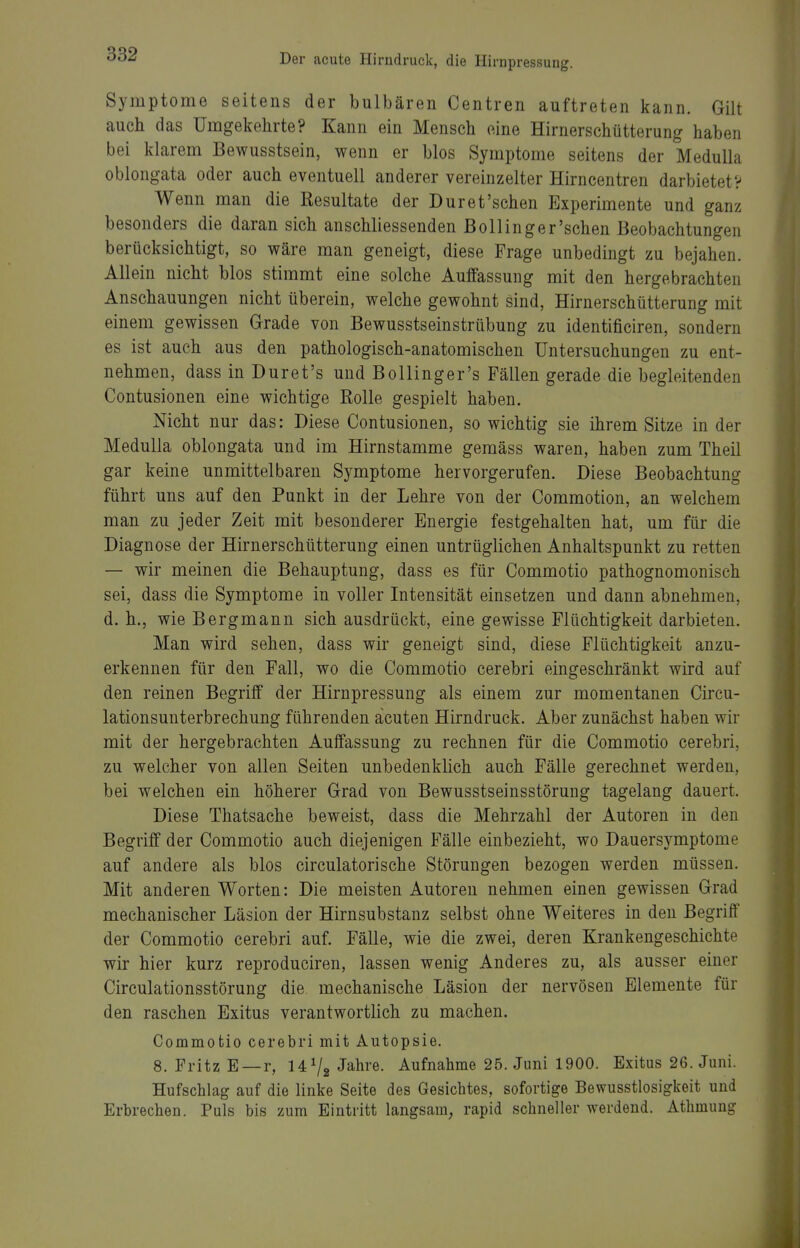 Symptome seitens der bulbären Centren auftreten kann. Gilt auch das Umgekehrte? Kann ein Mensch eine Hirnerschütterung haben bei klarem Bewusstsein, wenn er blos Symptome seitens der Medulla oblongata oder auch eventuell anderer vereinzelter Hirncentren darbietet? Wenn man die Resultate der Dur et'sehen Experimente und ganz besonders die daran sich anschliessenden Bollinger'schen Beobachtungen berücksichtigt, so wäre man geneigt, diese Frage unbedingt zu bejahen. Allein nicht blos stimmt eine solche Auffassung mit den hergebrachten Anschauungen nicht überein, welche gewohnt sind, Hirnerschütterung mit einem gewissen Grade von Bewusstseinstrübung zu identificiren, sondern es ist auch aus den pathologisch-anatomischen Untersuchungen zu ent- nehmen, dass in Duret's und Bollinger's Fällen gerade die begleitenden Contusionen eine wichtige Rolle gespielt haben. Nicht nur das: Diese Contusionen, so wichtig sie ihrem Sitze in der Medulla oblongata und im Hirnstamme gemäss waren, haben zum Theil gar keine unmittelbaren Symptome hervorgerufen. Diese Beobachtung führt uns auf den Punkt in der Lehre von der Commotion, an welchem man zu jeder Zeit mit besonderer Energie festgehalten hat, um für die Diagnose der Hirnerschütterung einen untrüglichen Anhaltspunkt zu retten — wir meinen die Behauptung, dass es für Commotio pathognomonisch sei, dass die Symptome in voller Intensität einsetzen und dann abnehmen, d.h., wie Bergmann sich ausdrückt, eine gewisse Flüchtigkeit darbieten. Man wird sehen, dass wir geneigt sind, diese Flüchtigkeit anzu- erkennen für den Fall, wo die Commotio cerebri eingeschränkt wird auf den reinen Begriff der Hirnpressung als einem zur momentanen Circu- lationsunterbrechung führenden acuten Hirndruck. Aber zunächst haben wir mit der hergebrachten Auffassung zu rechnen für die Commotio cerebri, zu welcher von allen Seiten unbedenklich auch Fälle gerechnet werden, bei welchen ein höherer Grad von Bewusstseinsstörung tagelang dauert. Diese Thatsache beweist, dass die Mehrzahl der Autoren in den Begriff der Commotio auch diejenigen Fälle einbezieht, wo Dauersymptome auf andere als blos circulatorische Störungen bezogen werden müssen. Mit anderen Worten: Die meisten Autoren nehmen einen gewissen Grad mechanischer Läsion der Hirnsubstanz selbst ohne Weiteres in den Begriff der Commotio cerebri auf. Fälle, wie die zwei, deren Krankengeschichte wir hier kurz reproduciren, lassen wenig Anderes zu, als ausser einer Circulationsstörung die mechanische Läsion der nervösen Elemente für den raschen Exitus verantwortlich zu machen. Commotio cerebri mit Autopsie. 8. Fritz E —r, 14 V2 «^ahre. Aufnahme 25. Juni 1900. Exitus 26. Juni. Hufschlag auf die linke Seite des Gesichtes, sofortige Bewusstlosigkeit und Erbrechen. Puls bis zum Eintritt langsam, rapid schneller werdend. Athmung